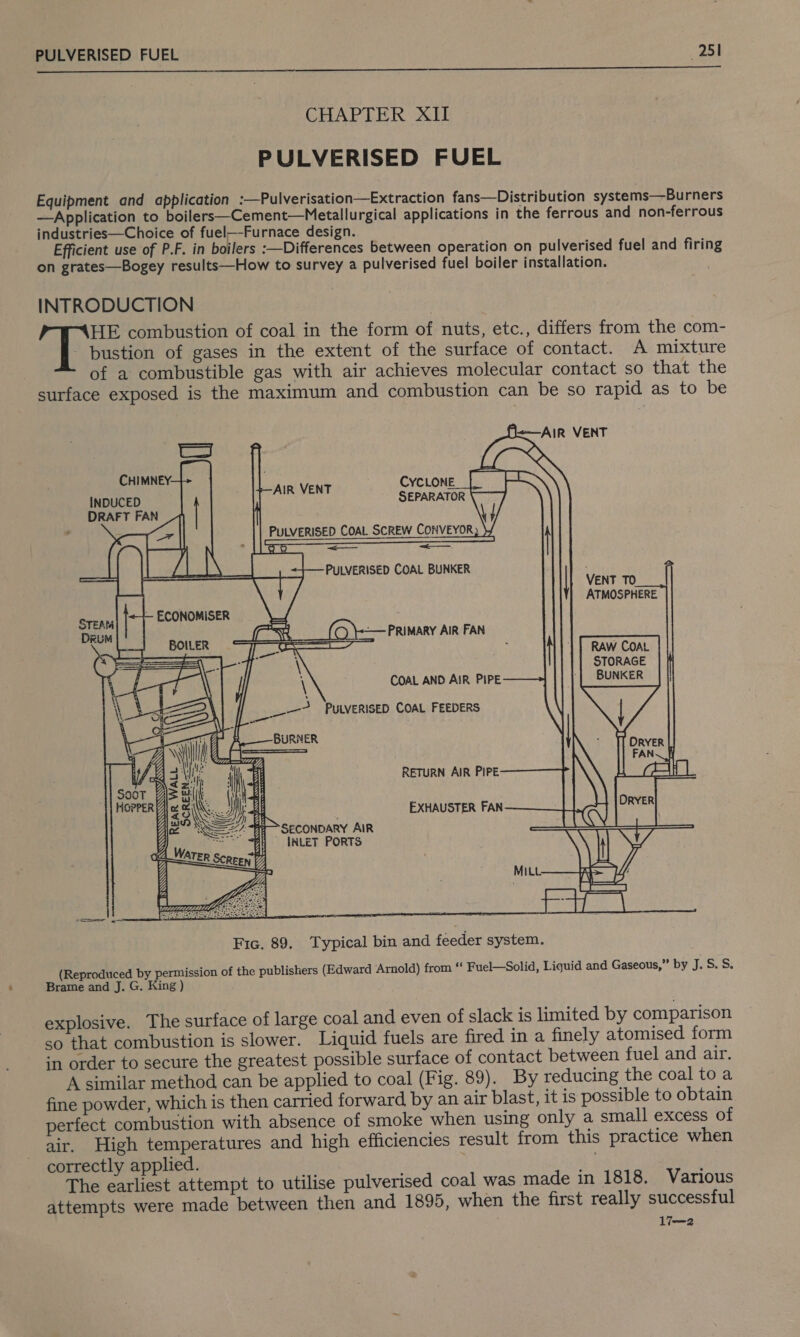  CHAPTER XII PULVERISED FUEL Equipment and application :—Pulverisation—Extraction fans—Distribution systems—Burners —Application to boilers—Cement—Metallurgical applications in the ferrous and non-ferrous industries—Choice of fuel—-Furnace design. Efficient use of P.F. in boilers :—Differences between operation on pulverised fuel and firing on grates—Bogey results—How to survey a pulverised fuel boiler installation. INTRODUCTION HE combustion of coal in the form of nuts, etc., differs from the com- - bustion of gases in the extent of the surface of contact. A mixture of a combustible gas with air achieves molecular contact so that the surface exposed is the maximum and combustion can be so rapid as to be D&lt;—AIR VENT                   | ae | F Qy CHIMNEY: 7 CYCLONE INDUCED . | eu sthoal SEPARATOR DRAFT FAN eel PULVERISED COAL SCREW CONVEYOR SS NS EI I TE (alae Rp coy: oe pat} ZL VENT TO ATMOSPHERE sual DeEUM q Zi RAW COAL = STORAGE \ -| BUNKER eat PULVERISED COAL FEEDERS 4 Beant: BURNER Loge: |_— ORYER \ I di, | FAN~ We a=in REAR WALL SCREEN =    (Reproduced by permission of the publishers (Edward Arnold) from “ Fuel—Solid, Liquid and Gaseous,” by J. S. S. Brame and J. G. King ) explosive. The surface of large coal and even of slack is limited by comparison so that combustion is slower. Liquid fuels are fired in a finely atomised form in order to secure the greatest possible surface of contact between fuel and air. A similar method can be applied to coal (Fig. 89). By reducing the coal to a fine powder, which is then carried forward by an air blast, it is possible to obtain perfect combustion with absence of smoke when using only a small excess of air. High temperatures and high efficiencies result from this practice when correctly applied. x The earliest attempt to utilise pulverised coal was made in 1818. Various attempts were made between then and 1895, when the first really successful li—2