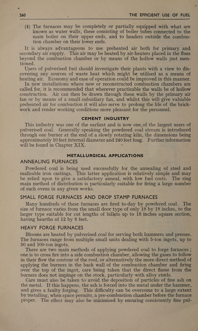 (4) The furnaces may be completely or partially equipped with what are known as water walls, these consisting of boiler tubes connected to the main boiler on their upper ends, and to headers outside the combus- tion chamber on their lower ends. It is always advantageous to use preheated air both for primary and secondary air supply. This air may be heated by air-heaters placed in the flues beyond the combustion chamber or by means of the hollow walls just men- tioned. Users of pulverised fuel should investigate their plants with a view to dis- covering any sources of waste heat which might be utilised as a means of heating air. Economy and ease of operation could be improved in this manner. In new installations where new or reconstructed combustion chambers are called for, it is recommended that wherever practicable the walls be of hollow construction. Air can then be drawn through these walls by the primary air fan or by means of a small subsidiary fan, and whilst this will give valuable preheated air for combustion it will also serve to prolong the life of the brick- work and render working conditions more pleasant for the personnel. CEMENT INDUSTRY This industry was one of the earliest and is now one.of the largest users of pulverised coal. Generally speaking the powdered coal stream is introduced through one burner at the end of a slowly rotating kiln, the dimensions being approximately 10 feet internal diameter and = feet long. Further information will be found in Chapter XIX. METALLURGICAL APPLICATIONS ANNEALING FURNACES Powdered coal is being used successfully for the annealing of steel and malleable iron castings. This latter application is relatively simple and may be relied upon to give a satisfactory anneal, with low fuel costs. The ring main method of distribution is particularly suitable for firing a large number of such ovens in any given works. SMALL FORGE FURNACES AND DROP STAMP FURNACES Many hundreds of these furnaces are fired to-day by powdered coal. The size of furnace varies from the small door type of only 18 by 18 inches, to the larger type suitable for cut lengths of billets up to 18 inches square section, having hearths of 12 by 6 feet. HEAVY FORGE FURNACES Blooms are heated by pulverised coal for serving both hammers and presses. The furnaces range from multiple small units dealing with 5-ton ingots, up to 50 and 100-ton ingots. There are two main methods of applying powdered coal to forge furnaces ; one is to cross fire into a side combustion chamber, allowing the gases to follow in their flow the contour of the roof, or alternatively the more direct method of applying the burners in the back wall of the combustion chamber and firing over the top of the ingot, care being taken that the direct flame from the burners does not impinge on the stock, particularly with alloy steels. Care must also be taken to avoid the deposition of particles of fine ash on the metal. If this happens, the ash is forced into the metal under the hammer, and gives a faulty forging. This difficulty can be overcome to a large extent by installing, when space permits, a pre-combustion chamber before the furnace proper. The effect may also be minimised by ensuring consistently fine pul-