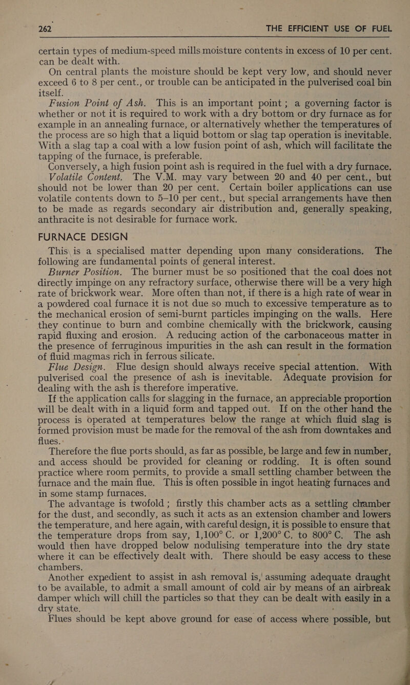 certain types of medium-speed mills moisture conten in excess of 10 per cent. can be dealt with. On central plants the moisture should be kept very low, and should never exceed 6 to 8 per cent., or trouble can be anticipated in the pulverised coal bin itself. Fusion Point of Ash. This is an important point ; a governing factor is example in an annealing furnace, or alternatively whether the temperatures of the process are so high that a liquid bottom or slag tap operation is inevitable. With a slag tap a coal with a low fusion point of ash, which will facilitate the tapping of the furnace, is preferable. Conversely, a high fusion point ash is required in the fuel with a dry furnace. Volatile Content. The V.M. may vary between 20 and 40 per cent., but should not be lower than 20 per cent. Certain boiler applications can use volatile contents down to 5-10 per cent., but special arrangements have then anthracite is not desirable for furnace work. FURNACE DESIGN following are fundamental points of general interest. Burner Position. The burner must be so positioned that the coal does not directly impinge on any refractory surface, otherwise there will be a very high rate of brickwork wear. More often than not, if there is a high rate of wear in a powdered coal furnace it is not due so much to excessive temperature as to the mechanical erosion of semi-burnt particles impinging on the walls. Here they continue to burn and combine chemically with the brickwork, causing rapid fluxing and erosion. A reducing action of the carbonaceous matter in the presence of ferruginous impurities in the ash can result in the formation of fluid magmas rich in ferrous silicate. pulverised coal the presence of ash is inevitable. Adequate provision for dealing with the ash is therefore imperative. If the application calls for slagging in the furnace, an appreciable proportion will be dealt with in a liquid form and tapped out. If on the other hand the formed provision must be made for the removal of the ash from downtakes and flues. Therefore the flue ports should, as far as possible, be large and few in number, and access should be provided for cleaning or rodding. It is often sound practice where room permits, to provide a small settling chamber between the furnace and the main flue. This is often possible in ingot heating furnaces and in some stamp furnaces. The advantage is twofold ; firstly this chamber acts as a settling chamber for the dust, and secondly, as such it acts as an extension chamber and lowers the temperature, and here again, with careful design, it is possible to ensure that the temperature drops from say, 1,100°C. or 1,200°C. to 800°C. The ash would then have dropped below nodulising temperature into the dry state where it can be effectively dealt with. There should be easy access to these chambers. Another expedient to assist in ash removal is, assuming adequate draught to be available, to admit a small amount of cold air by means of an airbreak damper which will chill the particles so that they can be dealt with easily in a dry state. Flues should be kept above ground for ease of access where posi but