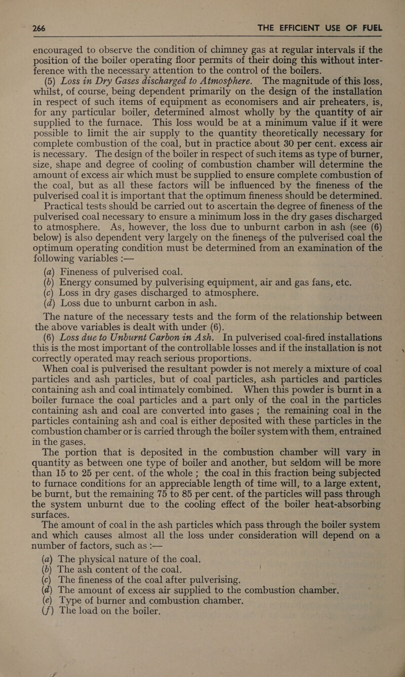 encouraged to observe the condition of chimney gas at regular intervals if the position of the boiler operating floor permits of their doing this without inter- ference with the necessary attention to the control of the boilers. (5) Loss in Dry Gases discharged to Atmosphere. The magnitude of this loss, whilst, of course, being dependent primarily on the design of the installation in respect of such items of equipment as economisers and air preheaters, is, for any particular boiler, determined almost wholly by the quantity of air supplied to the furnace. This loss would be at a minimum value if it were possible to limit the air supply to the quantity theoretically necessary for complete combustion of the coal, but in practice about 30 per cent. excess air is necessary. The design of the boiler in respect of such items as type of burner, size, shape and degree of cooling of combustion chamber will determine the amount of excess air which must be supplied to ensure complete combustion of the coal, but as all these factors will be influenced by the fineness of the pulverised coal it is important that the optimum fineness should be determined. Practical tests should be carried out to ascertain the degree of fineness of the pulverised coal necessary to ensure a minimum loss in the dry gases discharged to atmosphere. As, however, the loss due to unburnt carbon in ash (see (6) below) is also dependent very largely on the fineness of the pulverised coal the optimum operating condition must be determined from an examination of the following variables :— (a) Fineness of pulverised coal. (o) Energy consumed by pulverising equipment, air and gas fans, etc. (c) Loss in dry gases discharged to atmosphere. (2) Loss due to unburnt carbon in ash. The nature of the necessary tests and the form of the relationship between the above variables is dealt with under (6). } | (6) Loss due to Unburnt Carbon in Ash. . In pulverised coal-fired installations this is the most important of the controllable losses and if the installation is not correctly operated may reach serious proportions. When coal is pulverised the resultant powder is not merely a mixture of coal particles and ash particles, but of coal particles, ash particles and particles containing ash and coal intimately combined. When this powder is burnt in a boiler furnace the coal particles and a part only of the coal in the particles containing ash and coal are converted into gases ; the remaining coal in the particles containing ash and coal is either deposited with these particles in the combustion chamber or is carried through the boiler system with them, entrained in the gases. The portion that is deposited in the combushion chamber will vary in quantity as between one type of boiler and another, but seldom will be more than 15 to 25 per cent. of the whole ; the coal in this fraction being subjected to furnace conditions for an appreciable length of time will, to a large extent, be burnt, but the remaining 75 to 85 per cent. of the particles will pass through the system unburnt due to the cooling effect of the boiler heat-absorbing surfaces. The amount of coal in the ash particles which pass through the boiler system and which causes almost all the loss under consideration will depend on a number of factors, such as :— (a) The physical nature of the coal. (b) The ash content of the coal. (c) The fineness of the coal after pulverising. (¢@) The amount of excess air supplied to the combustion chamber. (e) Type of burner and combustion chamber. (f) The load on the boiler.