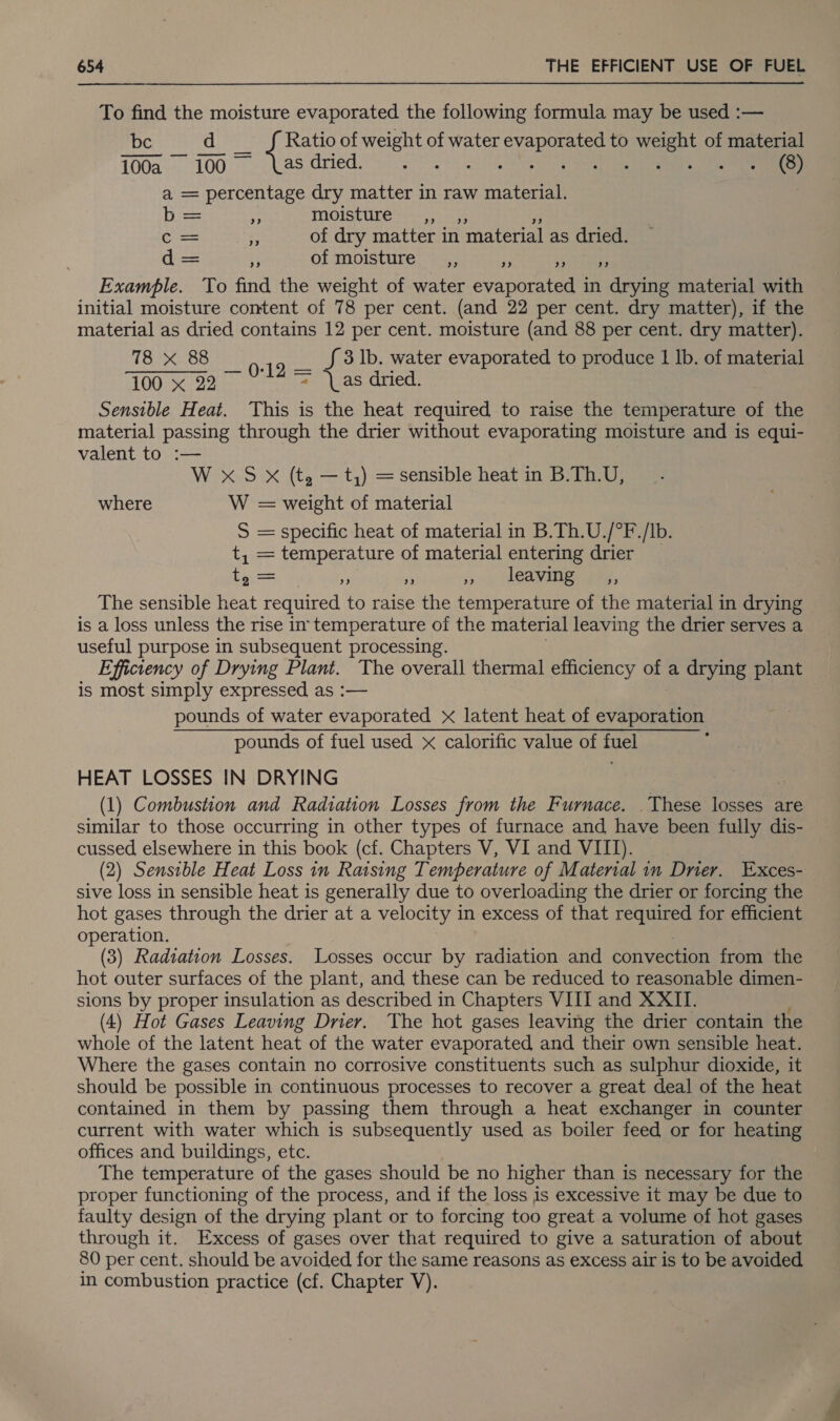 To find the moisture evaporated the following formula may be used :— be d _ f Ratio of weight of water evaporated to weight of material 100a. 100. ~—S* Las: fried. wa eS ASS Ree a, a = percentage dry matter in raw material. Dice z. moisture -,, 4; C-&lt;= : of dry matter in material as dried. d= x of moisture __,, a Reet st Example. To find the weight of water evaporated in drying material with initial moisture content of 78 per cent. (and 22 per cent. dry matter), if the material as dried contains 12 per cent. moisture (and 88 per cent. dry matter). 18x Bee 0-19 — Jf 3 1b. water evaporated to produce 1 lb. of material 100 x 22 = \as dried. Sensible Heat. This is the heat required to raise the temperature of the material passing through the drier without evaporating moisture and is equi- valent to :— W x S X (t, — t,) = sensible heat in B.Th.U, where W = weight of material S = specific heat of material in B.Th.U./°F./Ib. t, = temperature of material entering drier eens Me ei io) MOAVING tae, The sensible heat required to raise the temperature of the material in drying is a loss unless the rise in temperature of the material leaving the drier serves a useful purpose in subsequent processing. Efficiency of Drying Plant. The overall thermal efficiency of a drying plant is most simply expressed as :— pounds of water evaporated x latent heat of evaporation pounds of fuel used x calorific value of fuel HEAT LOSSES IN DRYING (1) Combustion and Radiation Losses from the Furnace. _These losses are similar to those occurring in other types of furnace and have been fully dis- cussed elsewhere in this book (cf. Chapters V, VI and VIII). (2) Sensible Heat Loss in Raising Temperature of Material in Drier. Exces- sive loss in sensible heat is generally due to overloading the drier or forcing the hot gases through the drier at a velocity in excess of that required for efficient operation. | 3 (3) Radiation Losses. Losses occur by radiation and convection from the hot outer surfaces of the plant, and these can be reduced to reasonable dimen- sions by proper insulation as described in Chapters VIII and XXII. (4) Hot Gases Leaving Drier. The hot gases leaving the drier contain the whole of the latent heat of the water evaporated and their own sensible heat. Where the gases contain no corrosive constituents such as sulphur dioxide, it should be possible in continuous processes to recover a great deal of the heat contained in them by passing them through a heat exchanger in counter current with water which is subsequently used as boiler feed or for heating offices and buildings, etc. The temperature of the gases should be no higher than is necessary for the proper functioning of the process, and if the loss is excessive it may be due to faulty design of the drying plant or to forcing too great a volume of hot gases through it. Excess of gases over that required to give a saturation of about 80 per cent. should be avoided for the same reasons as excess air is to be avoided in combustion practice (cf. Chapter V).