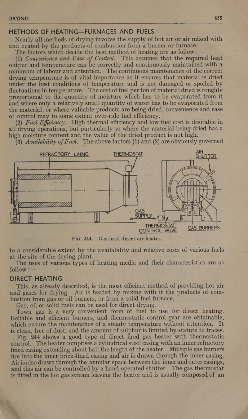 METHODS OF HEATING—FURNACES AND FUELS Nearly all methods of drying involve the supply of hot air or air mixed with and heated by the products of combustion from a burner or furnace. The factors which decide the best method of heating are as follow :— (1) Convenience and Ease of Control. This assumes that the required heat output and temperature can be correctly and continuously maintained with a minimum of labour and attention. The continuous maintenance of the correct drying temperature is of vital importance as it ensures that material is dried under the best conditions of temperature and is not damaged or spoiled by fluctuations in temperature. The cost of fuel per ton of material dried is roughly proportional to the quantity of moisture which has to be evaporated from it and where only a relatively small quantity of water has to be evaporated from the material, or where valuable products are being dried, convenience and ease of control may to some extent over-ride fuel efficiency. (2) Fuel Efficiency. High thermal efficiency and low fuel cost is desirable in all drying operations, but particularly so where the material being dried: has a high moisture content and the value of the dried product is not high. (3) Availability of Fuel. The above factors (1) and (2) are obviously governed REFRACTORY LINING THERMOSTAT        CONTROL. VALVE Fic. 244. Gas-fired direct air heater. GAS BURNERS to a considerable extent by the availability and relative costs of various fuels at the site of the drying plant. The uses of various types of heating media and their characteristics are as follow :— DIRECT HEATING This, as already described, is the most efficient method of providing hot air and gases for drying. Air is heated by mixing with it the products of com- bustion from gas or oil burners, or from a solid fuel furnace. Gas, oil or solid fuels can be used for direct drying. Town gas is a very convenient form of fuel to use for direct heating. Reliable and efficient burners, and thermostatic control gear are obtainable, which ensure the maintenance of a steady temperature without attention. It is clean, free of dust, and the amount of sulphur is limited by statute to traces. Fig. 244 shows a good type of direct fired gas heater with thermostatic control. The heater comprises a cylindrical steel casing with an inner refractory lined casing extending about half the length of the heater. Multiple gas burners fire into the inner brick-lined casing and air is drawn through the inner casing. Airis also drawn through the annular space between the inner and outer casings, and this air can be controlled by a hand operated shutter. The gas thermostat is fitted in the hot gas stream leaving the heater and is usually composed of an