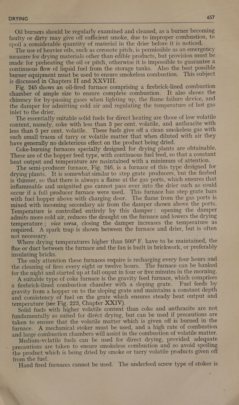  Oil burners should be regularly examined and cleaned, as a burner becoming faulty or dirty may give off sufficient smoke, due to improper combustion, to spoil a considerable quantity of material in the drier before it is noticed. The use of heavier oils, such as creosote pitch, is permissible as an emergency measure for drying materials other than edible products, but provision must be made for preheating the oil or pitch, otherwise it is impossible to guarantee a continuous flow of liquid fuel from the storage tanks. Also the best possible burner equipment must be used to ensure smokeless combustion. This subject is discussed in Chapters II and XXVIII. Fig. 245 shows an oil-fired furnace comprising a firebrick-lined combustion chamber of ample size to ensure complete combustion. It also shows the chimney for by-passing gases when lighting up, the flame failure device, and the damper for admitting cold air and regulating the temperature of hot gas inlet to the drier. The essentially suitable solid fuels for direct heating are those of low volatile content, namely, coke with less than 3 per cent. volatile, and anthracite with less than 5 per cent. volatile. These fuels give off a clean smokeless gas with such small traces of tarry or volatile matter that when diluted with air they have generally no deleterious effect on the product being dried. Coke-burning furnaces specially designed for drying plants are obtainable. These are of the hopper feed type, with continuous fuel feed, so that a constant heat output and temperature are maintained with a minimum of attention. The semi-producer furnace, Fig. 246, is a furnace of this type designed for drying plants. It is somewhat similar to step grate producers, but the firebed is thinner, so that there is always a flame at the gas ports, which ensures that inflammable and unignited gas cannot pass over into the drier such as could occur if a full producer furnace were used. This furnace has step grate bars with fuel hopper above with charging door. The flame from the gas ports is mixed with incoming secondary air from the damper shown above the ports. Temperature is controlled entirely by this damper: opening the damper admits more cold air, reduces the draught on the furnace and lowers the drying temperature ; vice versa, closing the damper increases the temperature as required. A spark trap is shown between the furnace and drier, but is often not necessary. Where drying temperatures higher than 500° F. have to be maintained, the flue or duct between the furnace and the fan is built in brickwork, or preferably insulating bricks. The only attention these furnaces require is recharging every four hours and the cleaning of fires every eight or twelve hours. The furnace can be banked for the night and started up at full ouput in four or five minutes in the morning. A suitable type of coke furnace is the gravity feed furnace, which comprises a firebrick-lined combustion chamber with a sloping grate. Fuel feeds by gravity from a hopper on to the sloping grate and maintains a constant depth and consistency of fuel on the grate which ensures steady heat output and temperature (see Fig. 223, Chapter XXIV). Solid fuels with higher volatile content than coke and anthracite are not fundamentally so suited for diréct drying, but can be used if precautions are taken to ensure that the volatile matter which is given off is burned in the furnace. A mechanical stoker must be used, and a high rate of combustion and large combustion chambers will assist in the combustion of volatile matter. Medium-vclatile fuels can be used for direct drying, provided adequate - precautions are taken to ensure smokeless combustion and so avoid spoiling the product which is being dried by smoke or tarry volatile products given off from the fuel. | Hand fired furnaces cannot be used. The underfeed screw type of stoker is
