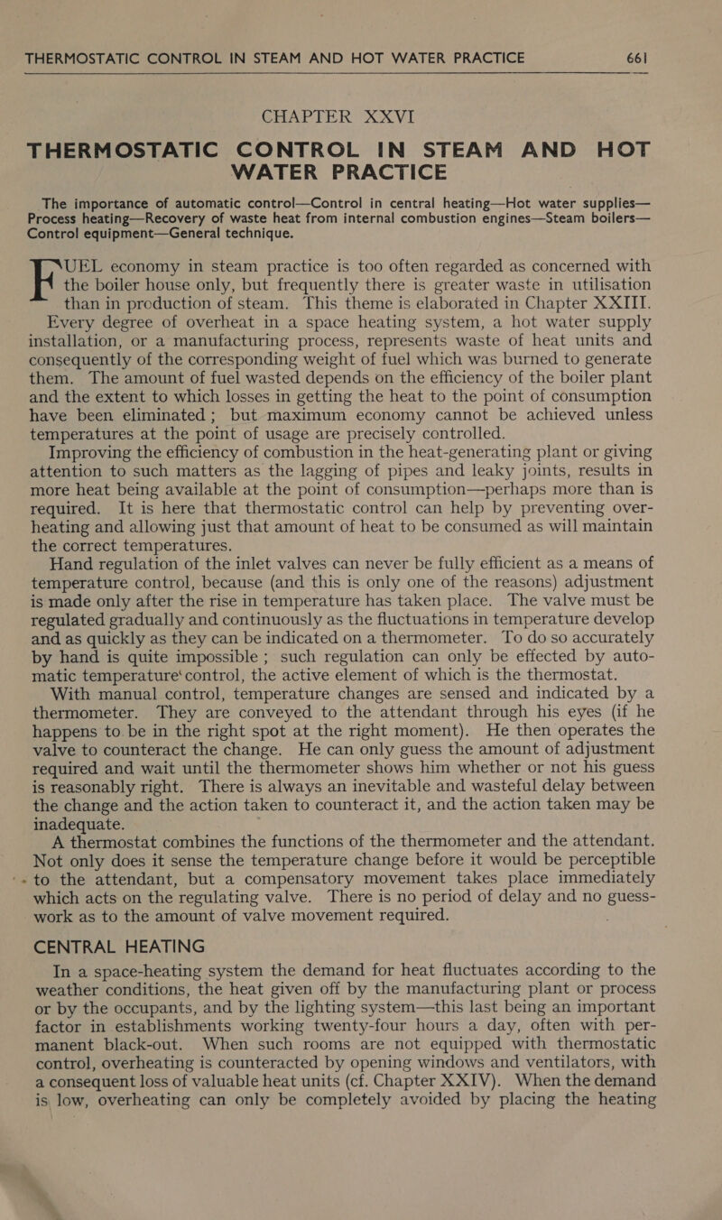 ? CHAPTER XXVI THERMOSTATIC CONTROL IN STEAM AND HOT WATER PRACTICE The importance of automatic control—Control in central heating—Hot water supplies— Process heating—Recovery of waste heat from internal combustion engines—Steam boilers— Control equipment—General technique. UEL economy in steam practice is too often regarded as concerned with the boiler house only, but frequently there is greater waste in utilisation than in preduction of steam. This theme is elaborated in Chapter XXIII. Every degree of overheat in a space heating system, a hot water supply installation, or a manufacturing process, represents waste of heat units and consequently of the corresponding weight of fuel which was burned to generate them. The amount of fuel wasted depends on the efficiency of the boiler plant and the extent to which losses in getting the heat to the point of consumption have been eliminated; but maximum economy cannot be achieved unless temperatures at the point of usage are precisely controlled. Improving the efficiency of combustion in the heat-generating plant or giving attention to such matters as the lagging of pipes and leaky joints, results in more heat being available at the point of consumption—perhaps more than is required. It is here that thermostatic control can help by preventing over- heating and allowing just that amount of heat to be consumed as will maintain the correct temperatures. Hand regulation of the inlet valves can never be fully efficient as a means of temperature control, because (and this is only one of the reasons) adjustment is made only after the rise in temperature has taken place. The valve must be regulated gradually and continuously as the fluctuations in temperature develop and as quickly as they can be indicated on a thermometer. To do so accurately by hand is quite impossible ; such regulation can only be effected by auto- matic temperature‘ control, the active element of which is the thermostat. With manual control, temperature changes are sensed and indicated by a thermometer. They are conveyed to the attendant through his eyes (if he happens to. be in the right spot at the right moment). He then operates the valve to counteract the change. He can only guess the amount of adjustment required and wait until the thermometer shows him whether or not his guess is reasonably right. There is always an inevitable and wasteful delay between the change and the action taken to counteract it, and the action taken may be inadequate. | A thermostat combines the functions of the thermometer and the attendant. Not only does it sense the temperature change before it would be perceptible to the attendant, but a compensatory movement takes place immediately which acts on the regulating valve. There is no period of delay and no guess- work as to the amount of valve movement required. CENTRAL HEATING In a space-heating system the demand for heat fluctuates according to the weather conditions, the heat given off by the manufacturing plant or process or by the occupants, and by the lighting system—this last being an important factor in establishments working twenty-four hours a day, often with per- manent black-out. When such rooms are not equipped with thermostatic control, overheating is counteracted by opening windows and ventilators, with a consequent loss of valuable heat units (cf. Chapter XXIV). When the demand is low, overheating can only be completely avoided by placing the heating