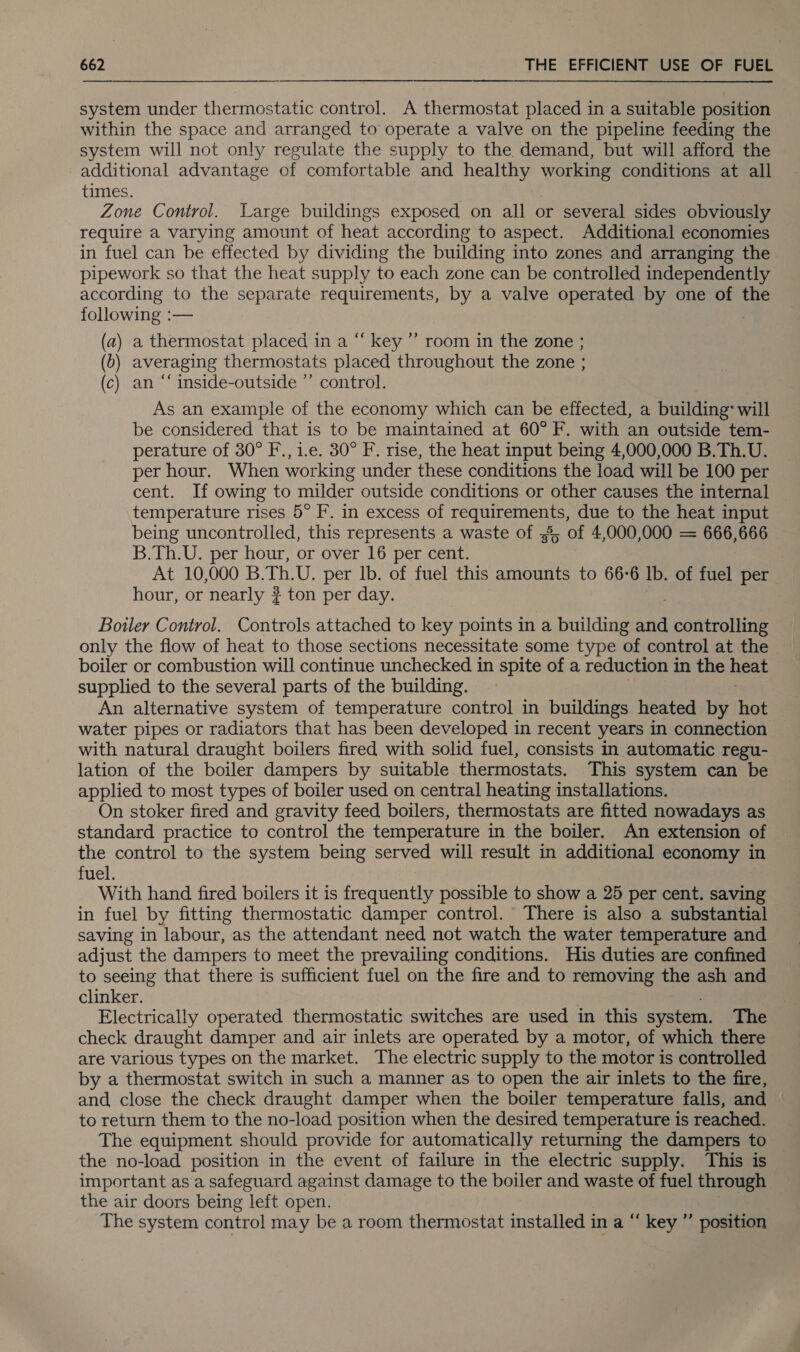 system under thermostatic control. A thermostat placed in a suitable position within the space and arranged to operate a valve on the pipeline feeding the system will not only regulate the supply to the demand, but will afford the additional advantage of comfortable and healthy working conditions at all times. Zone Control. Large buildings exposed on all or several sides obviously require a varying amount of heat according to aspect. Additional economies in fuel can be effected by dividing the building into zones and arranging the pipework so that the heat supply to each zone can be controlled independently according to the separate requirements, by a valve operated by one of the following :— (a) a thermostat placed in a “‘ key ”’ room in the zone ; (6) averaging thermostats placed throughout the zone ; (c) an “ inside-outside ”’ control. As an example of the economy which can be effected, a building: will be considered that is to be maintained at 60° F. with an outside tem- perature of 30° F., i.e. 30° F. rise, the heat input being 4,000,000 B.Th.U. per hour. When working under these conditions the load will be 100 per cent. If owing to milder outside conditions or other causes the internal temperature rises 5° F. in excess of gti due to the heat input being uncontrolled, this represents a waste of 3; of 4,000,000 = 666,666 B.Th.U. per hour, or over 16 per cent. At 10,000 B. Th.U, per lb. of fuel this amounts to 66-6 lb. of fuel per hour, or nearly ? ton per day. Boiler Control. Controls attached to key points 1 ina building and : comtcnlitae only the flow of heat to those sections necessitate some type of control at the boiler or combustion will continue unchecked in spite of a reduction in the heat supplied to the several parts of the building. An alternative system of temperature control in buildings heated by hot water pipes or radiators that has been developed in recent years in connection with natural draught boilers fired with solid fuel, consists in automatic regu- lation of the boiler dampers by suitable thermostats. This system can be applied to most types of boiler used on central heating installations. On stoker fired and gravity feed boilers, thermostats are fitted nowadays as standard practice to control the temperature in the boiler. An extension of the control to the system being served will result in additional economy in fuel. With hand fired boilers it is frequently possible to show a 25 per cent. saving in fuel by fitting thermostatic damper control. There is also a substantial saving in labour, as the attendant need not watch the water temperature and adjust the dampers to meet the prevailing conditions. His duties are confined to seeing that there is sufficient fuel on the fire and to removing the ash and clinker. Electrically operated thermostatic switches are used in this system. The check draught damper and air inlets are operated by a motor, of which there are various types on the market. The electric supply to the motor is controlled by a thermostat switch in such a manner as to open the air inlets to the fire, and close the check draught damper when the boiler temperature falls, and to return them to the no-load position when the desired temperature is reached. The equipment should provide for automatically returning the dampers to the no-load position in the event of failure in the electric supply. This is important as a safeguard against damage to the boiler and waste of fuel through the air doors being left open. | The system control may be a room thermostat installed in a “ key ”’ position