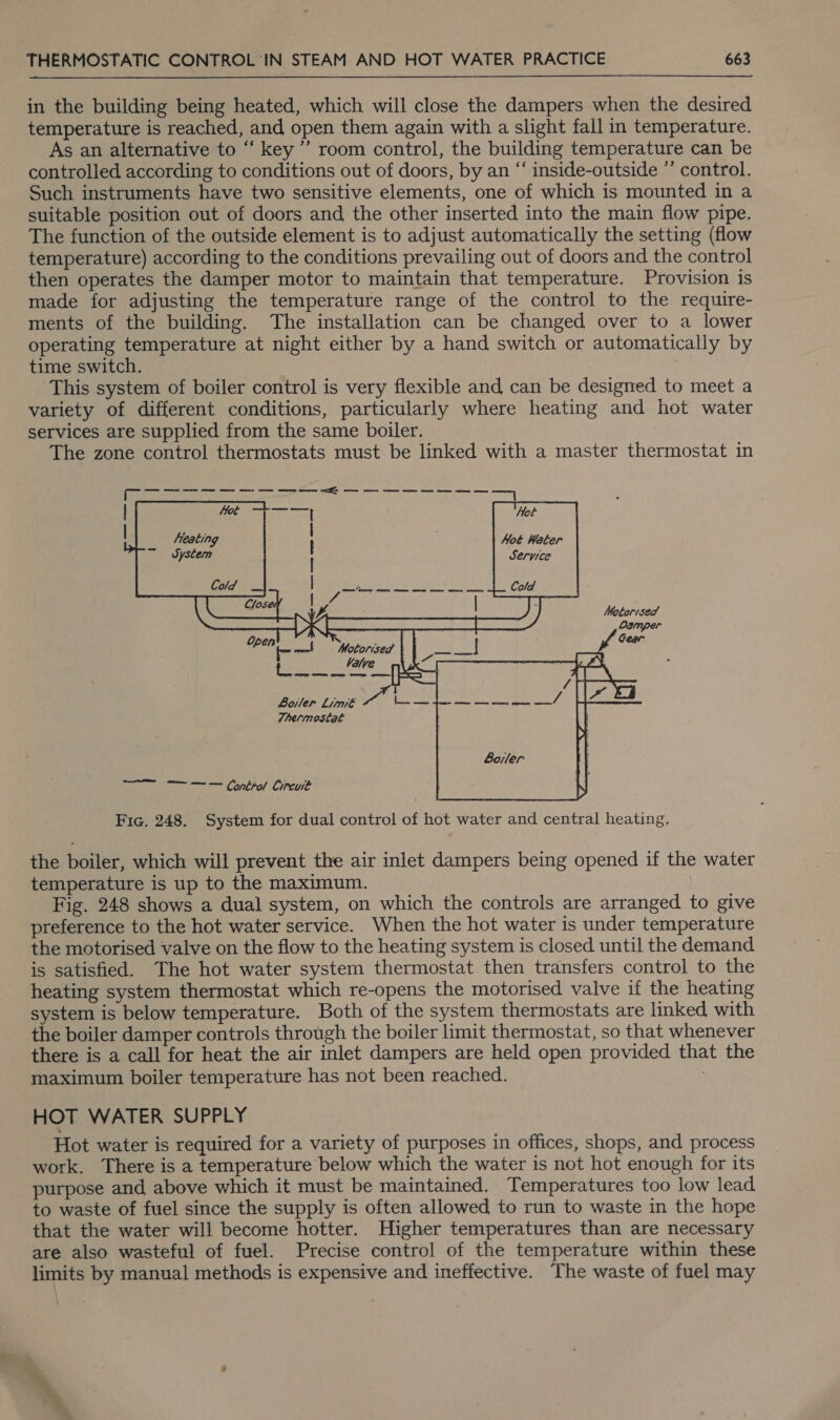 in the building being heated, which will close the dampers when the desired temperature is reached, and open them again with a slight fall in temperature. As an alternative to ‘ key’ room control, the building temperature can be controlled according to conditions out of doors, by an “ inside-outside ’’ control. Such instruments have two sensitive elements, one of which is mounted in a suitable position out of doors and the other inserted into the main flow pipe. The function of the outside element is to adjust automatically the setting (flow temperature) according to the conditions prevailing out of doors and the control then operates the damper motor to maintain that temperature. Provision is made for adjusting the temperature range of the control to the require- ments of the building. The installation can be changed over to a lower operating temperature at night either by a hand switch or automatically by time switch. This system of boiler control is very flexible and can be designed to meet a variety of different conditions, particularly where heating and hot water services are supplied from the same boiler. The zone control thermostats must be linked with a master thermostat in         Hot Hot Water Service Metarised Damper Gear      f —! Motorised bie ee AER a ode i Botler Limi€eE Sy a Thermostat Soler ee ae Control Circuit _ Fic. 248. System for dual control of hot water and central heating. the boiler, which will prevent the air inlet dampers being opened if the water temperature is up to the maximum. Fig. 248 shows a dual system, on which the controls are arranged to give preference to the hot water service. When the hot water is under temperature the motorised valve on the flow to the heating system is closed until the demand is satisfied. The hot water system thermostat then transfers control to the heating system thermostat which re-opens the motorised valve if the heating system is below temperature. Both of the system thermostats are linked with the boiler damper controls through the boiler limit thermostat, so that whenever there is a call for heat the air inlet dampers are held open provided that the maximum boiler temperature has not been reached. HOT WATER SUPPLY Hot water is required for a variety of purposes in offices, shops, and process work. There is a temperature below which the water is not hot enough for its purpose and above which it must be maintained. Temperatures too low lead to waste of fuel since the supply is often allowed to run to waste in the hope that the water will become hotter. Higher temperatures than are necessary are also wasteful of fuel. Precise control of the temperature within these limits by manual methods is expensive and ineffective. The waste of fuel may