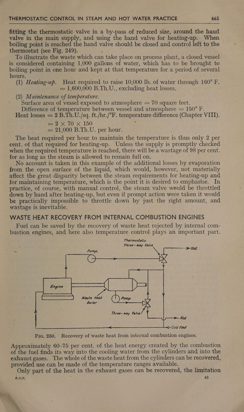 fitting the thermostatic valve in a by-pass of reduced size, around the hand valve in the main supply, and using the hand valve for heating-up. When boiling point is reached the hand valve should be closed and control left to the thermostat (see Fig. 249). . To illustrate the waste which can take place on process plant, a closed vessel is considered containing 1,000 gallons of water, which has to be brought to boiling point in one hour and kept at that temperature for a period of several hours. . (1) Heating-up. Heat required to raise 10,000 lb. of water through 160° F. = 1,600,000 B.Th.U., excluding heat losses. (2) Maintenance of temperature. Surface area of vessel exposed to atmosphere = 70 square feet. Difference of temperature between vessel and atmosphere = 150° F. Heat losses = 2 B.Th.U./sq. ft./hr./°F. temperature difference (Chapter VITI). Bae i 150 == 21,000 B.Th.U. per hour. The heat required per hour to maintain the temperature is thus only 2 per cent. of that required for heating-up. Unless the supply is promptly checked when the required temperature is reached, there will be a wastage of 98 per cent. for as long as the steam is allowed to remain full on. No account is taken in this example of the additional losses by evaporation from the open surface of the liquid, which would, however, not materially affect the great disparity between the steam requirements for heating-up and for maintaining temperature, which is the point it is desired to emphasise. In practice, of course, with manual control, the steam valve would be throttled down by hand after heating-up, but even if prompt action were taken it would be practically impossible to throttle down by just the right amount, and wastage is inevitable. WASTE HEAT RECOVERY FROM INTERNAL COMBUSTION ENGINES Fuel can be saved by the recovery of waste heat rejected by internal com- bustion engines, and here also temperature control plays an important part. Thermoststic - TAree - way Valve &gt; Hel Waste Heat — Botler  Fic. 250. Recovery of waste heat from internal combustion engines. Approximately 60-75 per cent. of the heat energy created by the combustion of the fuel finds its way into the cooling water from the cylinders and into the exhaust gases. The whole of the waste heat from the cylinders can be recovered, provided use can be made of the temperature ranges available. . Only part of the heat in the exhaust gases can be recovered, the limitation E.U.F. 43