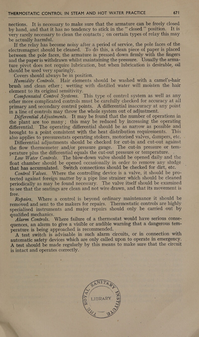   nections. It is necessary to make sure that the armature can be freely closed by hand, and that it has no tendency to stick in the “ closed ”’ position. It is very rarely necessary to clean the comtacts ; on certain types of relay this may be actually harmful. If the relay has become noisy after a period of service, the pole faces of the electromagnet should be cleaned. To do this, a clean piece of paper is placed between the pole faces, the armature is pressed down firmly with the fingers and the paper is withdrawn whilst maintaining the pressure. Usually the arma- ture pivot does not require lubrication, but when lubrication is desirable, oil should be used very sparingly. Covers should always be in position. Humidity Controls. Hair elements should be washed with a camel’s-hair brush and clean ether; wetting with distilled water will moisten the hair _ element to its original sensitivity. Compensated Control Systems. This type of control system as well as any other more complicated controls must be carefully checked for accuracy at ail primary and secondary control points. A differential inaccuracy at any point in a line of controls may throw the whole system out of adjustment. _ Differential Adjustments. It may be found that the number of operations in the plant are too many; this may be reduced by increasing the operating differential. The operating differential should be as narrow as possible and brought to a point consistent with the heat distribution requirements. This also applies to pressurestats operating stokers, motorised valves, dampers, etc. Differential adjustments should be checked for cut-in and cut-out against the flow thermometer and/or pressure gauge. The cut-in pressure or tem- perature plus the differential equals the cut-out pressure or temperature. . Low Water Controls. The blow-down valve should be opened daily and the float chamber should be opened cccasionally in order to remove any sludge that has accumulated. Switch connections should ‘be checked for dirt, etc. Control Valves.. Where the controlling device is a valve, it should be pro- tected against foreign matter by a pipe line strainer which should be cleaned periodically as may be found necessary. The valve itself should be examined to see that the seatings are clean and not wire drawn, and that its movement is free. Repairs, Where a control is beyond ordinary maintenance it should be removed and sent to the makers for repairs. Thermostatic controls are highly specialised instruments and major repairs should only be carried out by qualified mechanics. Alarm Controls. Where failure of a thermostat would have serious conse- quences, an alarm to give a visible or audible warning that a dangerous tem- perature is being approached is recommended. A test switch is advisable in such alarm circuits, or in connection with automatic safety devices which are only called upon to operate in emergency. A test should be made regularly by this means to make sure that the circuit is intact and operates correctly. 