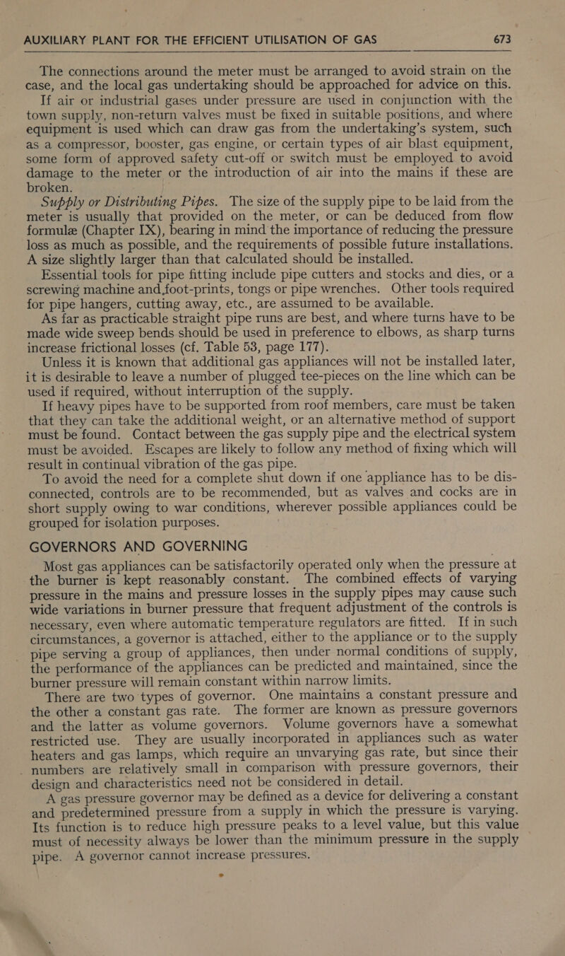The connections around the meter must be arranged to avoid strain on the case, and the local gas undertaking should be approached for advice on this. If air or industrial gases under pressure are used in conjunction with the town supply, non-return valves must be fixed in suitable positions, and where equipment is used which can draw gas from the undertaking’s system, such as a compressor, booster, gas engine, or certain types of air blast equipment, some form of approved safety cut-off or switch must be employed to avoid damage to the meter or the introduction of air into the mains if these are broken. Supply or Distributing Pipes. The size of the supply pipe to be laid from the meter is usually that provided on the meter, or can be deduced from flow formule (Chapter IX), bearing in mind the importance of reducing the pressure loss as much as possible, and the requirements of possible future installations. A size slightly larger than that calculated should be installed. Essential tools for pipe fitting include pipe cutters and stocks and dies, or a screwing machine and foot-prints, tongs or pipe wrenches. Other tools required for pipe hangers, cutting away, etc., are assumed to be available. As far as practicable straight pipe runs are best, and where turns have to be made wide sweep bends should be used in preference to elbows, as sharp turns increase frictional losses (cf. Table 53, page 177). Unless it is known that additional gas appliances will not be installed later, it is desirable to leave a number of plugged tee-pieces on the line which can be used if required, without interruption of the supply. If heavy pipes have to be supported from roof members, care must be taken that they can take the additional weight, or an alternative method of support must be found. Contact between the gas supply pipe and the electrical system must be avoided. Escapes are likely to follow any method of fixing which will result in continual vibration of the gas pipe. To avoid the need for a complete shut down if one appliance has to be dis- connected, controls are to be recommended, but as valves and cocks are in short supply owing to war conditions, wherever possible appliances could be grouped for isolation purposes. GOVERNORS AND GOVERNING Most gas appliances can be satisfactorily operated only when the pressure at the burner is kept reasonably constant. ‘The combined effects of varying pressure in the mains and pressure losses in the supply pipes may cause such wide variations in burner pressure that frequent adjustment of the controls is necessary, even where automatic temperature regulators are fitted. If in such circumstances, a governor is attached, either to the appliance or to the supply pipe serving a group of appliances, then under normal conditions of supply, the performance of the appliances can be predicted and maintained, since the burner pressure will remain constant within narrow limits. There are two ‘types of governor. One maintains a constant pressure and the other a constant gas rate. The former are known as pressure governors and the latter as volume governors. Volume governors have a somewhat restricted use. They are usually incorporated in appliances such as water heaters and gas lamps, which require an unvarying gas rate, but since their - numbers are relatively small in comparison with pressure governors, their design and characteristics need not be considered in detail. — A gas pressure governor may be defined as a device for delivering a constant and predetermined pressure from a supply in which the pressure is varying. Its function is to reduce high pressure peaks to a level value, but this value must of necessity always be lower than the minimum pressure in the supply pipe. A governor cannot increase pressures.