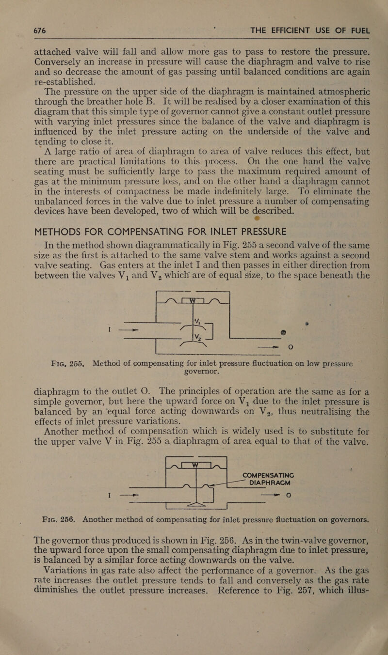 attached valve will fall and allow more gas to pass to restore the pressure. Conversely an increase in pressure will cause the diaphragm and valve to rise and so decrease the amount of gas passing until balanced conditions are again re-established. The pressure on the upper side of the diaphragm is maintained atmospheric through the breather hole B. It will be realised by a closer examination of this diagram that this simple type of governor cannot give a constant outlet pressure with varying inlet pressures since the balance of the valve and diaphragm is influenced by the inlet pressure acting on the underside of the valve and tending to close it. A large ratio of area of diaphragm to area of valve reduces this effect, but there are practical limitations to this process. On the one hand the valve seating must be sufficiently large to pass the maximum required amount of gas at the minimum pressure loss, and on the other hand a diaphragm cannot in the interests of compactness be made indefinitely large. To eliminate the unbalanced forces in the valve due to inlet pressure a number of compensating devices have been developed, two of which will be described. METHODS FOR COMPENSATING FOR INLET PRESSURE In the method shown diagrammatically in Fig. 255 a second valve of the same size as the first is attached to the same valve stem and works against a second valve seating. Gas enters at the inlet I and then passes in either direction from between the valves V, and V, which are of equal size, to the space beneath the   | ——_= QO Fic, 255. Method of compensating for inlet pressure fluctuation on low pressure ~ governor. diaphragm to the outlet O. The principles of operation are the same as for a simple governor, but here the upward force on V, due to the inlet pressure is balanced by an ‘equal force acting downwards on Vg, thus neutralising the effects of inlet pressure variations. . Another method of compensation which is widely used is to substitute for the upper valve V in Fig. 255 a diaphragm of area equal to that of the valve.  Fic. 256. Another method of compensating for inlet pressure fluctuation on governors. The governor thus produced is shown in Fig, 256. As in the twin-valve governor, the upward force upon the small compensating diaphragm due to inlet pressure, is balanced by a similar force acting downwards on the valve. Variations in gas rate also affect the performance of a governor. As the gas rate increases the outlet pressure tends to fall and conversely as the gas rate diminishes the outlet pressure increases. Reference to Fig. 257, which illus-