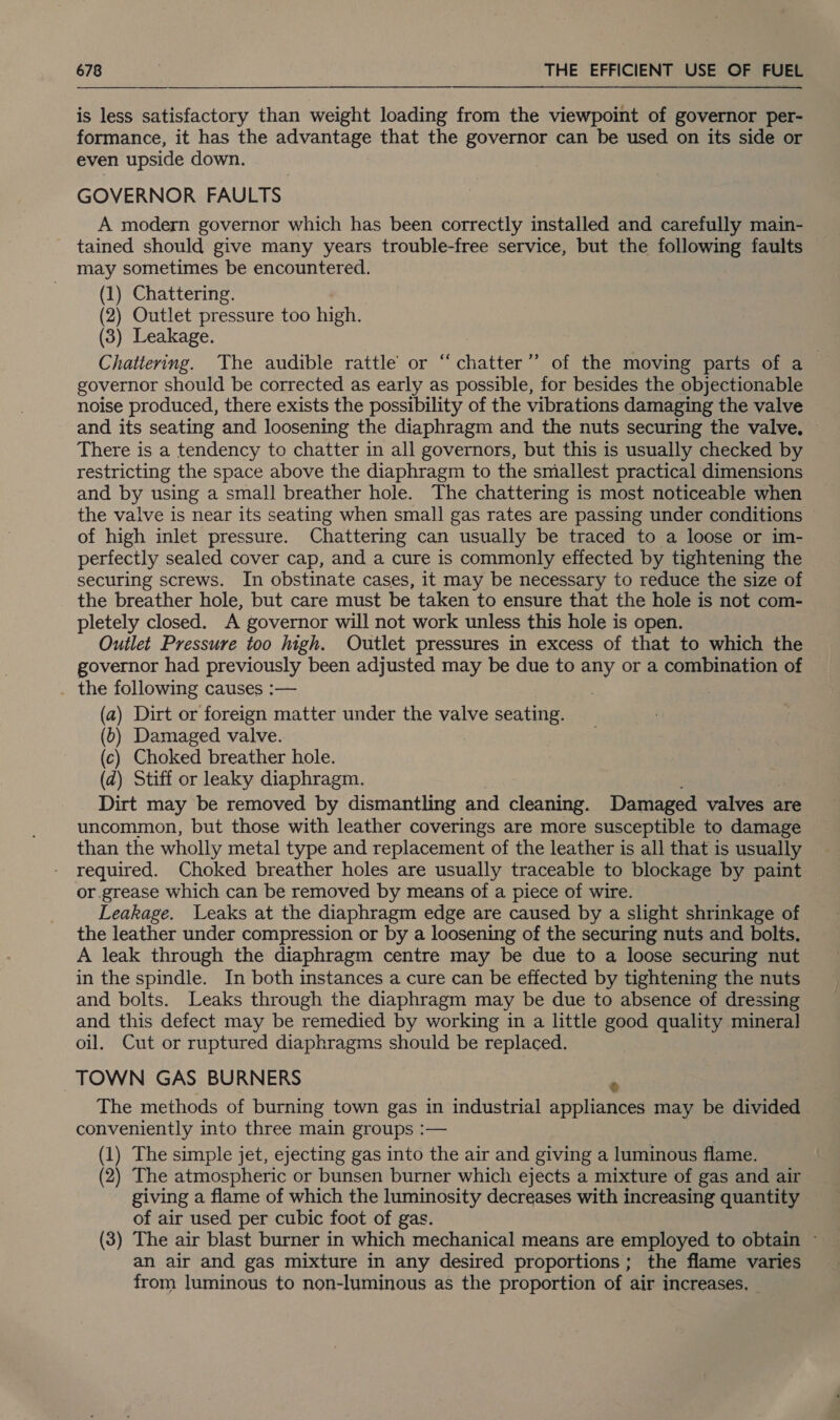 is less satisfactory than weight loading from the viewpoint of governor per- formance, it has the advantage that the governor can be used on its side or even upside down. GOVERNOR FAULTS A modern governor which has been correctly installed and carefully main- tained should give many years trouble-free service, but the following faults may sometimes be encountered. (1) Chattering. (2) Outlet pressure too high. (3) Leakage. Chattering. The audible rattle or “chatter” of the moving parts of a governor should be corrected as early as possible, for besides the objectionable noise produced, there exists the possibility of the vibrations damaging the valve and its seating and loosening the diaphragm and the nuts securing the valve, ~ There is a tendency to chatter in all governors, but this is usually checked by restricting the space above the diaphragm to the smallest practical dimensions and by using a small breather hole. The chattering is most noticeable when the valve is near its seating when small gas rates are passing under conditions of high inlet pressure. Chattering can usually be traced to a loose or im- perfectly sealed cover cap, and a cure is commonly effected by tightening the securing screws. In obstinate cases, it may be necessary to reduce the size of the breather hole, but care must be taken to ensure that the hole is not com- pletely closed. A governor will not work unless this hole is open. Outlet Pressure too high. Outlet pressures in excess of that to which the governor had previously been adjusted may be due to any or a combination of the following causes :— . | (a) Dirt or foreign matter under the valve seating. (6) Damaged valve. (c) Choked breather hole. (2) Stiff or leaky diaphragm. Dirt may be removed by dismantling and cleaning. Damaged valves &lt; are uncommon, but those with leather coverings are more susceptible to damage than the wholly metal type and replacement of the leather is all that is usually required. Choked breather holes are usually traceable to blockage by paint or.grease which can be removed by means of a piece of wire. Leakage. Leaks at the diaphragm edge are caused by a slight shrinkage of the leather under compression or by a loosening of the securing nuts and bolts. A leak through the diaphragm centre may be due to a loose securing nut in the spindle. In both instances a cure can be effected by tightening the nuts and bolts. Leaks through the diaphragm may be due to absence of dressing and this defect may be remedied by working in a little good quality mineral oil. Cut or ruptured diaphragms should be gabe TOWN GAS BURNERS The methods of burning town gas in industrial applianeas may be divided conveniently into three main groups :— (1) The simple jet, ejecting gas into the air and giving a luminous flame. (2) The atmospheric or bunsen burner which ejects a mixture of gas and air giving a flame of which the luminosity decreases with increasing quantity of air used per cubic foot of gas. (3) The air blast burner in which mechanical means are employed to obtain ~ an air and gas mixture in any desired proportions; the flame varies from luminous to non-luminous as the proportion of air increases, _