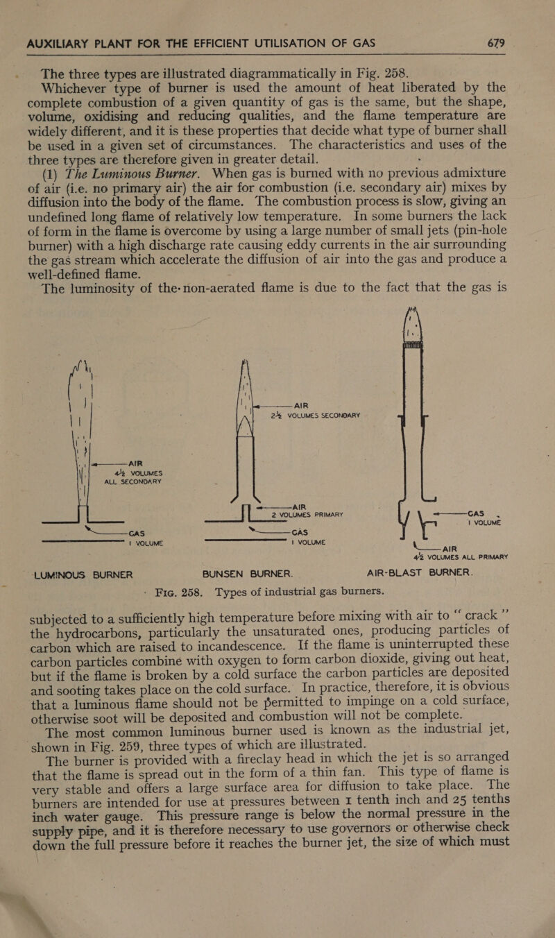 The three types are illustrated diagrammatically in Fig. 258. Whichever type of burner is used the amount of heat liberated by the complete combustion of a given quantity of gas is the same, but the shape, volume, oxidising and reducing qualities, and the flame temperature are widely different, and it is these properties that decide what type of burner shall be used in a given set of circumstances. The characteristics and uses of the three types are therefore given in greater detail. . (1) The Luminous Burner. When gas is burned with no previous admixture of air (i.e. no primary air) the air for combustion (i.e. secondary air) mixes by diffusion into the body of the flame. The combustion process is slow, giving an undefined long flame of relatively low temperature. In some burners the lack of form in the flame is overcome by using a large number of small jets (pin-hole burner) with a high discharge rate causing eddy currents in the air surrounding the gas stream which accelerate the diffusion of air into the gas and produce a well-defined flame. The luminosity of the-non-aerated flame is due to the fact that the gas is   AIR 246 VOLUMES SECONDARY . | |/&lt;————-AIR 4/2 VOLUMES ALL SECONDARY    —-—_—— AIR 2 VOLUMES PRIMARY —-—— GAS . 1 VOLUME Peas GAS | VOLUME aah eet aT an COME: N oe 42 VOLUMES ALL PRIMARY -LUMINOUS. BURNER BUNSEN BURNER. AIR-BLAST BURNER. - Fic. 258. Types of industrial gas burners. subjected to a sufficiently high temperature before mixing with air to “ crack ” the hydrocarbons, particularly the unsaturated ones, producing particles of carbon which are raised to incandescence. If the flame is uninterrupted these carbon particles combine with oxygen to form carbon dioxide, giving out heat, but if the flame is broken by a cold surface the carbon particles are deposited and sooting takes place on the cold surface. In practice, therefore, it is obvious that a luminous flame should not be permitted to impinge on a cold surface, otherwise soot will be deposited and combustion will not be complete. The most common luminous burner used is known as the industrial jet, shown in Fig. 259, three types of which are illustrated. Ba? The burner is provided with a fireclay head in which the jet 1s so arranged that the flame is spread out in the form of a thin fan. This type of flame is very stable and offers a large surface area for diffusion to take place. The burners are intended for use at pressures between 1 tenth inch and 25 tenths inch water gauge. This pressure range is below the normal pressure in the supply pipe, and it is therefore necessary to use governors OF otherwise check down the full pressure before it reaches the burner jet, the size of which must