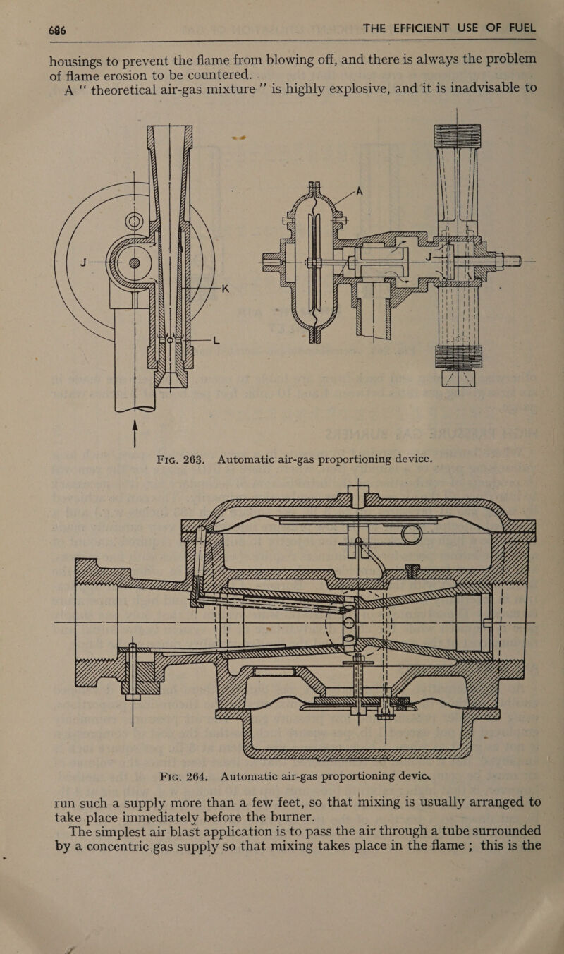  housings to prevent the flame from blowing off, and there is always the problem of flame erosion to be countered. . ; | A “ theoretical air-gas mixture” is highly explosive, and it is inadvisable to   CYS ESESS SSS SSS SESS SS    WLLL ALLL kee SS       SS  Fic. 263. Automatic air-gas proportioning device. oom ee    Ys = = ON meme LY CC}? Was Wks CMU Y SSS HAMS S i iz == ve ie   SS ZY ZL eed   &lt;2 8 YL.          =,     ra SSS BSS)           ; YA ZS yy ZA WfHYrY'“7        run such a supply more than a few feet, so that mixing is usually arranged to take place immediately before the burner. The simplest air blast application is to pass the air through a tube surrounded by a concentric gas supply so that mixing takes place in the flame ; this is the