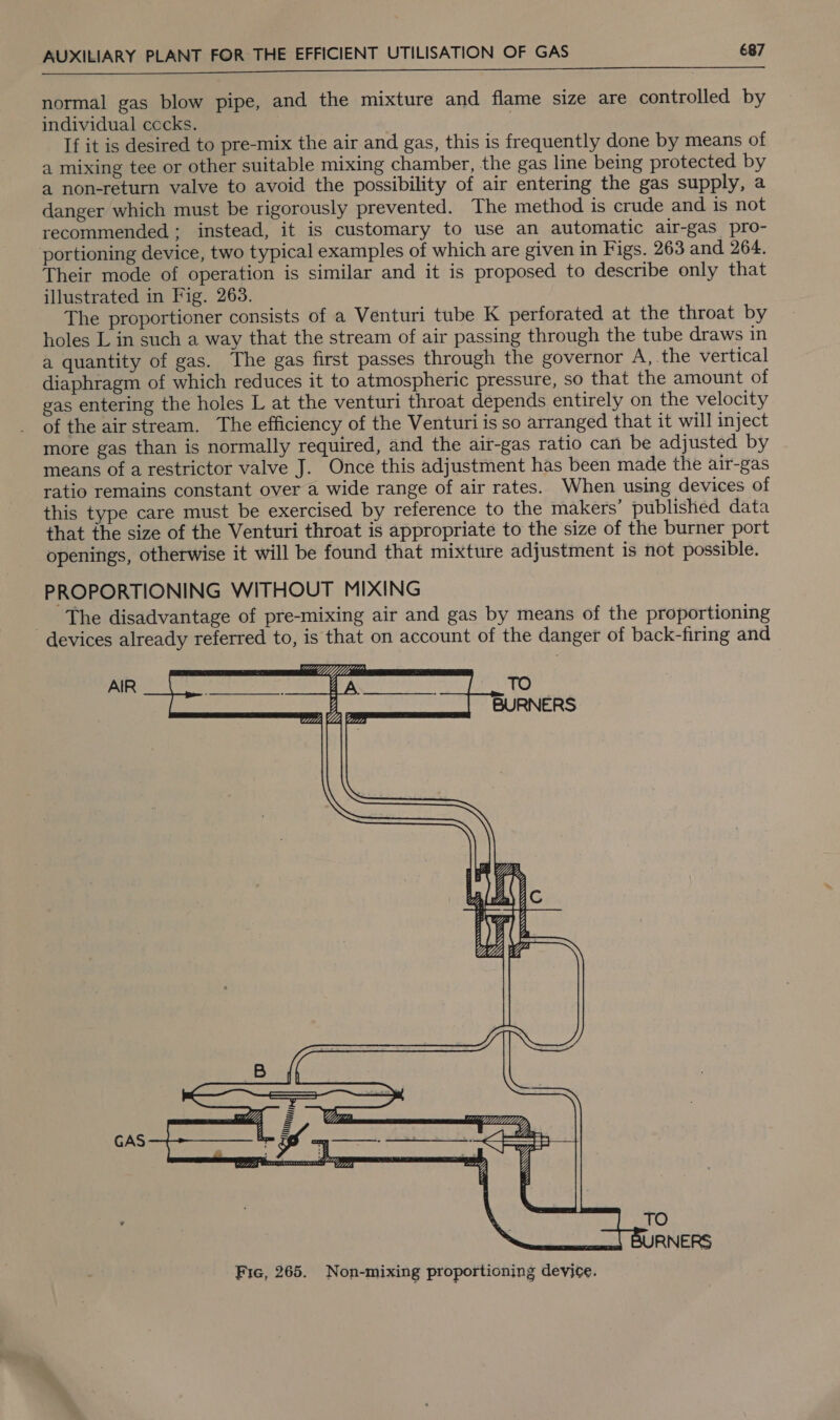 St) RRMA 2 ah rr normal gas blow pipe, and the mixture and flame size are controlled by individual cccks. If it is desired to pre-mix the air and gas, this is frequently done by means of a mixing tee or other suitable mixing chamber, the gas line being protected by a non-return valve to avoid the possibility of air entering the gas supply, a danger which must be rigorously prevented. The method is crude and is not recommended; instead, it is customary to use an automatic air-gas pro- portioning device, two typical examples of which are given in Figs. 263 and 264. Their mode of operation is similar and it is proposed to describe only that illustrated in Fig. 263. The proportioner consists of a Venturi tube K perforated at the throat by holes L in such a way that the stream of air passing through the tube draws in a quantity of gas. The gas first passes through the governor A, the vertical diaphragm of which reduces it to atmospheric pressure, so that the amount of gas entering the holes L at the venturi throat depends entirely on the velocity of the airstream. The efficiency of the Venturi is so arranged that it will inject more gas than is normally required, and the air-gas ratio can be adjusted by means of a restrictor valve J. Once this adjustment has been made the air-gas ratio remains constant over a wide range of air rates. When using devices of this type care must be exercised by reference to the makers’ published data that the size of the Venturi throat is appropriate to the size of the burner port openings, otherwise it will be found that mixture adjustment is not possible. PROPORTIONING WITHOUT MIXING The disadvantage of pre-mixing air and gas by means of the proportioning devices already referred to, is that on account of the danger of back-firing and AIR GAS 