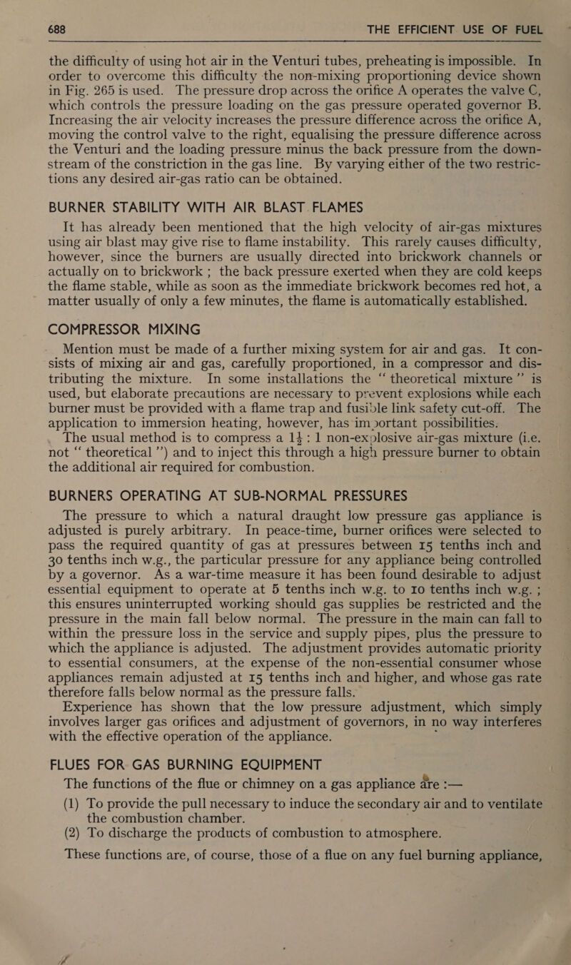 the difficulty of using hot air in the Venturi tubes, preheating is impossible. In order to overcome this difficulty the non-mixing proportioning device shown in Fig. 265 is used. The pressure drop across the orifice A operates the valve C, which controls the pressure loading on the gas pressure operated governor B. Increasing the air velocity increases the pressure difference across the orifice A, moving the control valve to the right, equalising the pressure difference across the Venturi and the loading pressure minus the back pressure from the down- stream of the constriction in the gas line. By varying either of the two restric- tions any desired air-gas ratio can be obtained. BURNER STABILITY WITH AIR BLAST. FLAMES It has already been mentioned that the high velocity of air-gas mixtures using air blast may give rise to flame instability. This rarely causes difficulty, however, since the burners are usually directed into brickwork channels or actually on to brickwork ; the back pressure exerted when they are cold keeps the flame stable, while as soon as the immediate brickwork becomes red hot, a matter usually of only a few minutes, the flame is automatically established. COMPRESSOR MIXING Mention must be made of a further mixing system for air and gas. It con- sists of mixing air and gas, carefully proportioned, in a compressor and dis- tributing the mixture. In some installations the “ theoretical mixture ”’ is used, but elaborate precautions are necessary to prevent explosions while each burner must be provided with a flame trap and fusible link safety cut-off. The application to immersion heating, however, has im portant possibilities. The usual method is to compress a 14: 1 non-ex»losive air-gas mixture (i.e. not “ theoretical ’’) and to inject this through a high pressure burner to obtain the additional air required for combustion. | BURNERS OPERATING AT SUB-NORMAL PRESSURES The pressure to which a natural draught low pressure gas appliance is adjusted is purely arbitrary. In peace-time, burner orifices were selected to pass the required quantity of gas at pressures between 15 tenths inch and 30 tenths inch w.g., the particular pressure for any appliance being controlled by a governor. As a war-time measure it has been found desirable to adjust essential equipment to operate at 5 tenths inch w.g. to Io tenths inch w.g. ; this ensures uninterrupted working should gas supplies be restricted and the pressure in the main fall below normal. The pressure in the main can fall to within the pressure loss in the service and supply pipes, plus the pressure to which the appliance is adjusted. The adjustment provides automatic priority to essential consumers, at the expense of the non-essential consumer whose appliances remain adjusted at 15 tenths inch and higher, and whose gas rate therefore falls below normal as the pressure falls. Experience has shown that the low pressure adjustment, which simply involves larger gas orifices and adjustment of governors, in no way interferes with the effective operation of the appliance. FLUES FOR GAS BURNING EQUIPMENT The functions of the flue or chimney on a gas appliance are :— (1) To provide the pull necessary to induce the secondary air and to ventilate the combustion chamber. (2) To discharge the products of combustion to atmosphere. These functions are, of course, those of a flue on any fuel burning appliance,