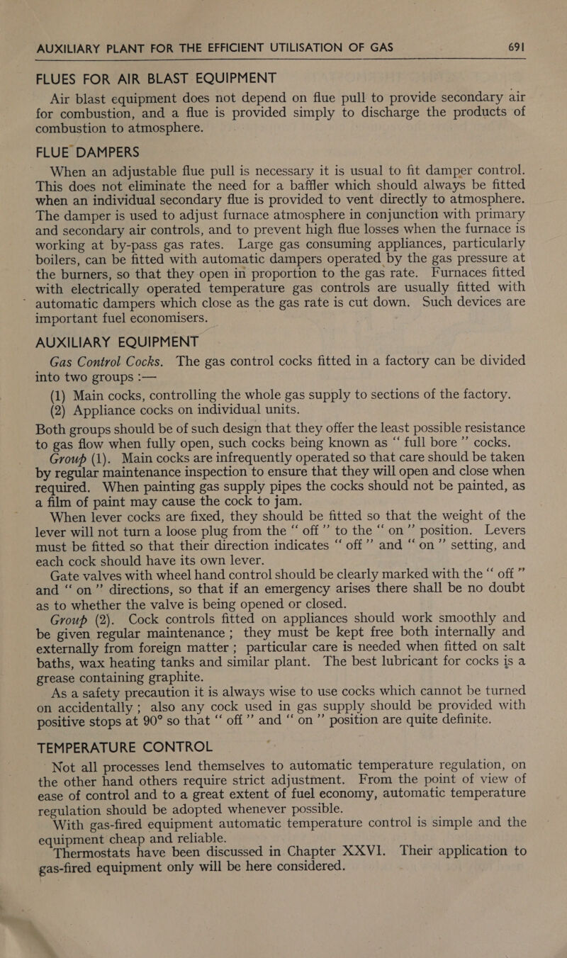 FLUES FOR AIR BLAST EQUIPMENT Air blast equipment does not depend on flue pull to provide secondary air for combustion, and a flue is provided simply to discharge the products of combustion to atmosphere. FLUE DAMPERS When an adjustable flue pull is necessary it is usual to fit damper control. This does not eliminate the need for a baffler which should always be fitted when an individual secondary flue is provided to vent directly to atmosphere. The damper is used to adjust furnace atmosphere in conjunction with primary and secondary air controls, and to prevent high flue losses when the furnace is working at by-pass gas rates. Large gas consuming appliances, particularly boilers, can be fitted with automatic dampers operated by the gas pressure at the burners, so that they open in proportion to the gas rate. Furnaces fitted with electrically operated temperature gas controls are usually fitted with * automatic dampers which close as the gas rate is cut down. Such devices are important fuel economisers. Cas AUXILIARY EQUIPMENT Gas Control Cocks. The gas control cocks fitted in a factory can be divided into two groups :— (1) Main cocks, controlling the whole gas supply to sections of the factory. (2) Appliance cocks on individual units. Both groups should be of such design that they offer the least possible resistance to gas flow when fully open, such cocks being known as “ full bore ” cocks. Group (1). Main cocks are infrequently operated so that care should be taken by regular maintenance inspection to ensure that they will open and close when required. When painting gas supply pipes the cocks should not be painted, as a film of paint may cause the cock to jam. When lever cocks are fixed, they should be fitted so that the weight of the lever will not turn a loose plug from the “ off’ to the “on ”’ position. Levers must be fitted so that their direction indicates “ off’’ and “on” setting, and each cock should have its own lever. Gate valves with wheel hand control should be clearly marked with the “ off ” and “on” directions, so that if an emergency arises there shall be no doubt as to whether the valve is being opened or closed. Group (2). Cock controls fitted on appliances should work smoothly and be given regular maintenance; they must be kept free both internally and externally from foreign matter ; particular care is needed when fitted on salt baths, wax heating tanks and similar plant. The best lubricant for cocks is a grease containing graphite. As a safety precaution it is always wise to use cocks which cannot be turned on accidentally ; also any cock used in gas supply should be provided with positive stops at 90° so that “‘ off” and “ on” position are quite definite. TEMPERATURE CONTROL Not all processes lend themselves to automatic temperature regulation, on the other hand others require strict adjustment. From the point of view of ease of control and to a great extent of fuel economy, automatic temperature regulation should be adopted whenever possible. With gas-fired equipment automatic temperature control is simple and the equipment cheap and reliable. Thermostats have been discussed in Chapter XXV1. Their application to gas-fired equipment only will be here considered.
