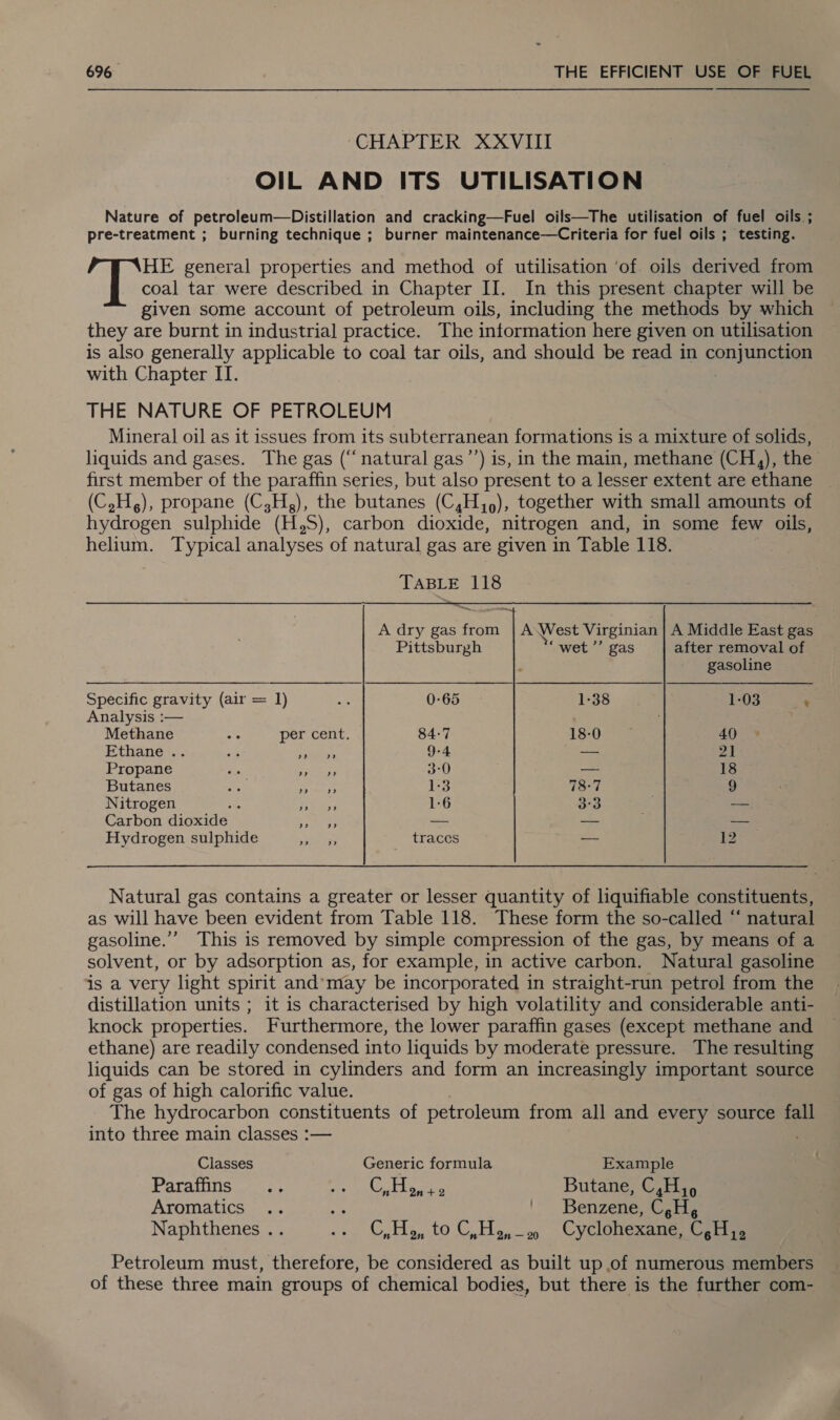 CHAPTER XXVIII OIL AND ITS UTILISATION Nature of petroleum—Distillation and cracking—Fuel oils—The utilisation of fuel oils ; pre-treatment ; burning technique ; burner maintenance—Criteria for fuel oils ; testing. ales general properties and method of utilisation ‘of. oils derived from coal tar were described in Chapter II. In this present chapter will be given some account of petroleum oils, including the methods by which they are burnt in industrial practice. The information here given on utilisation is also generally applicable to coal tar oils, and should be read in conjunchs with Chapter IT. THE NATURE OF PETROLEUM Mineral oil as it issues from its subterranean formations is a mixture of solids, liquids and gases. The gas (“natural gas’’) is, in the main, methane (CH,), the first member of the paraffin series, but also present to a lesser extent are ethane (C,H.), propane (C,H,), the butanes (C,H,,), together with small amounts of hydrogen sulphide (H,S), carbon dioxide, nitrogen and, in some few oils, helium. Typical analyses of natural gas are given in Table 118. TABLE 118 A dry gas from | A West Virginian | A Middle East gas Pittsburgh ‘“wet’’ gas after removal of gasoline Specific gravity (air = 1) 0-65 1-38 1-03 _t Analysis :— ; Methane ee per cent. 84-7 LS-OS ee 40 Ethane .. ‘a Saati, 9-4 — 21: Propane Sree 3°0 — 18 Butanes i aes i 1:3 78-7 9 Nitrogen ; ee 1:6 3°3 — Carbon dioxide es — — ae Hydrogen sulphide iy ee traces — 12 Natural gas contains a greater or lesser quantity of liquifiable constituents, as will have been evident from Table 118. These form the so-called “ natural gasoline.”’ This is removed by simple compression of the gas, by means of a solvent, or by adsorption as, for example, in active carbon. Natural gasoline is a very light spirit and’may be incorporated in straight-run petrol from the distillation units ; it is characterised by high volatility and considerable anti- knock properties. Furthermore, the lower paraffin gases (except methane and ethane) are readily condensed into liquids by moderate pressure. The resulting liquids can be stored in cylinders and form an increasingly important source of gas of high calorific value. The hydrocarbon constituents of petroleum from all and every source fall into three main classes :— Classes Generic formula Example Paraffins .. ALVA OO = Perse Butane, C,H 5 Aromatics .. Ae | Benzene ast. Naphthenes .. ... C,H, toC He. Cyclotexane. sccm Petroleum must, therefore, be considered as built up of numerous members of these three main groups of chemical bodies, but there is the further com-