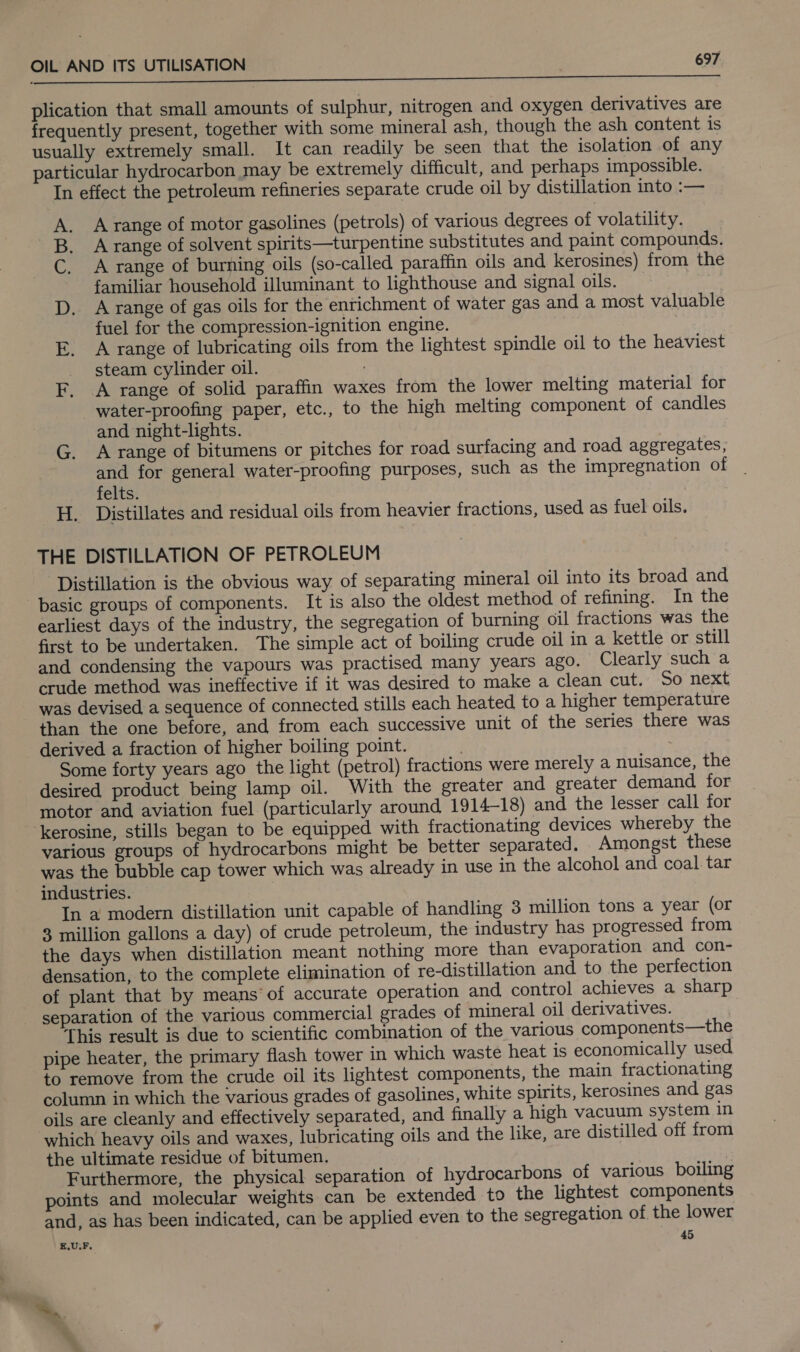 peck emcee nr ee ee aEEEEES plication that small amounts of sulphur, nitrogen and oxygen derivatives are frequently present, together with some mineral ash, though the ash content is usually extremely small. It can readily be seen that the isolation of any particular hydrocarbon may be extremely difficult, and perhaps impossible. In effect the petroleum refineries separate crude oil by distillation into :— A range of motor gasolines (petrols) of various degrees of volatility. A range of solvent spirits—turpentine substitutes and paint compounds. A range of burning oils (so-called paraffin oils and kerosines) from the familiar household illuminant to lighthouse and signal oils. A range of gas oils for the enrichment of water gas and a most valuable fuel for the compression-ignition engine. A range of lubricating oils from the lightest spindle oil to the heaviest steam cylinder oil. A range of solid paraffin waxes from the lower melting material for water-proofing paper, etc., to the high melting component of candles and night-lights. A range of bitumens or pitches for road surfacing and road aggregates, and for general water-proofing purposes, such as the impregnation of _ felts. H. Distillates and residual oils from heavier fractions, used as fuel oils. hen Sa aes @ THE DISTILLATION OF PETROLEUM Distillation is the obvious way of separating mineral oil into its broad and basic groups of components. It is also the oldest method of refining. In the earliest days of the industry, the segregation of burning oil fractions was the first to be undertaken. The simple act of boiling crude oil in a kettle or still and condensing the vapours was practised many years ago. Clearly such a crude method was ineffective if it was desired to make a clean cut. So next was devised a sequence of connected stills each heated to a higher temperature than the one before, and from each successive unit of the series there was derived a fraction of higher boiling point. . Some forty years ago the light (petrol) fractions were merely a nuisance, the desired product being lamp oil. With the greater and greater demand for motor and aviation fuel (particularly around 1914-18) and the lesser call for kerosine, stills began to be equipped with fractionating devices whereby the various groups of hydrocarbons might be better separated. Amongst these was the bubble cap tower which was already in use in the alcohol and coal tar industries. In a modern distillation unit capable of handling 3 million tons a year (or 3 million gallons a day) of crude petroleum, the industry has progressed from the days when distillation meant nothing more than evaporation and con- densation, to the complete elimination of re-distillation and to the perfection of plant that by means’ of accurate operation and control achieves a sharp separation of the various commercial grades of mineral oil derivatives. This result is due to scientific combination of the various components—the pipe heater, the primary flash tower in which waste heat is economically used to remove from the crude oil its lightest components, the main fractionating column in which the various grades of gasolines, white spirits, kerosines and gas oils are cleanly and effectively separated, and finally a high vacuum system in which heavy oils and waxes, lubricating oils and the like, are distilled off from the ultimate residue of bitumen. : Furthermore, the physical separation of hydrocarbons of various boiling points and molecular weights can be extended to the lightest components and, as has been indicated, can be applied even to the segregation of the lower E.U;F. 45 &gt;