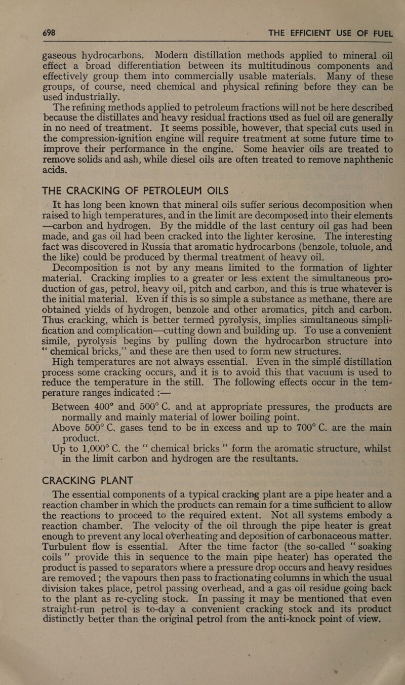 gaseous hydrocarbons. Modern distillation methods applied to mineral oil effect a broad differentiation between its multitudinous components and effectively group them into commercially usable materials. Many of these groups, of course, need chemical and physical refining before they can be used industrially. The refining methods applied to petroleum fractions will not be here described because the distillates and heavy residual fractions used as fuel oil are generally in no need of treatment. It seems possible, however, that special cuts used in the compression-ignition engine will require treatment at some future time to improve their performance in the engine. Some heavier oils are treated to remove solids and ash, while diesel oils are often treated to remove naphthenic acids. THE CRACKING OF PETROLEUM OILS It has long been known that mineral oils suffer serious decomposition when raised to high temperatures, and in the limit are decomposed into their elements —carbon and hydrogen. By the middle of the last century oil gas had been made, and gas oil had been cracked into the lighter kerosine. The interesting ~ fact was discovered in Russia that aromatic hydrocarbons (benzole, toluole, and the like) could be produced by thermal treatment of heavy oil. Decomposition is not by any means limited to the formation of lighter material. Cracking implies to a greater or less extent the simultaneous pro- duction of gas, petrol, heavy oil, pitch and carbon, and-this is true whatever is the initial material. Even if this is so simple a substance as methane, there are obtained yields of hydrogen, benzole and other aromatics, pitch and carbon. Thus cracking, which is better termed pyrolysis, implies simultaneous simpli- fication and complication—cutting down and building up. To use a convenient simile, pyrolysis begins by pulling down the hydrocarbon structure into *“ chemical bricks,’ and these are then used to form new structures. High temperatures are not always essential. Even in the simple distillation process some cracking occurs, and it is to avoid this that vacuum is used to reduce the temperature in the still. The following effects occur in the tem- perature ranges indicated :— Between 400° and 500°C. and at appropriate pressures, the products are normally and mainly material of lower boiling point. Above 500° C. gases tend to be in excess and up to 700°C, are the main product. Up to 1,000° C. the “ chemical bricks ” form the aromatic structure, whilst in the limit carbon and hydrogen are the resultants. CRACKING PLANT The essential components of a typical cracking plant are a pipe heater and a reaction chamber in which the products can remain for a time sufficient to allow the reactions to proceed to the required extent. Not all systems embody a reaction chamber. The velocity of the oil through the pipe heater is great enough to prevent any local overheating and deposition of carbonaceous matter. Turbulent flow is essential. After the time factor (the so-called “ soaking coils” provide this in sequence to the main pipe heater) has operated the product is passed to separators where a pressure drop occurs and heavy residues are removed ; the vapours then pass to fractionating columns in which the usual division takes place, petrol passing overhead, and a gas oil residue going back to the plant as re-cycling stock. In passing it may be mentioned that even straight-run petrol is to-day a convenient cracking stock and its product distinctly better than the original petrol from the anti-knock point of view.
