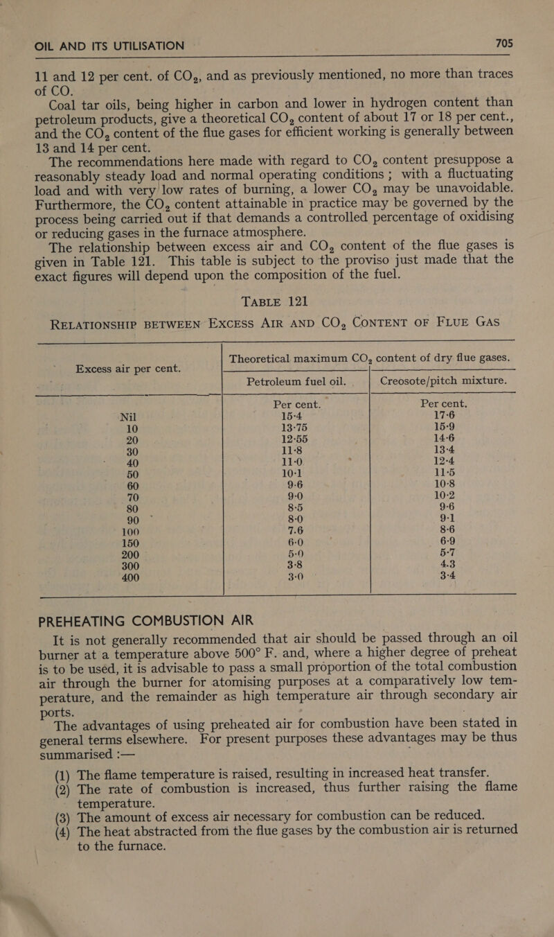  11 and 12 per cent. of CO,, and as previously mentioned, no more than traces of CO. Coal tar oils, being higher in carbon and lower in hydrogen content than petroleum products, give a theoretical CO, content of about 17 or 18 per cent., and the CO, content of the flue gases for efficient working is generally between 13 and 14 per cent. The recommendations here made with regard to CO, content presuppose a reasonably steady load and normal operating conditions ; with a fluctuating load and with very low rates of burning, a lower CO, may be unavoidable. Furthermore, the CO, content attainable in practice may be governed by the process being carried out if that demands a controlled percentage of oxidising or reducing gases in the furnace atmosphere. The relationship between excess air and CO, content of the flue gases is given in Table 121. This table is subject to the proviso just made that the exact figures will depend upon the composition of the fuel. TABLE 121 RELATIONSHIP BETWEEN ExcEss AIR AND CO, CONTENT OF FLUE GAS ee ‘ Theoretical maximum CO, content of dry flue gases. Excess air per cent. PLS ae Be le ES a as ee Be 3a Petroleum fuel oil. Creosote/pitch mixture. Per cent. Per cent. Nil 15-4 17-6 10 13-75 15-9 20 12-55 14-6 30 11-8 13-4 40 11-0 12-4 50 10-1 11-5 60 9-6 10-8 70 9-0 10-2 80 8-5 9-6 90 8-0 9-1 100 7.6 8-6 150 6-0 6-9 200 5-0 5-7 300 3°8 4.3 400 3-0 3-4 PREHEATING COMBUSTION AIR It is not generally recommended that air should be passed through an oil burner at a temperature above 500° F. and, where a higher degree of preheat is to be used, it is advisable to pass a small proportion of the total combustion air through the burner for atomising purposes at a comparatively low tem- perature, and the remainder as high temperature air through secondary air rts. The advantages of using preheated air for combustion have been stated in general terms elsewhere. For present purposes these advantages may be thus summarised :— (1) The flame temperature is raised, resulting in increased heat transfer. (2) The rate of combustion is increased, thus further raising the flame temperature. (3) The amount of excess air necessary for combustion can be reduced. (4) The heat abstracted from the flue gases by the combustion air is returned to the furnace.