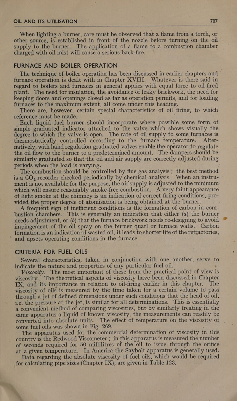 When lighting a burner, care must be observed that a flame from a torch, or other source, is established in front of the nozzle before turning on the oil supply to the burner. The application of a flame to a combustion chamber charged with oil mist will cause a serious back-fire. — FURNACE AND BOILER OPERATION The technique of boiler operation has been discussed in earlier chapters and furnace operation is dealt with in Chapter XVIII. Whatever is there said in regard to boilers and furnaces in general applies with equal force to oil-fired plant. The need for insulation, the avoidance of leaky brickwork, the need for keeping doors and openings closed as far as operation permits, and for loading furnaces to the maximum extent, all come under this heading. There are, however, certain special characteristics of oil firing, to which reference must be made. . Each liquid fuel burner should incorporate where possible some form of simple graduated indicator attached to the valve which shows visually the degree to which the valve is open. The rate of oil supply to some furnaces is thermostatically controlled according to the furnace temperature. Alter- natively, with hand regulation graduated valves enable the operator to regulate the oil flow to the burner to a predetermined amount. The dampers should be similarly graduated so that the oil and air supply are correctly adjusted during periods when the load is varying. The combustion should be controlled by flue gas analysis ; the best method is a CO, recorder checked periodically by chemical analysis. When an instru- ment is not available for the purpose, the air supply is adjusted to the minimum which will ensure reasonably smoke-free combustion. A very faint appearance of light smoke at the chimney is an indication of correct firing conditions, pro- vided the proper degree of atomisation is being obtained at the burner. _A frequent sign of inefficient conditions is the formation of carbon in com- bustion chambers. This is generally an indication that either (a) the burner needs adjustment, or (0) that the furnace brickwork needs re-designing to avoid impingement of the oil spray on the burner quarl or furnace walls. Carbon formation is an indication of wasted oil, it leads to shorter life of the refractories, * and upsets operating conditions in the furnace. ~ CRITERIA FOR FUEL OILS Several characteristics, taken in conjunction with one another, serve to indicate the nature and properties of any particular fuel oil. : Viscosity. The most important of these from the practical point of view is viscosity. The theoretical aspects of viscosity have been discussed in Chapter IX, and its importance in relation to oil-firing earlier in this chapter. The viscosity of oils is measured by the time taken for a certain volume to pass through a jet of defined dimensions under such conditions that the head of oil, i.e. the pressure at the jet, is similar for all determinations. This is essentially a convenient method of comparing viscosities, but by similarly treating in the same apparatus a liquid of known viscosity, the measurements can readily be converted into absolute units. The effect of temperature on the viscosity of some fuel oils was shown in Fig. 269. The apparatus used for the commercial determination of viscosity in this country is the Redwood Viscometer ; in this apparatus is measured the number of seconds required for 50 millilitres of the oil to issue through the orifice at a given temperature. In America the Saybolt apparatus is generally used. Data regarding the absolute viscosity of fuel oils, which would be required for calculating pipe sizes (Chapter IX), are given in Table 123.