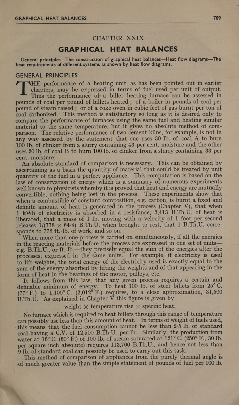  CHAPTER XXIX GRAPHICAL HEAT BALANCES General principles—The construction of graphical heat balances—Heat flow diagrams—The heat requirements of different systems as shown by heat flow diagrams. GENERAL PRINCIPLES HE performance of a heating unit, as has been pointed out in earlier chapters, may be expressed in terms of fuel used per unit of output. Thus the performance of a billet heating furnace can be assessed in pounds of coal per pound of billets heated ; of a boiler in pounds of coal per pound of steam raised ; or of a coke oven in cubic feet of gas burnt per ton of coal carbonised. This method is satisfactory so long as it is desired only to compare the performance of furnaces using the same fuel and heating similar material to the same temperature, but it gives no absolute method of com- parison. The relative performance of two cement kilns, for example, is not in any way assessed by the statement that one uses 30 lb. of coal A to burn 100 lb. of clinker from a slurry containing 43 per cent. moisture and the other uses 20 lb. of coal B to burn 100 Ib. of clinker from a slurry containing 33 per cent. moisture. An absolute standard of comparison is necessary. This can be obtained by ascertaining as a basis the quantity of material that could be treated by unit quantity of the fuel in a perfect appliance. This computation is based on the law of conservation of energy which is a summary of numerous experiments well known to physicists whereby it is proved that heat and energy are mutually convertible, nothing being lost in the process. These experiments show that when a combustible of constant composition, e.g. carbon, is burnt a fixed and definite amount of heat is generated in the process (Chapter V), that when 1 kWh of electricity is absorbed in a resistance, 3,413 B.Th.U. of heat is liberated, that a mass of 1 lb. moving with a velocity of 1 foot per second releases 1/(778 x 64-4) B.Th.U. when brought to rest, that 1 B.Th.U. corre- sponds to 778 ft.-lb. of work, and so on. When more than one process is carried on simultaneously, if all the energies in the reacting materials before the process are expressed in one set of units— e.g. B.Th.U., or ft.-lb.—they precisely equal the sum of the energies after the processes, expressed in the same units. For example, if electricity is used to lift weights, the total energy of the electricity used is exactly equal to the sum of the energy absorbed by lifting the weights and of that appearing in the form of heat in the bearings of the motor, pulleys, etc. It follows from this law, that any given process requires a certain and definable minimum of energy. To heat 100 lb. of steel billets from 25° C. (77° F.) to 1,100°C. (2,012° F.) requires, to a close approximation, 31,500 B.Th.U. As explained in Chapter V this figure is given by weight X temperature rise x specific heat. No furnace which is required to heat billets through this range of temperature can possibly use less than this amount of heat. In terms of weight of fuels used, this means that the fuel consumption cannot be less than 2:5 lb. of standard coal having a C.V. of 12,500 B.Th.U. per lb. Similarly, the production from water at 16°C. (60° F.) of 100 lb. of steam saturated at 121° C. (250° F., 30 Ib. per square inch absolute) requires 113,700 B.Th.U., and hence not less than 9 Ib. of standard coal can possibly be used to carry out this task. This method of comparison of appliances from the purely thermal angle is of much-greater value than the simple statement of pounds of fuel per 100 Ib.