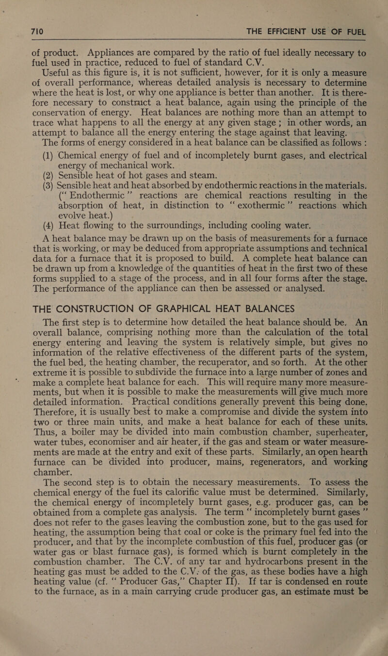 of product. Appliances are compared by the ratio of fuel ideally necessary to fuel used in practice, reduced to fuel of standard C.V. Useful as this figure is, it is not sufficient, however, for it is only a measure of overall performance, whereas detailed analysis is necessary to determine where the heat is lost, or why one appliance is better than another. It is there- fore necessary to construct a heat balance, again using the principle of the conservation of energy. Heat balances are nothing more than an attempt to trace what happens to all the energy at any given stage; in other words, an attempt to balance all the energy entering the stage against that leaving. The forms of energy considered in a heat balance can be classified as follows : (1) Chemical energy of fuel and of incompletely burnt gases, and electrical energy of mechanical work. (2) Sensible heat of hot gases and steam. (3) Sensible heat and heat absorbed by endothermic reactions in the materials. (““ Endothermic ’”’ reactions are chemical reactions resulting in the absorption of heat, in distinction to “exothermic’”’ reactions which evolve heat.) (4) Heat flowing to the surroundings, including cooling water. A heat balance may be drawn up on the basis of measurements for a furnace that is working, or may be deduced from appropriate assumptions and technical data for a furnace that it is proposed to build. A complete heat balance can be drawn up from a knowledge of the quantities of heat in the first two of these forms supplied to a stage of the process, and in all four forms after the stage. The performance of the appliance can then be assessed or analysed. THE CONSTRUCTION OF GRAPHICAL HEAT BALANCES The first step is to determine how detailed the heat balance should be. An overall balance, comprising nothing more than the calculation of the total energy entering and leaving the system is relatively simple, but gives no information of the relative effectiveness of the different parts of the system, the fuel bed, the heating chamber, the recuperator, and so forth. At the other extreme it is possible to subdivide the furnace into a large number of zones and make a complete heat balance for each. This will require many more measure- ments, but when it is possible to make the measurements will give much more detailed information. Practical conditions generally prevent this being done, Therefore, it is usually best to make a compromise and divide the system into two or three main units, and make a heat balance for each of these units. Thus, a boiler may be divided into main combustion chamber, superheater, water tubes, economiser and air heater, if the gas and steam or water measure- ments are made at the entry and exit of these parts. Similarly, an open hearth furnace can be divided into producer, mains, repeneral Ore. and working chamber. The second step is to obtain the necessary measurements. To assess the chemical energy of the fuel its calorific value must be determined. Similarly, the chemical energy of incompletely burnt gases, e.g. producer gas, can be obtained from a complete gas analysis. The term ‘‘ incompletely burnt gases ” does not refer to the gases leaving the combustion zone, but to the gas used for heating, the assumption being that coal or coke is the primary fuel fed into the producer, and that by the incomplete combustion of this fuel, producer gas (or water gas or blast furnace gas), is formed which is burnt completely in the combustion chamber. The C.V. of any tar and hydrocarbons present in the heating gas must be added to the C.V: of the gas, as these bodies have a high heating value (cf. ‘‘ Producer Gas,’’ Chapter II). If tar is condensed en route to the furnace, as in a main carrying crude producer gas, an estimate must be