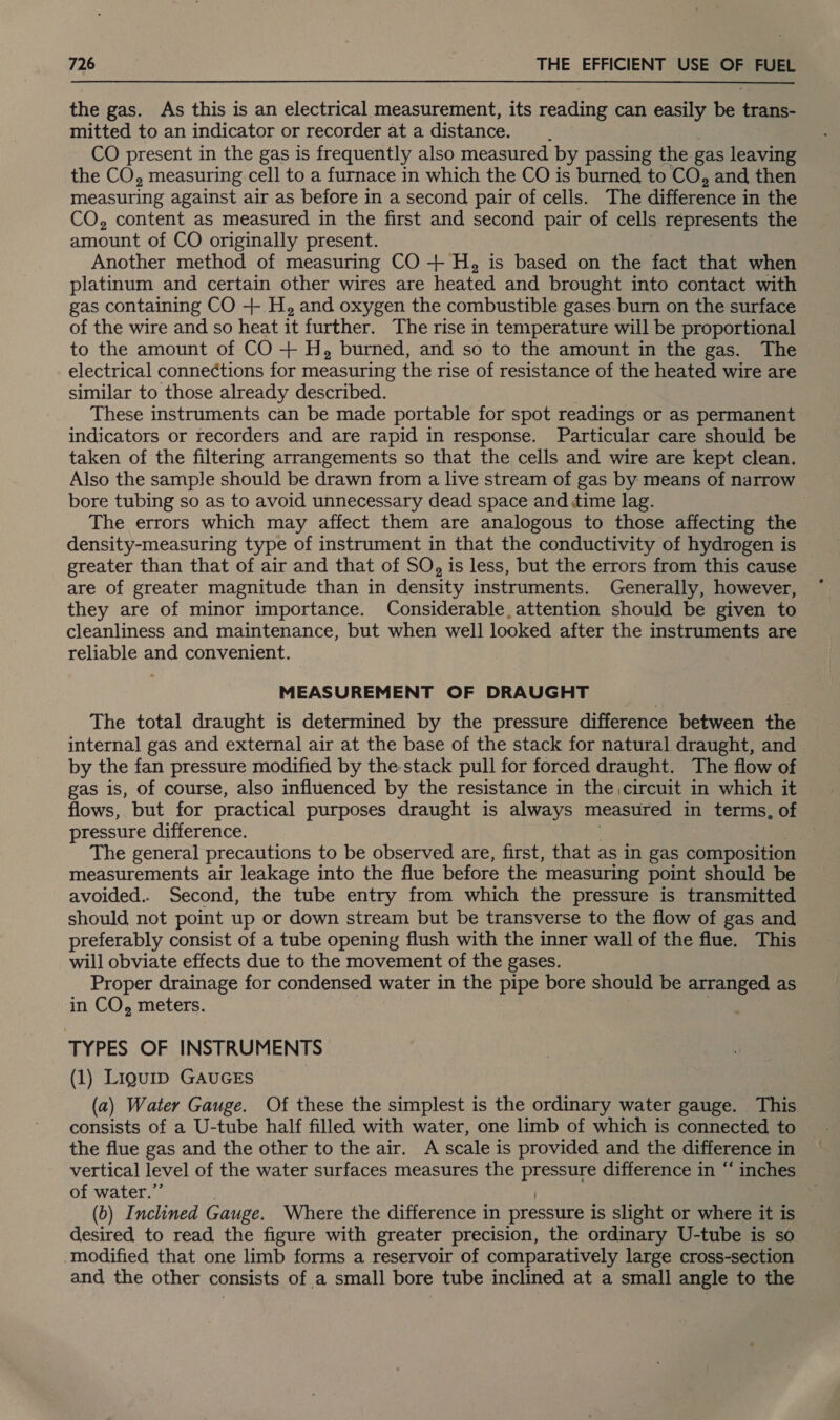 the gas. As this is an electrical measurement, its reading can easily be trans- mitted to an indicator or recorder at a distance. CO present in the gas is frequently also measured by passing the gas leaving the CO, measuring cell to a furnace in which the CO is burned to CO, and then measuring against air as before in a second pair of cells. The difference in the CO, content as measured in the first and second pair of cells represents the amount of CO originally present. Another method of measuring CO + H, is based on the fact that when platinum and certain other wires are heated and brought into contact with gas containing CO + H, and oxygen the combustible gases. burn on the surface of the wire and so heat it further. The rise in temperature will be proportional to the amount of CO -+ H, burned, and so to the amount in the gas. The electrical connections for measuring the rise of resistance of the heated wire are similar to those already described. These instruments can be made portable for spot readings or as permanent indicators or recorders and are rapid in response. Particular care should be taken of the filtering arrangements so that the cells and wire are kept clean. Also the sample should be drawn from a live stream of gas by means of narrow bore tubing so as to avoid unnecessary dead space and time lag. The errors which may affect them are analogous to those affecting the density-measuring type of instrument in that the conductivity of hydrogen is greater than that of air and that of SO, is less, but the errors from this cause are of greater magnitude than in density instruments. Generally, however, they are of minor importance. Considerable, attention should be given to cleanliness and maintenance, but when well looked after the instruments are reliable and convenient. MEASUREMENT OF DRAUGHT The total draught is determined by the pressure difference between the internal gas and external air at the base of the stack for natural draught, and by the fan pressure modified by the stack pull for forced draught. The flow of gas is, of course, also influenced by the resistance in the, circuit in which it flows, but for practical purposes draught is always measured in terms, of pressure difference. The general precautions to be observed are, first, that as in gas composition measurements air leakage into the flue before the measuring point should be avoided.. Second, the tube entry from which the pressure is transmitted should not point up or down stream but be transverse to the flow of gas and preferably consist of a tube opening flush with the inner wall of the flue. This will obviate effects due to the movement of the gases. Proper drainage for condensed water in the pipe bore should be arranged as in CO, meters. , TYPES OF INSTRUMENTS (1) Liguip GAUGES (a) Water Gauge. Of these the simplest is the ordinary water gauge. This consists of a U-tube half filled with water, one limb of which is connected to the flue gas and the other to the air. A scale is provided and the difference in vertical level of the water surfaces measures the pressure difference in “ inches of water.”’ | (b) Inclined Gauge. Where the difference in pressure is slight or where it is desired to read the figure with greater precision, the ordinary U-tube is so modified that one limb forms a reservoir of comparatively large cross-section and the other consists of a small bore tube inclined at a small angle to the
