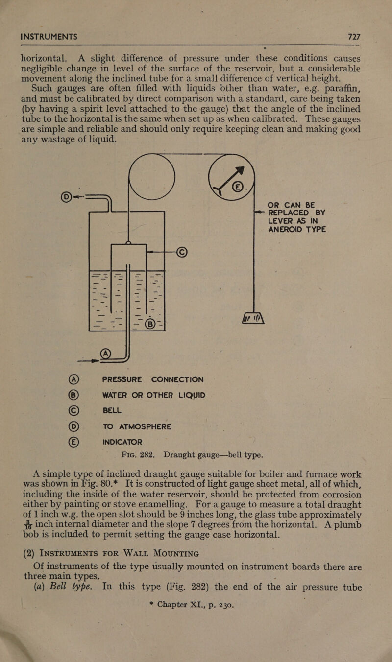 horizontal. A slight difference of pressure under these conditions causes negligible change in level of the surface of the reservoir, but a considerable movement along the inclined tube for a small difference of vertical height. Such gauges are often filled with liquids other than water, e.g. paraffin, and must be calibrated by direct comparison with a standard, care being taken (by having a spirit level attached to the gauge) that the angle of the inclined _ tube to the horizontal is the same when set up as when calibrated. These gauges are simple and reliable and should only require keeping clean and making good any wastage of liquid. | | OR CAN BE REPLACED BY LEVER AS IN - ANEROID TYPE ) a cr Ny erat tt Ro | , Ta, eae Ss  iG LL el eh pape QT aa | © PRESSURE CONNECTION WATER OR OTHER LIQUID BELL TO ATMOSPHERE INDICATOR ‘Fie. 282. Draught gauge—bell type. ie A simple type of inclined draught gauge suitable for boiler and furnace work was shown in Fig. 80.* It is constructed of light gauge sheet metal, all of which, including the inside of the water reservoir, should be protected from corrosion either by painting or stove enamelling. For a gauge to measure a total draught of 1 inch w.g. the open slot should be 9 inches long, the glass tube approximately #s inch internal diameter and the slope 7 degrees from the horizontal. A plumb bob is included to permit setting the gauge case horizontal. (2) INSTRUMENTS FOR WALL MOUNTING Of instruments of the type usually mounted on instrument boards there are three main types. (a) Bell type. In this type (Fig. 282) the end of the air pressure tube * Chapter XI., p. 230.