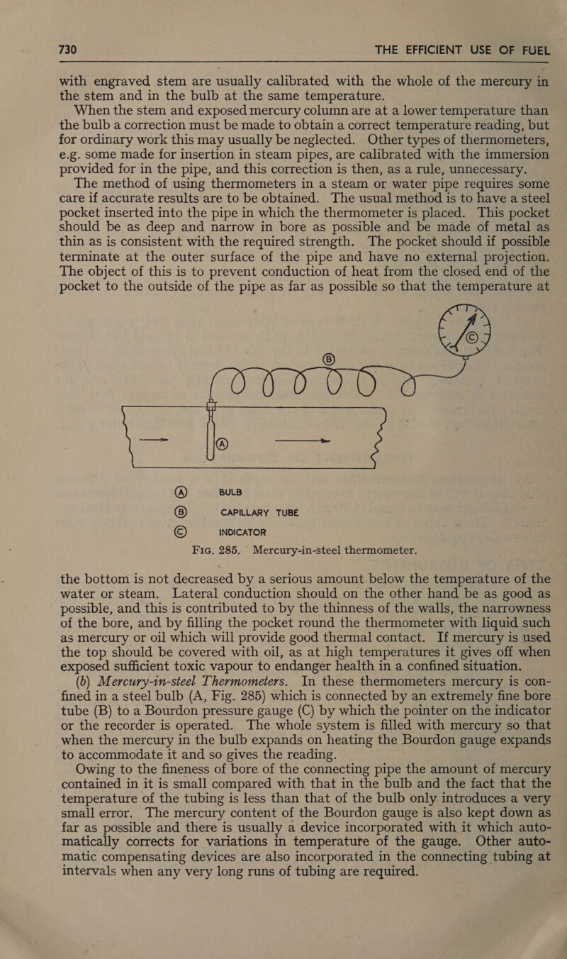 with engraved stem are usually calibrated with the whole of the mercury in the stem and in the bulb at the same temperature. When the stem and exposed mercury column are at a lower temperature than the bulb a correction must be made to obtain a correct temperature reading, but for ordinary work this may usually be neglected. Other types of thermometers, e.g. some made for insertion in steam pipes, are calibrated with the immersion provided for in the pipe, and this correction is then, as a rule, unnecessary. The method of using thermometers in a steam or water pipe requires some care if accurate results are to be obtained. The usual method is to have a steel pocket inserted into the pipe in which the thermometer is placed. This pocket should be as deep and narrow in bore as possible and be made of metal as thin as is consistent with the required strength. The pocket should if possible terminate at the outer surface of the pipe and have no external projection. The object of this is to prevent conduction of heat from the closed end of the pocket to the outside of the pipe as far as possible so that the temperature at  BULB CAPILLARY TUBE INDICATOR Fic, 285. Mercury-in-steel thermometer. the bottom is not decreased by a serious amount below the temperature of the water or steam. Lateral conduction should on the other hand be as good as possible, and this is contributed to by the thinness of the walls, the narrowness of the bore, and by filling the pocket round the thermometer with liquid such as mercury or oil which will provide good thermal contact. If mercury is used the top should be covered with oil, as at high temperatures it gives off when exposed sufficient toxic vapour to endanger health in a confined situation. (b) Mercury-in-steel Thermometers. In these thermometers mercury is con- fined in a steel bulb (A, Fig. 285) which is connected by an extremely fine bore tube (B) to a Bourdon pressure gauge (C) by which the pointer on the indicator or the recorder is operated. The whole system is filled with mercury so that when the mercury in the bulb expands on heating the Bourdon gauge expands to accommodate it and so gives the reading. Owing to the fineness of bore of the connecting pipe the amount of mercury contained in it is small compared with that in the bulb and the fact that the temperature of the tubing is less than that of the bulb only introduces a very small error. The mercury content of the Bourdon gauge is also kept down as far as possible and there is usually a device incorporated with it which auto- matically corrects for variations in temperature of the gauge. Other auto- matic compensating devices are also incorporated in the connecting tubing at intervals when any very long runs of tubing are required.