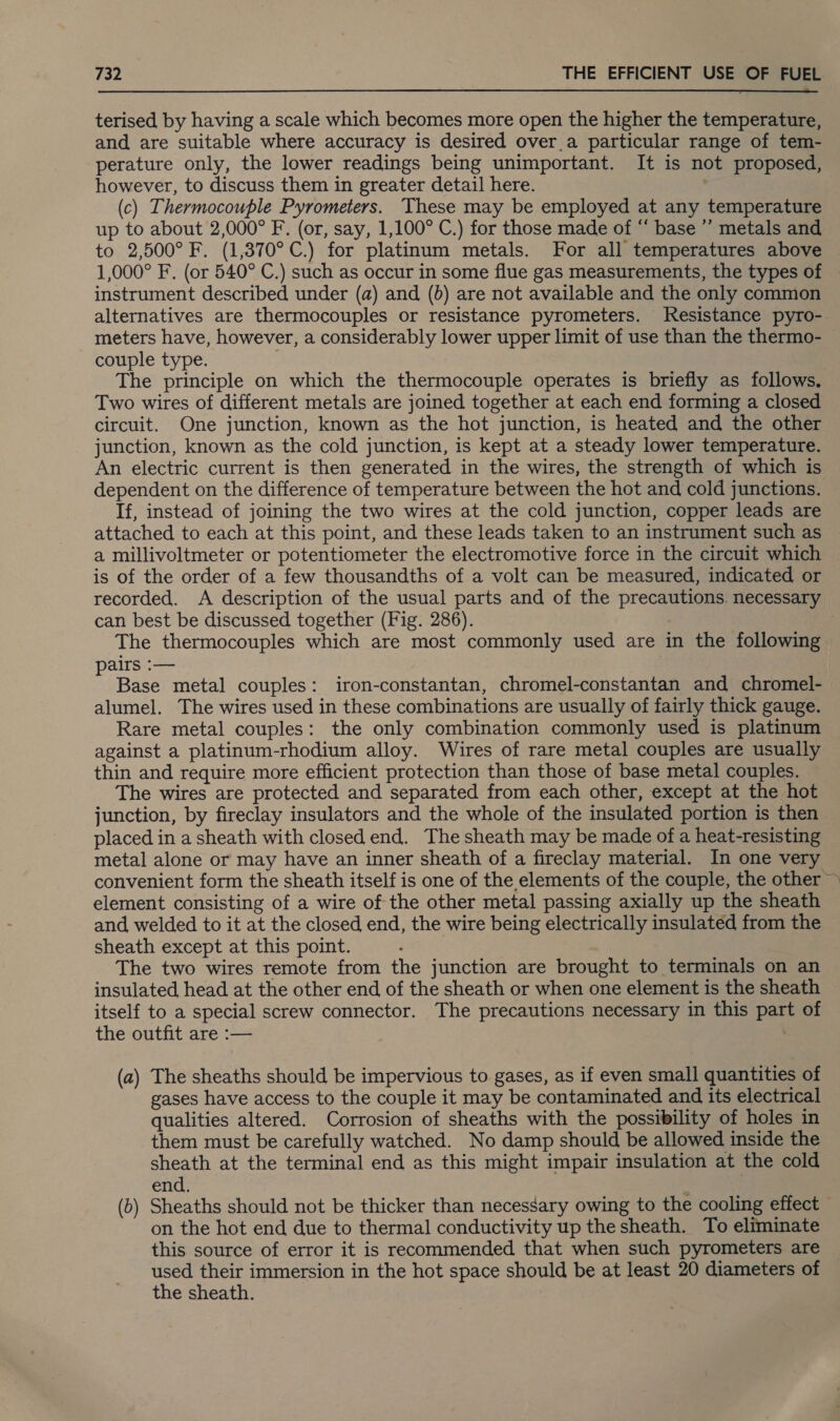 terised by having a scale which becomes more open the higher the temperature, and are suitable where accuracy is desired over_a particular range of tem- perature only, the lower readings being unimportant. It is not proposed, however, to discuss them in greater detail here. | (c) Thermocouple Pyrometers. These may be employed at any temperature up to about 2,000° F. (or, say, 1,100° C.) for those made of “ base ’”’ metals and to 2,500° F. (1,370°C.) for platinum metals. For all temperatures above 1,000° F. (or 540° C.) such as occur in some flue gas measurements, the types of instrument described under (a) and (b) are not available and the only common alternatives are thermocouples or resistance pyrometers. Resistance pyro- meters have, however, a considerably lower upper limit of use than the thermo- couple type. The principle on which the thermocouple operates is briefly as follows. Two wires of different metals are joined together at each end forming a closed circuit. One junction, known as the hot junction, is heated and the other junction, known as the cold junction, is kept at a steady lower temperature. An electric current is then generated in the wires, the strength of which is dependent on the difference of temperature between the hot and cold junctions. If, instead of joining the two wires at the cold junction, copper leads are attached to each at this point, and these leads taken to an instrument such as a millivoltmeter or potentiometer the electromotive force in the circuit which is of the order of a few thousandths of a volt can be measured, indicated or recorded. A description of the usual parts and of the precautions. necessary can best be discussed together (Fig. 286). The thermocouples which are most commonly used are in the following pairs :— Base metal couples: iron-constantan, chromel-constantan and chromel- alumel. The wires used in these combinations are usually of fairly thick gauge. Rare metal couples: the only combination commonly used is platinum against a platinum-rhodium alloy. Wires of rare metal couples are usually thin and require more efficient protection than those of base metal couples. The wires are protected and separated from each other, except at the hot junction, by fireclay insulators and the whole of the insulated portion is then placed in a sheath with closed end. The sheath may be made of a heat-resisting metal alone or may have an inner sheath of a fireclay material. In one very convenient form the sheath itself is one of the elements of the couple, the other ~ element consisting of a wire of the other metal passing axially up the sheath and, welded to it at the closed end, the wire being electrically insulated from the sheath except at this point. The two wires remote from the junction are brought to terminals on an insulated head at the other end of the sheath or when one element is the sheath itself to a special screw connector. The precautions necessary in this part of the outfit are :— (a) The sheaths should be impervious to gases, as if even small quantities of gases have access to the couple it may be contaminated and its electrical qualities altered. Corrosion of sheaths with the possibility of holes in them must be carefully watched. No damp should be allowed inside the sheath at the terminal end as this might impair insulation at the cold end. (b) Sheaths should not be thicker than necessary owing to the cooling effect — on the hot end due to thermal conductivity up the sheath. To eliminate this source of error it is recommended that when such pyrometers are used their immersion in the hot space should be at least 20 diameters of the sheath.