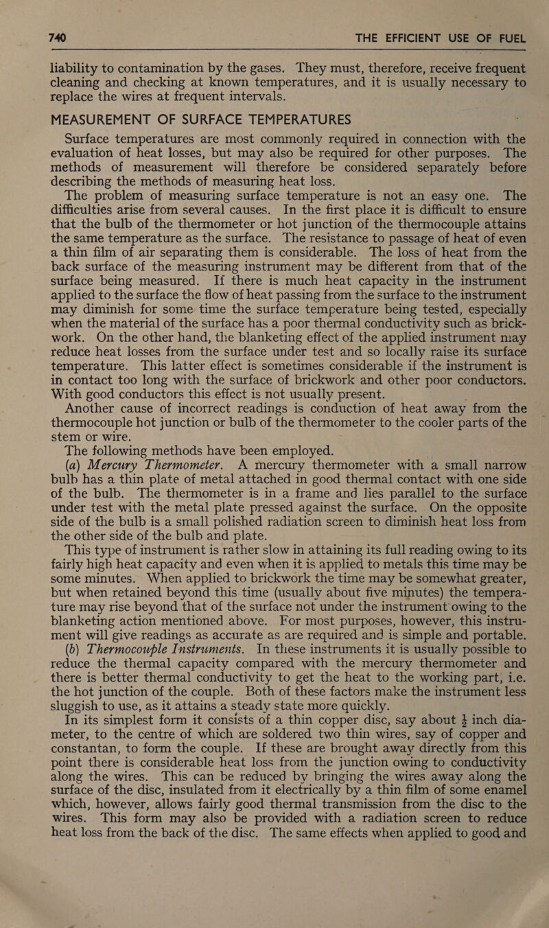 liability to contamination by the gases. They must, therefore, receive frequent cleaning and checking at known temperatures, and it is usually necessary to replace the wires at frequent intervals. MEASUREMENT OF SURFACE TEMPERATURES Surface temperatures are most commonly required in connection with the evaluation of heat losses, but may also be required for other purposes. The methods of measurement will therefore be considered separately before describing the methods of measuring heat loss. The problem of measuring surface temperature is not an easy one. The difficulties arise from several causes. In the first place it is difficult to ensure that the bulb of the thermometer or hot junction of the thermocouple attains the same temperature as the surface. The resistance to passage of heat of even a thin film of air separating them is considerable. The loss of heat from the back surface of the measuring instrument may be different from that of the surface being measured. If there is much heat capacity in the instrument applied to the surface the flow of heat passing from the surface to the instrument may diminish for some time the surface temperature being tested, especially — when the material of the surface has a poor thermal conductivity such as brick- work. On the other hand, the blanketing effect of the applied instrument may reduce heat losses from the surface under test and so locally raise its surface temperature. This latter effect is sometimes considerable if the instrument is in contact too long with the surface of brickwork and other poor conductors. With good conductors this effect is not usually present. Another cause of incorrect readings is conduction of heat away from the thermocouple hot junction or bulb of the thermometer to the cooler parts of the stem or wire. The following methods have been employed. (a) Mercury Thermometer. A mercury thermometer with a small narrow bulb has a thin plate of metal attached in good thermal contact with one side of the bulb. The thermometer is in a frame and lies parallel to the surface under test with the metal plate pressed against the surface. _On the opposite side of the bulb is a small polished radiation screen to diminish heat loss from the other side of the bulb and plate. This type of instrument is rather slow in attaining its full reading owing to its fairly high heat capacity and even when it is applied to metals this time may be some minutes. When applied to brickwork the time may be somewhat greater, but when retained beyond this time (usually about five minutes) the tempera- ture may rise beyond that of the surface not under the instrument owing to the blanketing action mentioned above. For most purposes, however, this instru- ment will give readings as accurate as are required and is simple and portable. (b) Thermocouple Instruments. In these instruments it is usually possible to reduce the thermal capacity compared with the mercury thermometer and there is better thermal conductivity to get the heat to the working part, i.e. the hot junction of the couple. Both of these factors make the instrument less sluggish to use, as it attains a steady state more quickly. In its simplest form it consists of a thin copper disc, say about 3 inch dia- meter, to the centre of which are soldered two thin wires, say of copper and constantan, to form the couple. If these are brought away directly from this point there is considerable heat loss from the junction owing to conductivity along the wires. This can be reduced by bringing the wires away along the surface of the disc, insulated from it electrically by a thin film of some enamel which, however, allows fairly good thermal transmission from the disc to the wires. This form may also be provided with a radiation screen to reduce heat loss from the back of the disc. The same effects when applied to good and