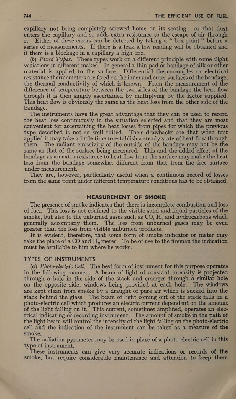 capillary not being completely screwed home on its seating; or that dust enters the capillary and so adds extra resistance to the escape of air through it. Either of these errors can be detected by taking a ‘‘ box point ”’ before a series of measurements. If there is a leak a low reading will be obtained and if there is a blockage in a capillary a high one. (6) Fixed Types. These types work on a different principle with some slight variations in different makes. In general a thin pad or bandage of silk or other material is applied to the surface. Differential thermocouples or electrical resistance thermometers are fixed on the inner and outer surfaces of the bandage, the thermal conductivity of which iss known. From the measurement of the difference of temperature between the two sides of the bandage the heat flow through it is then simply ascertained by multiplying by the factor supplied. This heat flow is obviously the same as the heat loss from the other side of the bandage. The instruments have the great advantage that they can be used to record the heat loss continuously in the situation selected and that they are most convenient for ascertaining the heat losses from pipes for which the previous type described is not so well suited. Their drawbacks are that when first applied it may take a little time to establish a steady state of heat flow through them. The radiant emissivity of the outside of the bandage may not be the same as that of the surface being measured. This and the added effect of the bandage as an extra resistance to heat flow from the surface may make the heat loss from the bandage somewhat different from that from the free surface under measurement. They are, however, particularly useful when a continuous record of losses from the same point under different temperature conditions has to be obtained. MEASUREMENT OF SMOKE) The presence of smoke indicates that there is incomplete combustion and loss of fuel. This loss is not confined to the visible solid and liquid particles of the smoke, but also to the unburned gases such as CO, H, and hydrocarbons which generally accompany them. .The loss from unburned gases may be even greater than the loss from visible unburned products. 3 It is evident, therefore, that some form of smoke indicator or meter may take the place of aCO and H, meter. To be of use to the fireman the indication must be available to him where he works. TYPES OF INSTRUMENTS (a) Photo-electric Cell. The best form of instrument for ANE purpose operates in the following manner. A beam of light of constant intensity is projected through a hole in the side of the stack and emerges through a similar hole on the opposite side, windows being provided at each hole. The windows are kept clean from smoke by a draught of pure air which is sucked into the stack behind the glass. The beam of light coming out of the stack falls on a photo-electric cell which produces an electric current dependent on the amount of the light falling on it. This current, sometimes amplified, operates an elec- trical indicating or recording instrument. The amount of smoke in the path of the light beam will control the intensity of the light falling on the photo-electric cell and the indication of the instrument can be taken as a measure of the smoke. The radiation pyrometer may be used in place of a photo-electric cell in this type of instrument. These instruments can give very accurate indications or records of the smoke, but require considerable maintenance and attention to keep them