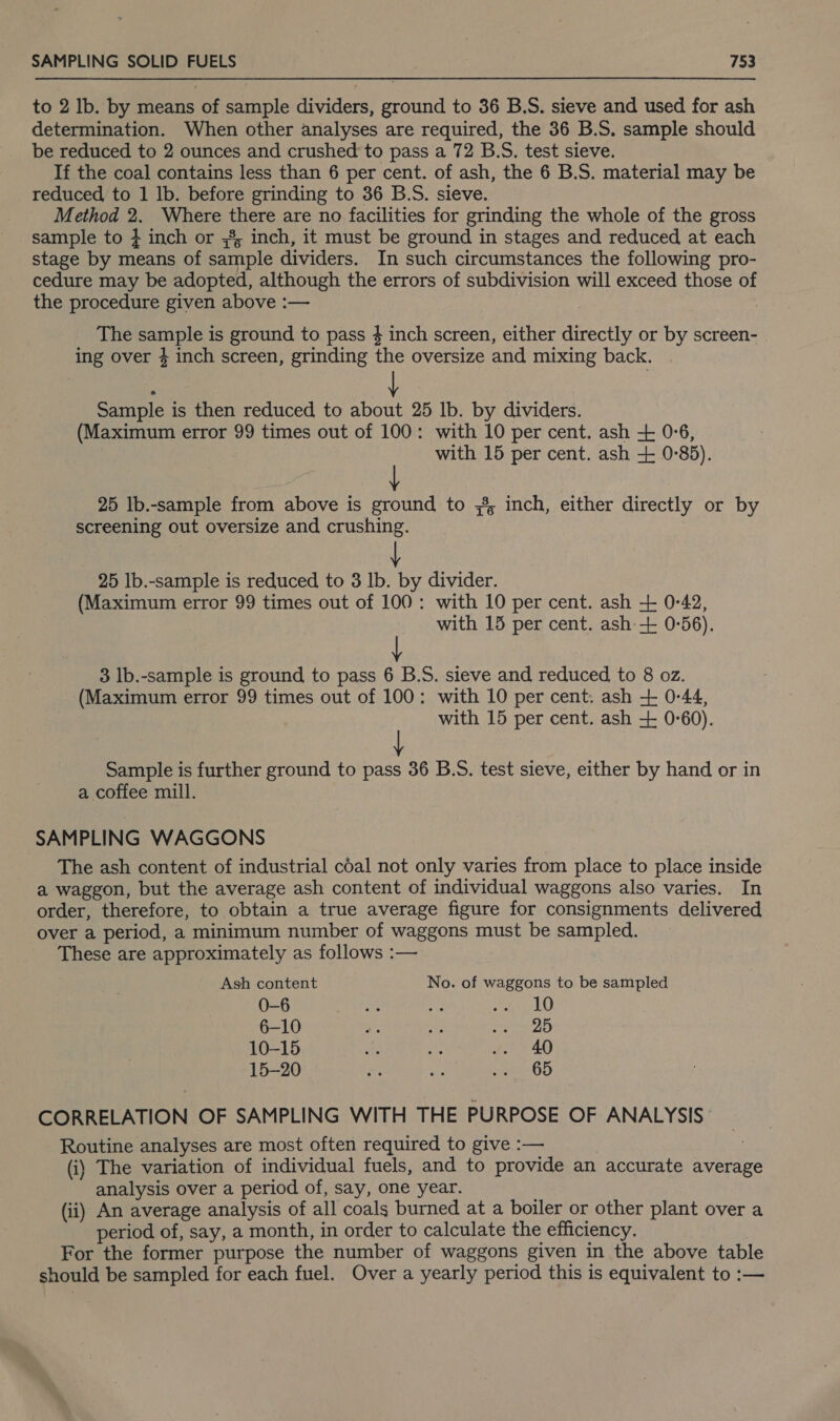 to 2 Ib. by means of sample dividers, ground to 36 B.S. sieve and used for ash determination. When other analyses are required, the 36 B.S. sample should be reduced to 2 ounces and crushed to pass a 72 B.S. test sieve. If the coal contains less than 6 per cent. of ash, the 6 B.S. material may be reduced to 1 lb. before grinding to 36 B.S. sieve. Method 2. Where there are no facilities for grinding the whole of the gross sample to } inch or 58; inch, it must be ground in stages and reduced at each stage by means of sample dividers. In such circumstances the following pro- cedure may be adopted, although the errors of subdivision will exceed those of the procedure given above :— The sample is ground to pass # inch screen, either directly or by screen- ing over 4 inch screen, grinding the oversize and mixing back. Sample is then reduced to about 25 lb. by dividers. (Maximum error 99 times out of 100: with 10 per cent. ash + 056, with 15 per cent. ash + 0°85). 25 Ib.-sample from above is ground to 8 inch, either directly or by screening out oversize and crushing. 25 Ib.-sample is reduced to 3 Ib. by divider. (Maximum error 99 times out of 100: with 10 per cent. ash + 0-42, with 15 per cent. ash + 0-56). 3 lb.-sample is ground to pass 6 B.S. sieve and reduced to 8 oz. (Maximum error 99 times out of 100: with 10 per cent. ash + 0-44, with 15 per cent. ash + 0°60). Sample is further ground to pass 36 B.S. test sieve, either by hand or in a coffee mill. SAMPLING WAGGONS The ash content of industrial coal not only varies from place to place inside a waggon, but the average ash content of individual waggons also varies. In order, therefore, to obtain a true average figure for consignments delivered over a period, a minimum number of waggons must be sampled. These are approximately as follows :— Ash content No. of waggons to be sampled 0-6 ie ra ech 6-10 he at Ae ae cs, 10-15 Re rae .. 40 15-20 ae re eues- 6D CORRELATION OF SAMPLING WITH THE PURPOSE OF ANALYSIS Routine analyses are most often required to give :— | (i) The variation of individual fuels, and to provide an accurate average analysis over a period of, say, one year. (ii) An average analysis of all coals burned at a boiler or other plant over a period of, say, a month, in order to calculate the efficiency, For the former purpose the number of waggons given in the above table should be sampled for each fuel. Over a yearly period this is equivalent to :—