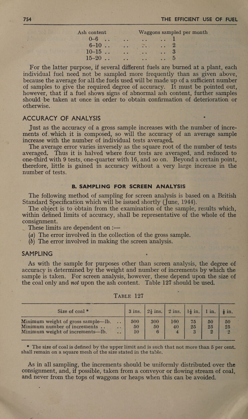 Ash content Waggons sampled per month | OLB) ila rene, he io Fe 6-10 .. : ie ys ctestre 10-15 .. sii Tine othe 15-20 .. it ae RiNetD For the latter purpose, if several different fuels are burned at a plant, each individual fuel need not be sampled more frequently than as given above, because the average for all the fuels used will be made up of a sufficient number of samples to give the required degree of accuracy. It must be pointed out, however, that if a fuel shows signs of abnormal ash content, further samples should: be taken at once in order to obtain confirmation of deterioration or otherwise. ACCURACY OF ANALYSIS | : Just as the accuracy of a gross sample increases with the number of incre- ments of. which it is composed, so will the accuracy of an average sample increase with the number of individual tests averaged. The average error varies inversely as the square root of the number of tests averaged. Thus it is halved where four tests are averaged, and. reduced to one-third with 9 tests, one-quarter with 16, and soon. Beyond a certain point, therefore, little is gained in accuracy without a very large increase in the number of tests. | B. SAMPLING FOR SCREEN ANALYSIS The following method of sampling for screen analysis is based on a British Standard Specification which will be issued shortly (June, 1944). | The object is to obtain from the examination of the sample, results which, within defined limits of accuracy, shall be representative of the whole of the consignment. _ These limits are dependent on :— (a) The error involved in the collection of the gross sample. (6) The error involved in making the screen analysis. SAMPLING : As with the sample for purposes other than screen analysis, the degree of accuracy is determined by the weight and number of increments by which the sample is taken. For screen analysis, however, these depend upon the size of the coal only and mo# upon the ash content. Table 127 should be used.    TABLE 127 Size of coal * 3 ins. | 2}ins.] 2ins. | 1$in.| lin. | $in,. Minimum weight of gross sample—Ib. .. 500 300 160 75 50 50 Minimum number of increments .. abs 50 50 40 25 25 25 Minimum weight of increments—lb. on 10 6 4 3 2 2  * The size of coal is defined by the upper limit and is such that not more than 5 per cent. shall remain on a square mesh of the size stated in the table. As in all sampling, the increments should be uniformly distributed over the consignment, and, if possible, taken from a conveyor or flowing stream of coal, and never from the tops of waggons or heaps when this can be avoided.