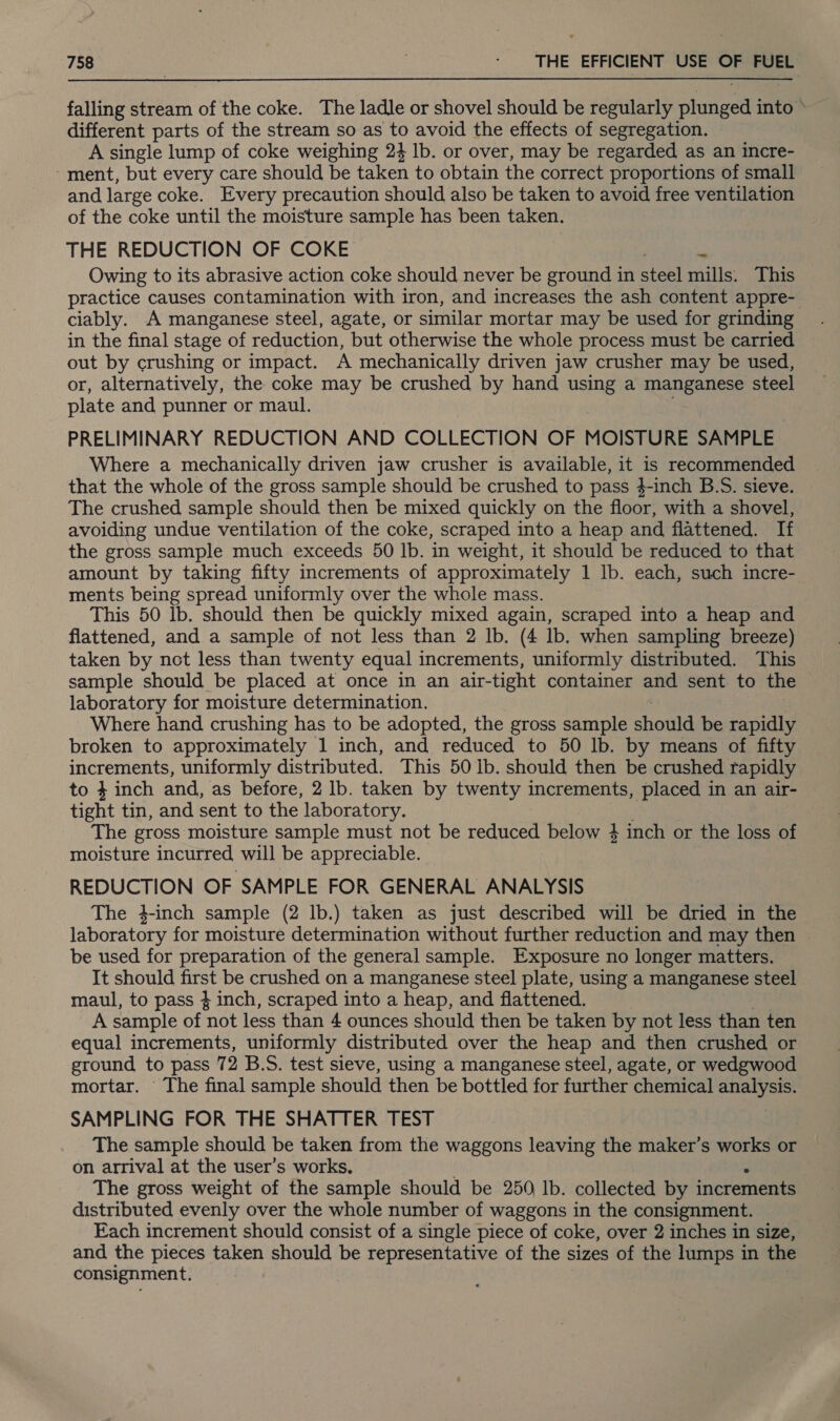 falling stream of the coke. The ladle or shovel should be regularly plunged into © different parts of the stream so as to avoid the effects of segregation. — A single lump of coke weighing 24 lb. or over, may be regarded as an incre- - ment, but every care should be taken to obtain the correct proportions of small and large coke. Every precaution should also be taken to avoid free ventilation of the coke until the moisture sample has been taken. THE REDUCTION OF COKE Owing to its abrasive action coke should never be ground in ane mills: This practice causes contamination with iron, and increases the ash content appre- ciably. A manganese steel, agate, or similar mortar may be used for grinding in the final stage of reduction, but otherwise the whole process must be carried out by crushing or impact. A mechanically driven jaw crusher may be used, or, alternatively, the coke may be crushed by hand using a manganese steel plate and punner or maul. PRELIMINARY REDUCTION AND COLLECTION OF MOISTURE SAMPLE Where a mechanically driven jaw crusher is available, it is recommended that the whole of the gross sample should be crushed to pass 4-inch B.S. sieve. The crushed sample should then be mixed quickly on the floor, with a shovel, avoiding undue ventilation of the coke, scraped into a heap and flattened. If the gross sample much exceeds 50 lb. in weight, it should be reduced to that amount by taking fifty increments of approximately 1 lb. each, such incre- ments being spread uniformly over the whole mass. This 50 lb. should then be quickly mixed again, scraped into a heap and flattened, and a sample of not less than 2 lb. (4 Ib. when sampling breeze) taken by not less than twenty equal increments, uniformly distributed. This sample should be placed at once in an air- tight container and sent to the : laboratory for moisture determination. Where hand crushing has to be adopted, the gross sample shontd be rapidly broken to approximately 1 inch, and reduced to 50 lb. by means of fifty increments, uniformly distributed. This 50 lb. should then be crushed rapidly to 4 inch and, as before, 2 lb. taken by twenty increments, placed in an air- tight tin, and sent to the laboratory. The gross moisture sample must not be reduced below 4 inch or the loss of moisture incurred will be appreciable. REDUCTION OF SAMPLE FOR GENERAL ANALYSIS The 4-inch sample (2 lb.) taken as just described will be dried in the laboratory for moisture determination without further reduction and may then be used for preparation of the general sample. Exposure no longer matters. It should first be crushed on a manganese steel plate, using a manganese steel maul, to pass } inch, scraped into a heap, and flattened. A sample of not less than 4 ounces should then be taken by not less than ten equal increments, uniformly distributed over the heap and then crushed or ground to pass 72 B.S. test sieve, using a manganese steel, agate, or wedgwood mortar. The final sample should then be bottled for further chemical analysis. SAMPLING FOR THE SHATTER TEST The sample should be taken from the waggons leaving the maker’s works or on arrival at the user’s works, The gross weight of the sample should be 250 Ib. collected by increments distributed evenly over the whole number of waggons in the consignment. Each increment should consist of a single piece of coke, over 2 inches in size, and the pieces taken mien be representative of the sizes of the lumps in the consignment.