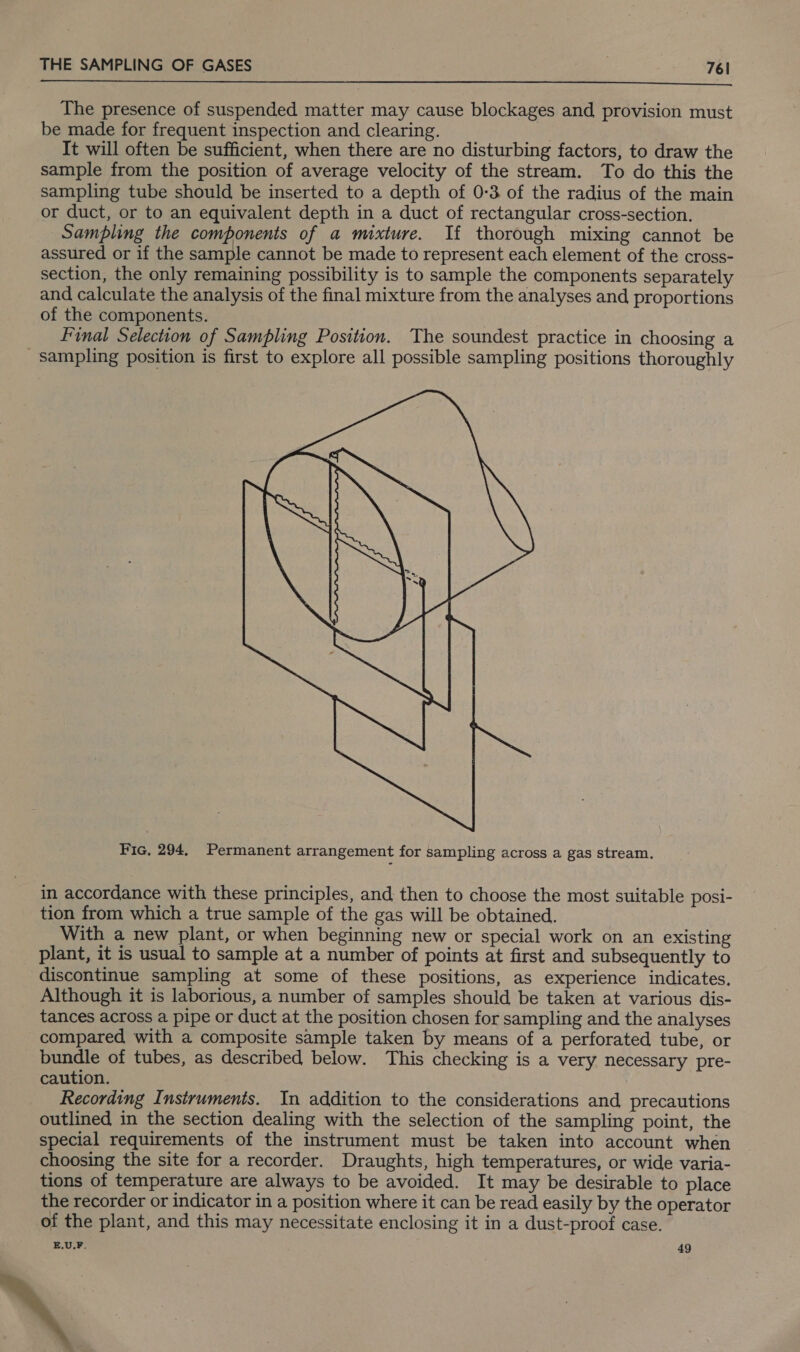  The presence of suspended matter may cause blockages and provision must be made for frequent inspection and clearing. It will often be sufficient, when there are no disturbing factors, to draw the sample from the position of average velocity of the stream. To do this the sampling tube should be inserted to a depth of 0-3 of the radius of the main or duct, or to an equivalent depth in a duct of rectangular cross-section. Sampling the components of a mixture. Tf thorough mixing cannot be assured or if the sample cannot be made to represent each element of the cross- section, the only remaining possibility is to sample the components separately and calculate the analysis of the final mixture from the analyses and proportions of the components. Final Selection of Sampling Position. The soundest practice in choosing a _ sampling position is first to explore all possible sampling positions thoroughly  Fic, 294, Permanent arrangement for sampling across a gas stream. in accordance with these principles, and then to choose the most suitable posi- tion from which a true sample of the gas will be obtained. With a new plant, or when beginning new or special work on an existing plant, it is usual to sample at a number of points at first and subsequently to discontinue sampling at some of these positions, as experience indicates, Although it is laborious, a number of samples should be taken at various dis- tances across a pipe or duct at the position chosen for sampling and the analyses compared with a composite sample taken by means of a perforated tube, or bundle of tubes, as described below. This checking is a very necessary pre- caution. Recording Instruments. In addition to the considerations and precautions outlined in the section dealing with the selection of the sampling point, the special requirements of the instrument must be taken into account when choosing the site for a recorder. Draughts, high temperatures, or wide varia- tions of temperature are always to be avoided. It may be desirable to place the recorder or indicator in a position where it can be read easily by the operator of the plant, and this may necessitate enclosing it in a dust-proof case. E.U.F. 49