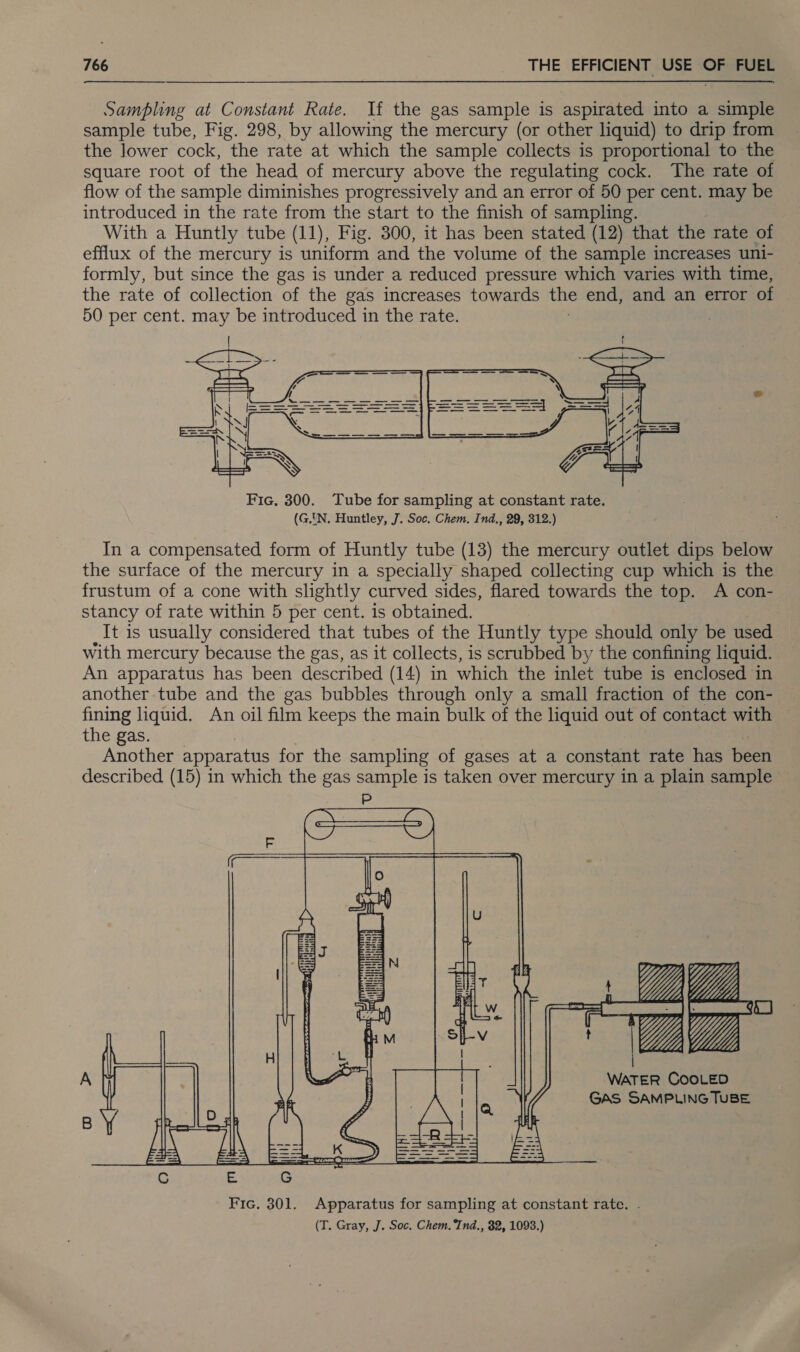 Sampling at Constant Rate. If the gas sample is aspirated into a simple sample tube, Fig. 298, by allowing the mercury (or other liquid) to drip from the lower cock, the rate at which the sample collects is proportional to the square root of the head of mercury above the regulating cock. The rate of flow of the sample diminishes progressively and an error of 50 per cent. may be introduced in the rate from the start to the finish of sampling. With a Huntly tube (11), Fig. 300, it has been stated (12) that the rate of efflux of the mercury is uniform and the volume of the sample increases uni- formly, but since the gas is under a reduced pressure which varies with time, the rate of collection of the gas increases towards the end, and an error of 50 per cent. may be introduced in the rate. |  Fic. 300. Tube for sampling at constant rate. (GN. Huntley, J. Soc. Chem. Ind., 29, 312.) In a compensated form of Huntly tube (13) the mercury outlet dips below the surface of the mercury in a specially shaped collecting cup which is the frustum of a cone with slightly curved sides, flared towards the top. A con- stancy of rate within 5 per cent. is obtained. It is usually considered that tubes of the Huntly type should only be used with mercury because the gas, as it collects, is scrubbed by the confining liquid. An apparatus has been described (14) in which the inlet tube is enclosed in another tube and the gas bubbles through only a small fraction of the con- fining liquid. An oil film keeps the main bulk of the liquid out of contact with the gas. Another apparatus for the sampling of gases at a constant rate has been described (15) in which the gas sample is taken over mercury in a plain sample ~    WATER COOLED GAS SAMPLING TUBE  Fic. 301. Apparatus for sampling at constant rate. . (T. Gray, J. Soc. Chem. Tnd., 82, 1093.)