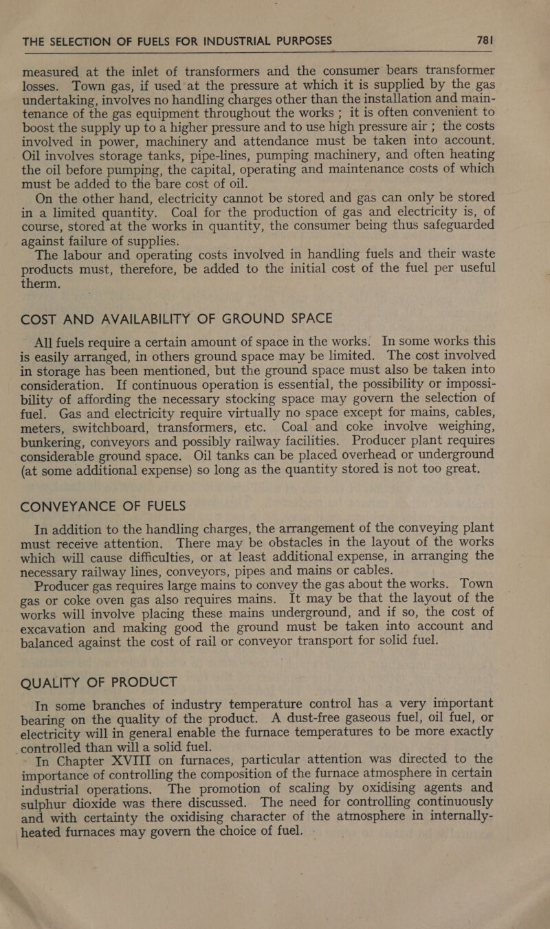  measured at the inlet of transformers and the consumer bears transformer losses. Town gas, if used at the pressure at which it is supplied by the gas undertaking, involves no handling charges other than the installation and main- tenance of the gas equipment throughout the works ; it is often convenient to boost the supply up to a higher pressure and to use high pressure air ; the costs involved in power, machinery and attendance must be taken into account. - Oil involves storage tanks, pipe-lines, pumping machinery, and often heating the oil before pumping, the capital, operating and maintenance costs of which must be added to the bare cost of oil. On the other hand, electricity cannot be stored and gas can only be stored in a limited quantity. Coal for the production of gas and electricity is, of course, stored at the works in quantity, the consumer being thus safeguarded against failure of supplies. The labour and operating costs involved in handling fuels and their waste products must, therefore, be added to the initial cost of the fuel per useful therm. , COST AND AVAILABILITY OF GROUND SPACE - All fuels require a certain amount of space in the works. In some works this is easily arranged, in others ground space may be limited. The cost involved in storage has been mentioned, but the ground space must also be taken into consideration. If continuous operation is essential, the possibility or impossi- bility of affording the necessary stocking space may govern the selection of fuel. Gas and electricity require virtually no space except for mains, cables, meters, switchboard, transformers, etc. Coal and coke involve weighing, bunkering, conveyors and possibly railway facilities. Producer plant requires considerable ground space. Oil tanks can be placed overhead or underground (at some additional expense) so long as the quantity stored is not too great. CONVEYANCE OF FUELS In addition to the handling charges, the arrangement of the conveying plant must receive attention. There may be obstacles in the layout of the works - which will cause difficulties, or at least additional expense, in arranging the necessary railway lines, conveyors, pipes and mains or cables. Producer gas requires large mains to convey the gas about the works. Town gas or coke oven gas also requires mains. It may be that the layout of the works will involve placing these mains underground, and if so, the cost of excavation and making good the ground must be taken into account and balanced against the cost of rail or conveyor transport for solid fuel. QUALITY OF PRODUCT In some branches of industry temperature control has a very important bearing on the quality of the product. A dust-free gaseous fuel, oil fuel, or electricity will in general enable the furnace temperatures to be more exactly controlled than will a solid fuel. In Chapter XVIII on furnaces, particular attention was directed to the importance of controlling the composition of the furnace atmosphere in certain industrial operations. The promotion of scaling by oxidising agents and sulphur dioxide was there discussed. The need for controlling continuously and with certainty the oxidising character of the atmosphere in internally- heated furnaces may govern the choice of fuel.