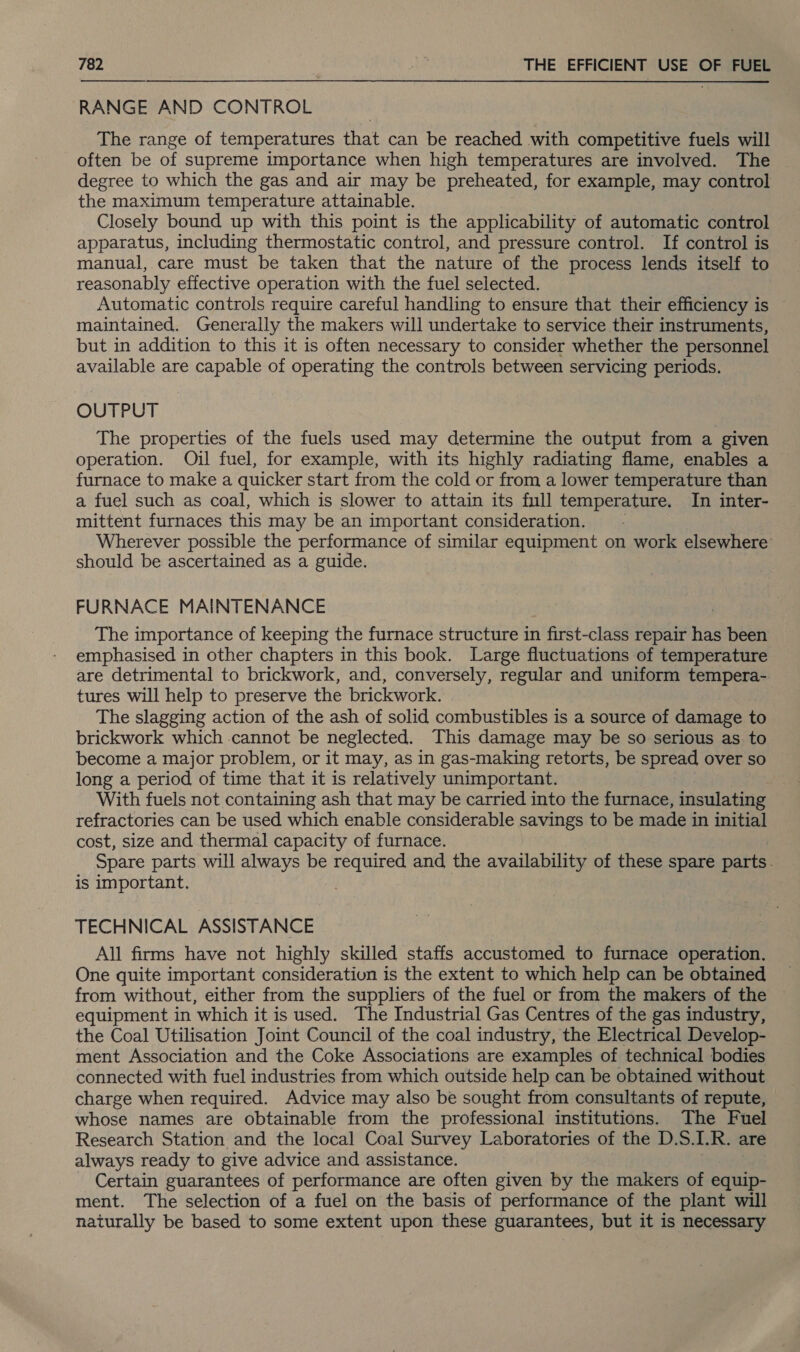  RANGE AND CONTROL The range of temperatures that can be reached with competitive fuels will often be of supreme importance when high temperatures are involved. The degree to which the gas and air may be preheated, for example, may control the maximum temperature attainable. Closely bound up with this point is the applicability of automatic control apparatus, including thermostatic control, and pressure control. If control is manual, care must be taken that the nature of the process lends itself to reasonably effective operation with the fuel selected. Automatic controls require careful handling to ensure that their efficiency is maintained. Generally the makers will undertake to service their instruments, but in addition to this it is often necessary to consider whether the personnel available are capable of operating the controls between servicing periods. OUTPUT The properties of the fuels used may determine the output from a given operation. Oil fuel, for example, with its highly radiating flame, enables a furnace to make a quicker start from the cold or from a lower temperature than a fuel such as coal, which is slower to attain its full temperature, In inter- raithent furnaces this may be an important consideration. Wherever possible the performance of similar equipment on work elsewhere should be ascertained as a guide. FURNACE MAINTENANCE The importance of keeping the furnace structure in first-class repair has been emphasised in other chapters in this book. Large fluctuations of temperature are detrimental to brickwork, and, conversely, regular and uniform tempera- tures will help to preserve the brickwork. The slagging action of the ash of solid combustibles is a source of damage to brickwork which cannot be neglected. This damage may be so serious as to become a major problem, or it may, as in gas-making retorts, be spread over so long a period of time that it is relatively unimportant. : With fuels not containing ash that may be carried into the furnace, insulating refractories can be used which enable considerable savings to be made in initial cost, size and thermal capacity of furnace. Spare parts will always be required and the availability of these spare parts. is important. TECHNICAL ASSISTANCE All firms have not highly skilled staffs accustomed to furnace operation. One quite important consideration is the extent to which help can be obtained from without, either from the suppliers of the fuel or from the makers of the equipment in which it is used. The Industrial Gas Centres of the gas industry, the Coal Utilisation Joint Council of the coal industry, the Electrical Develop- ment Association and the Coke Associations are examples of technical bodies connected with fuel industries from which outside help can be obtained without charge when required. Advice may also be sought from consultants of repute, whose names are obtainable from the professional institutions. The Fuel Research Station and the local Coal Survey Laboratories of the D.S.I.R. are always ready to give advice and assistance. Certain guarantees of performance are often given by the makers of equip- ment. The selection of a fuel on the basis of performance of the plant will naturally be based to some extent upon these guarantees, but it is necessary