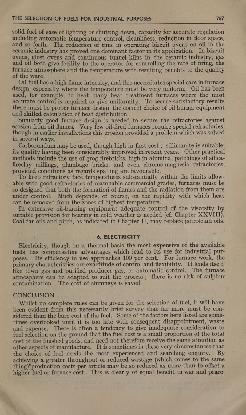  solid fuel of ease of lighting or shutting down, capacity for accurate regulation including automatic temperature control, cleanliness, reduction in floor space, and so forth. The reduction of time in operating biscuit ovens on oil in the ceramic industry has proved one dominant factor in its application. In biscuit ovens, glost ovens and continuous tunnel kilns in the ceramic industry, gas and oil both give facility to the operator for controlling the rate of firing, the furnace atmosphere and the temperature with resulting benefits to the quality of the ware. | Oil fuel has a high flame intensity, and this necessitates special care in furnace design, especially where the temperature must be very uniform. Oil has been used, for example, to heat many heat treatment furnaces where the most accurate control is required to give uniformity. To secure satisfactory results _ there must be proper furnace design, the correct choice of oil burner equipment and skilled calculation of heat distribution. Similarly good, furnace design is needed to secure the refractories against erosion from oil flames. Very few oil-fired furnaces require special refractories, though in earlier installations this erosion provided a problem which was solved in several ways. ; Carborundum may be used, though high in first cost ; sillimanite is suitable, its quality having been considerably improved in recent years. Other practical methods include the use of grog firebricks, high in alumina, patchings of silica- fireclay millings, plumbago bricks, and even chrome-magnesia refractories, provided conditions as regards spalling are favourable. To keep refractory face temperatures substantially within the limits allow- able with good refractories of reasonable commercial grades, furnaces must be so designed that both the formation of flames and the radiation from them are under control. Much depends, of course, on the rapidity with which heat can be removed from the zones of highest temperature. In extensive oil-burning equipment adequate control of the viscosity by suitable provision for heating in cold weather is needed (cf. Chapter XXVIII). Coal tar oils and pitch, as indicated in Chapter II, may replace petroleum oils. 6. ELECTRICITY Electricity, though on a thermal basis the most expensive of the available fuels, has compensating advantages which lead to its use for industrial pur- poses. Its efficiency in use approaches 100 per cent. For furnace work, the primary characteristics are exactitude of control and flexibility. It lends itself, like town gas and purified producer gas, to automatic control. The furnace atmosphere can be adapted to suit the process; there is no risk of sulphur contamination. The cost of chimneys is saved. CONCLUSION Whilst no complete rules can be given for the selection of fuel, it will have been evident from this necessarily brief survey that far more must, be con- sidered than the bare cost of the fuel. Some of the factors here listed are some- times overlooked until it is too late with consequent disappointment, waste and expense. There is often a tendency to give inadequate consideration to fuel selection on the ground that the fuel cost is a small proportion of the total cost of the finished goods, and need not therefore receive the same attention as other aspects of manufacture. It is sometimes in these very circumstances that the choice of fuel needs the most experienced and searching enquiry. By achieving a greater throughput or reduced wastage (which comes to the same thing)'production costs per article may be so reduced as more than to offset a higher fuel or furnace cost. This is clearly of equal benefit in war and peace.