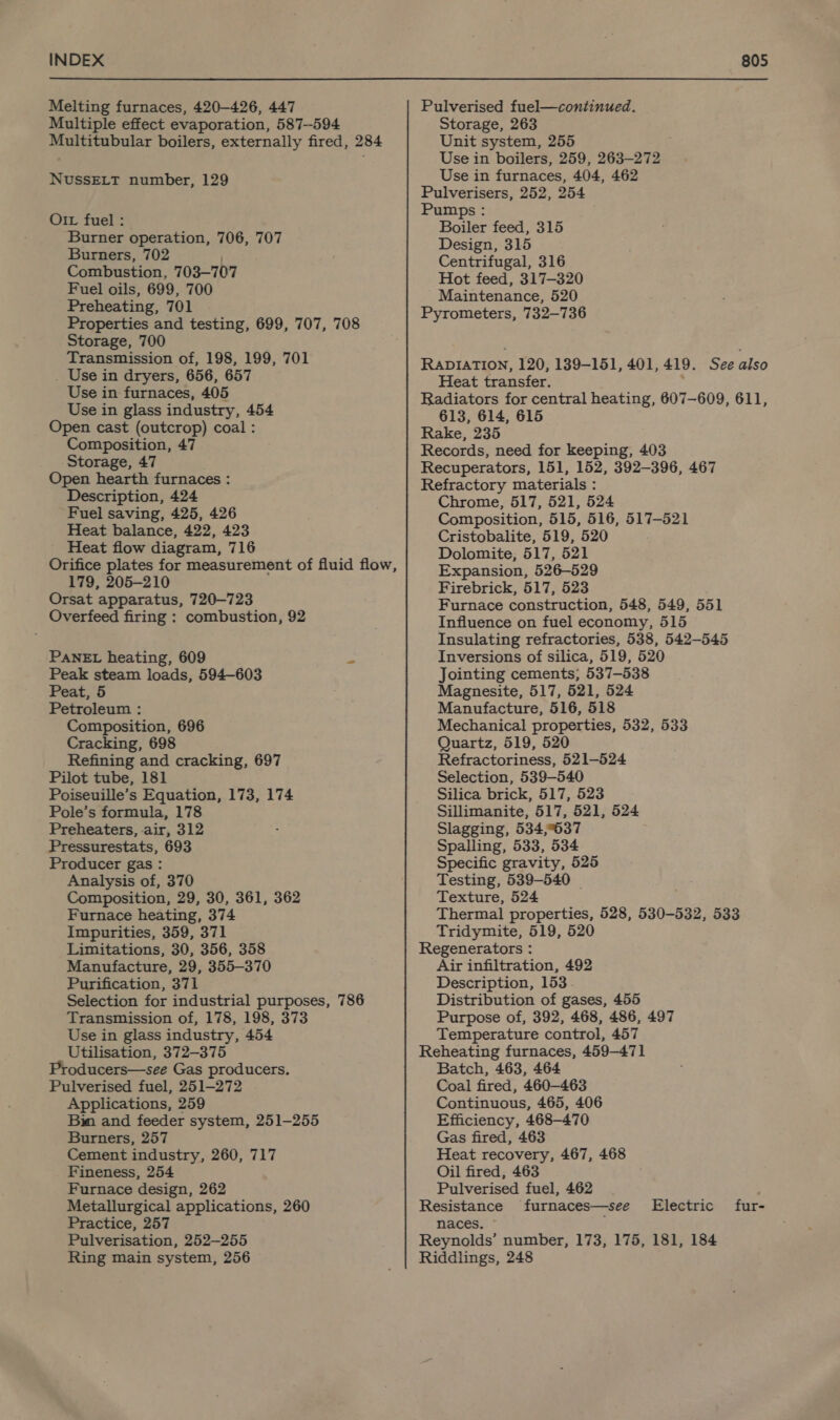 Melting furnaces, 420-426, 447 Multiple effect evaporation, 587-594 Multitubular boilers, externally fired, 284 NUSSELT number, 129 O1L fuel : Burner operation, 706, 707 Burners, 702 Combustion, 703—707 Fuel oils, 699, 700 Preheating, 701 Properties and testing, 699, 707, 708 Storage, 700 Transmission of, 198, 199, 701 _ Use in dryers, 656, 657 Use in furnaces, 405 Use in glass industry, 454 Open cast (outcrop) coal : Composition, 47 Storage, 47 Open hearth furnaces : Description, 424 Fuel saving, 425, 426 Heat balance, 422, 423 Heat flow diagram, 716 Orifice plates for measurement of fluid flow, 179, 205-210 Orsat apparatus, 720—723 Overfeed firing : combustion, 92 PANEL heating, 609 “ Peak steam loads, 594-603 Peat, 5 Petroleum : Composition, 696 Cracking, 698 Refining and cracking, 697 Pilot tube, 181 Poiseuille’s Equation, 173, 174 Pole’s formula, 178 Preheaters, air, 312 Pressurestats, 693 Producer gas : Analysis of, 370 Composition, 29, 30, 361, 362 Furnace heating, 374 Impurities, 359, 371 Limitations, 30, 356, 358 Manufacture, 29, 355-370 Purification, 371 Selection for industrial purposes, 786 Transmission of, 178, 198, 373 Use in glass industry, 454 Utilisation, 372-375 Producers—see Gas producers, Pulverised fuel, 251-272 Applications, 259 Bim and feeder system, 251-255 Burners, 257 Cement industry, 260, 717 Fineness, 254 Furnace design, 262 Metallurgical applications, 260 Practice, 257 Pulverisation, 252-255 Ring main system, 256 Pulverised fuel—continued. Storage, 263 Unit system, 255 Use in boilers, 259, 263-272 Use in furnaces, 404, 462 Pulverisers, 252, 254 Pumps : Boiler feed, 315 Design, 315 Centrifugal, 316 Hot feed, 317-320 Maintenance, 520 Pyrometers, 732-736 RADIATION, 120, 189-151, 401, 419. See also Heat transfer. . Radiators for central heating, 607-609, 611, 613, 614, 615 Rake, 235 Records, need for keeping, 403 Recuperators, 151, 152, 392-396, 467 Refractory materials : Chrome, 517, 521, 524 Composition, 515, 516, 517-521 Cristobalite, 519, 520 Dolomite, 517, 521 Expansion, 526-529 Firebrick, 517, 523 Furnace construction, 548, 549, 551 Influence on fuel economy, 515 Insulating refractories, 538, 542-545 Inversions of silica, 519, 520 Jointing cements; 537-538 Magnesite, 517, 521, 524 Manufacture, 516, 518 Mechanical properties, 532, 533 Quartz, 519, 520 Refractoriness, 521-524 Selection, 539-540 Silica brick, 517, 523 Sillimanite, 517, 521, 524 Slagging, 534,°637 Spalling, 533, 534 Specific gravity, 525 Testing, 539-540 _ Texture, 524 Thermal properties, 528, 530-532, 533 Tridymite, 519, 520 Regenerators : Air infiltration, 492 Description, 153 Distribution of gases, 455 Purpose of, 392, 468, 486, 497 Temperature control, 457 Reheating furnaces, 459-471 Batch, 463, 464 Coal fired, 460-463 Continuous, 465, 406 Efficiency, 468-470 Gas fired, 463 Heat recovery, 467, 468 Oil fired, 463 Pulverised fuel, 462 Resistance furnaces—see naces. Reynolds’ number, 173, 175, 181, 184 Riddlings, 248 Electric fur-