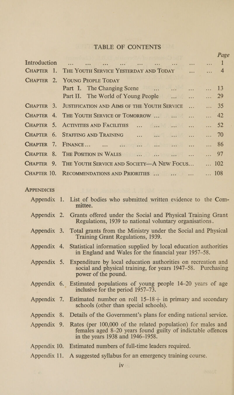 TABLE OF CONTENTS Page Introduction ae ast ee oe a bal aes 1 CHAPTER 1. THE YOUTH SERVICE YESTERDAY AND TODAY wae ie ae CHAPTER 2. YOUNG PEOPLE TODAY Part I. The Changing Scene aM te Bie reat Part Il. The World of Young People bon she ee CHAPTER 3. JUSTIFICATION AND AIMS OF THE YOUTH SERVICE ... e939 CHAPTER 4. ‘THE YOUTH SERVICE OF TOMORROW ... OL are mee CHAPTER 5. ACTIVITIES AND FACILITIES... té Aas me ins ie CHAPTER 6. STAFFING AND TRAINING Wes age aM: pare CHAPTER 7. FINANCE... bith fis iz 1s ve ae sen CHAPTER 8. THE POSITION IN WALES ie. A. ioeesé aa ae CHAPTER 9. THE YOUTH SERVICE AND SOCIETY—A NEW FOCcUs... sae OZ CHAPTER 10. RECOMMENDATIONS AND PRIORITIES ... oF: vai og OS APPENDICES Appendix 1. List of bodies who submitted written evidence to the Com- mittee. | Appendix 2. Grants offered under the Social and Physical Training Grant Regulations, 1939 to national voluntary organisations. Appendix 3. Total grants from the Ministry under the Social and Physical Training Grant Regulations, 1939. Appendix 4. Statistical information supplied by local education authorities in England and Wales for the financial year 1957-58. Appendix 5. Expenditure by local education authorities on recreation and social and physical training, for years 1947-58. Purchasing power of the pound. Appendix 6. Estimated populations of young people 14-20 years of age inclusive for the period 1957-73. Appendix 7. Estimated number on roll 15-18+ in primary and secondary schools (other than special schools). Appendix 8. Details of the Government’s plans for ending national service. Appendix 9. Rates (per 100,000 of the related population) for males and females aged 8-20 years found guilty of indictable offences in the years 1938 and 1946-1958. Appendix 10. Estimated numbers of full-time leaders required. A suggested syllabus for an emergency training course. iv.