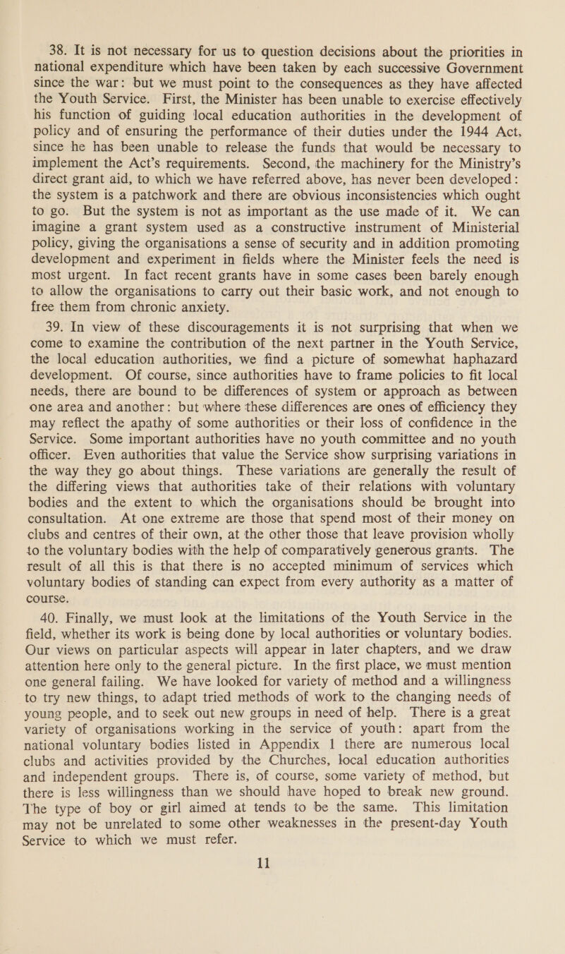 38. It is not necessary for us to question decisions about the priorities in national expenditure which have been taken by each successive Government since the war: but we must point to the consequences as they have affected the Youth Service. First, the Minister has been unable to exercise effectively his function of guiding local education authorities in the development of policy and of ensuring the performance of their duties under the 1944 Act, since he has been unable to release the funds that would be necessary to implement the Act’s requirements. Second, the machinery for the Ministry’s direct grant aid, to which we have referred above, has never been developed : the system is a patchwork and there are obvious inconsistencies which ought to go. But the system is not as important as the use made of it. We can imagine a grant system used as a constructive instrument of Ministerial policy, giving the organisations a sense of security and in addition promoting development and experiment in fields where the Minister feels the need is most urgent. In fact recent grants have in some cases been barely enough to allow the organisations to carry out their basic work, and not enough to free them from chronic anxiety. 39. In view of these discouragements it is not surprising that when we come to examine the contribution of the next partner in the Youth Service, the local education authorities, we find a picture of somewhat haphazard development. Of course, since authorities have to frame policies to fit local needs, there are bound to be differences of system or approach as between one area and another: but where these differences are ones of efficiency they may reflect the apathy of some authorities or their loss of confidence in the Service. Some important authorities have no youth committee and no youth officer. Even authorities that value the Service show surprising variations in the way they go about things. These variations are generally the result of the differing views that authorities take of their relations with voluntary bodies and the extent to which the organisations should be brought into consultation. At one extreme are those that spend most of their money on clubs and centres of their own, at the other those that leave provision wholly to the voluntary bodies with the help of comparatively generous grants. The result of all this is that there is no accepted minimum of services which voluntary bodies of standing can expect from every authority as a matter of course. 40. Finally, we must look at the limitations of the Youth Service in the field, whether its work is being done by local authorities or voluntary bodies. Our views on particular aspects will appear in later chapters, and we draw attention here only to the general picture. In the first place, we must mention one general failing. We have looked for variety of method and a willingness to try new things, to adapt tried methods of work to the changing needs of young people, and to seek out new groups in need of help. There is a great variety of organisations working in the service of youth: apart from the national voluntary bodies listed in Appendix 1 there are numerous local clubs and activities provided by the Churches, local education authorities and independent groups. There is, of course, some variety of method, but there is less willingness than we should have hoped to break new ground. The type of boy or girl aimed at tends to be the same. This limitation may not be unrelated to some other weaknesses in the present-day Youth Service to which we must refer.