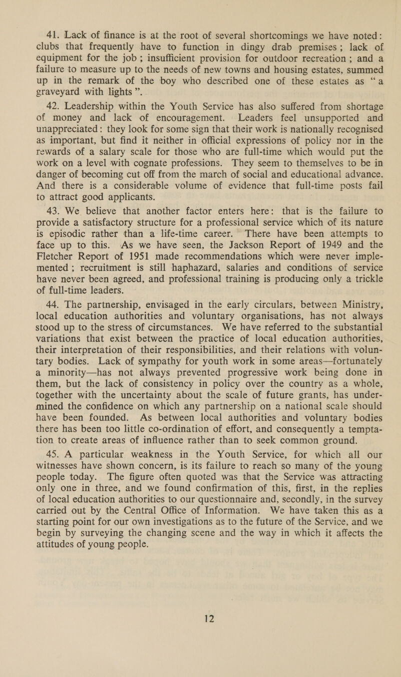 41. Lack of finance is at the root of several shortcomings we have noted: clubs that frequently have to function in dingy drab premises; lack of equipment for the job ; insufficient provision for outdoor recreation ; and a failure to measure up to the needs of new towns and housing estates, summed up in the remark of the boy who described one of these estates as “a graveyard with lights ” 42. Leadership within the Youth Service has also suffered from shortage of money and lack of encouragement. Leaders feel unsupported and unappreciated: they look for some sign that their work is nationally recognised as important, but find it neither in official expressions of policy nor in the rewards of a salary scale for those who are full-time which would put the work on a level with cognate professions. They seem to themselves to be in danger of becoming cut off from the march of social and educational advance. And there is a considerable volume of evidence that full- time posts fail to attract good applicants. 43. We believe that another factor enters here: that is the failure to provide a satisfactory structure for a professional service which of its nature is episodic rather than a life-time career. There have been attempts to face up to this. As we have seen, the Jackson Report of 1949 and the Fletcher Report of 1951 made recommendations which were never imple- mented ; recruitment is still haphazard, salaries and conditions of service have never been agreed, and professional training is producing only a trickle of full-time leaders. 44. The partnership, envisaged in the early circulars, between Ministry, local education authorities and voluntary organisations, has not always stood up to the stress of circumstances. We have referred to the substantial variations that exist between the practice of local education authorities, their interpretation of their responsibilities, and their relations with volun- tary bodies. Lack of sympathy for youth work in some areas—fortunately a minority—has not always prevented progressive work being done in them, but the lack of consistency in policy over the country as a whole, together with the uncertainty about the scale of future grants, has under- mined the confidence on which any partnership on a national scale should have been founded. As between local authorities and voluntary bodies there has been too little co-ordination of effort, and consequently a tempta- tion to create areas of influence rather than to seek common ground. 45. A particular weakness in the Youth Service, for which all our witnesses have shown concern, is its failure to reach so many of the young people today. The figure often quoted was that the Service was attracting only one in three, and we found confirmation of this, first, in the replies of local education authorities to our questionnaire and, secondly, in the survey carried out by the Central Office of Information. We have taken this as a starting point for our own investigations as to the future of the Service, and we begin by surveying the changing scene and the way in which it affects the attitudes of young people.