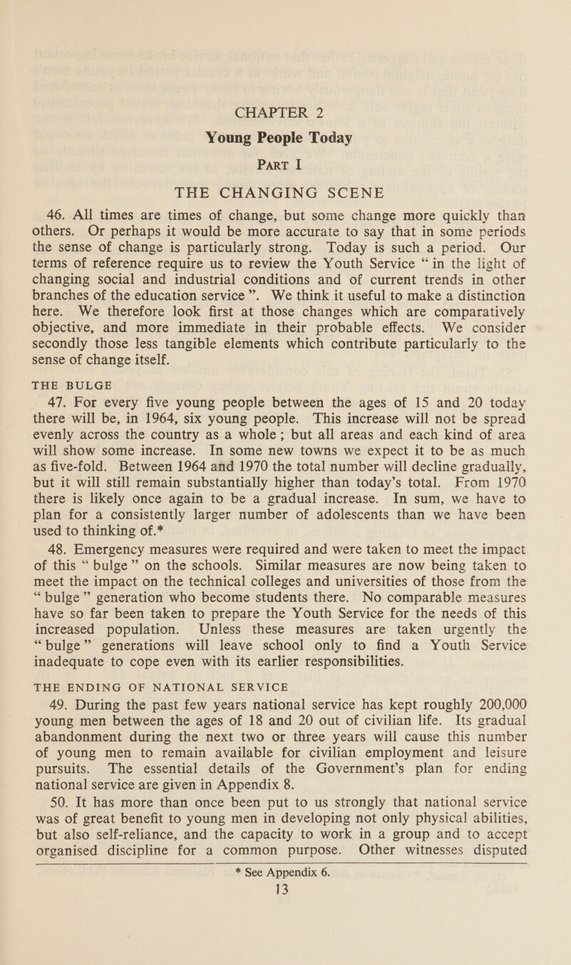 CHAPTER 2 Young People Today ParT I THE CHANGING SCENE 46. All times are times of change, but some change more quickly than others. Or perhaps it would be more accurate to say that in some periods the sense of change is particularly strong. Today is such a period. Our terms of reference require us to review the Youth Service “in the light of changing social and industrial conditions and of current trends in other branches of the education service”. We think it useful to make a distinction here. We therefore look first at those changes which are comparatively objective, and more immediate in their probable effects. We consider secondly those less tangible elements which contribute particularly to the sense of change itself. THE BULGE 47. For every five young people between the ages of 15 and 20 today there will be, in 1964, six young people. This increase will not be spread evenly across the country as a whole; but all areas and each kind of area will show some increase. In some new towns we expect it to be as much as five-fold. Between 1964 and 1970 the total number will decline gradually, but it will still remain substantially higher than today’s total. From 1970 there is likely once again to be a gradual increase. In sum, we have to plan for a consistently larger number of adolescents than we have been used to thinking of.* 48. Emergency measures were required and were taken to meet the impact of this “ bulge”’ on the schools. Similar measures are now being taken to meet the impact on the technical colleges and universities of those from the “bulge ” generation who become students there. No comparable measures have so far been taken to prepare the Youth Service for the needs of this increased population. Unless these measures are taken urgently the “bulge” generations will leave school only to find a Youth Service inadequate to cope even with its earlier responsibilities. THE ENDING OF NATIONAL SERVICE 49. During the past few years national service has kept roughly 200,000 young men between the ages of 18 and 20 out of civilian life. Its gradual abandonment during the next two or three years will cause this number of young men to remain available for civilian employment and leisure pursuits. The essential details of the Government’s plan for ending national service are given in Appendix 8. 50. It has more than once been put to us strongly that national service was of great benefit to young men in developing not only physical abilities, but also self-reliance, and the capacity to work in a group and to accept organised discipline for a common purpose. Other witnesses disputed * See Appendix 6.