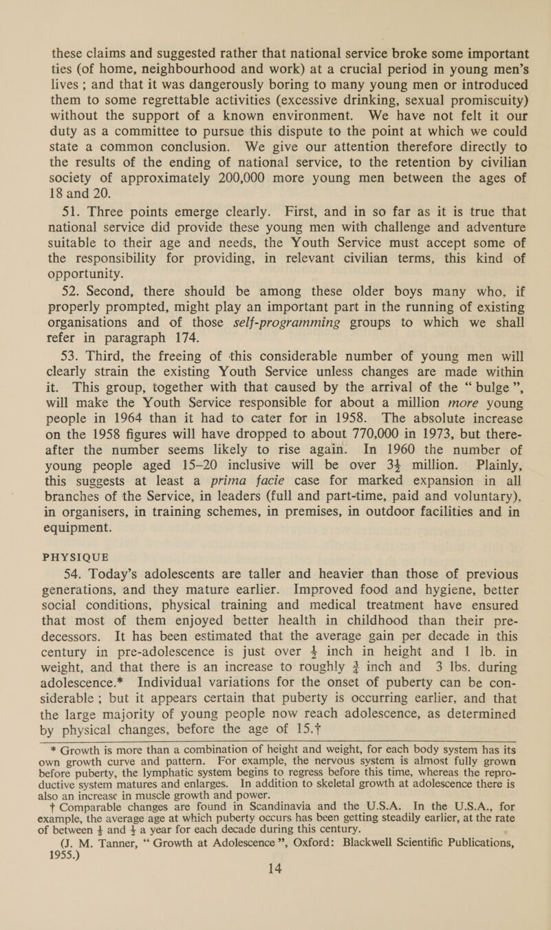 these claims and suggested rather that national service broke some important ties (of home, neighbourhood and work) at a crucial period in young men’s lives ; and that it was dangerously boring to many young men or introduced them to some regrettable activities (excessive drinking, sexual promiscuity) without the support of a known environment. We have not felt it our duty as a committee to pursue this dispute to the point at which we could state a common conclusion. We give our attention therefore directly to the results of the ending of national service, to the retention by civilian society of approximately 200,000 more young men between the ages of 18 and 20. 51. Three points emerge clearly. First, and in so far as it is true that national service did provide these young men with challenge and adventure suitable to their age and needs, the Youth Service must accept some of the responsibility for providing, in relevant civilian terms, this kind of opportunity. 7 52. Second, there should be among these older boys many who, if properly prompted, might play an important part in the running of existing organisations and of those self-programming groups to which we shall refer in paragraph 174. 53. Third, the freeing of this considerable number of young men will clearly strain the existing Youth Service unless changes are made within it. This group, together with that caused by the arrival of the “bulge ”, will make the Youth Service responsible for about a million more young people in 1964 than it had to cater for in 1958. The absolute increase on the 1958 figures will have dropped to about 770,000 in 1973, but there- after the number seems likely to rise again. In 1960 the number of young people aged 15-20 inclusive will be over 34 million. Plainly, this suggests at least a prima facie case for marked expansion in all branches of the Service, in leaders (full and part-time, paid and voluntary), in organisers, in training schemes, in premises, in outdoor facilities and in equipment. PHYSIQUE 54. Today’s adolescents are taller and heavier than those of previous generations, and they mature earlier. Improved food and hygiene, better social conditions, physical training and medical treatment have ensured that most of them enjoyed better health in childhood than their pre- decessors. It has been estimated that the average gain per decade in this century in pre-adolescence is just over 4 inch in height and 1 Ib. in weight, and that there is an increase to roughly # inch and 3 lbs. during adolescence.* Individual variations for the onset of puberty can be con- siderable ; but it appears certain that puberty is occurring earlier, and that the large majority of young people now reach adolescence, as determined by physical changes, before the age of 15.f * Growth is more than a combination of height and weight, for each body system has its own growth curve and pattern. For example, the nervous system is almost fully grown before puberty, the lymphatic system begins to regress before this time, whereas the repro- ductive system matures and enlarges. In addition to skeletal growth at adolescence there is also an increase in muscle growth and power. + Comparable changes are found in Scandinavia and the U.S.A. In the U.S.A., for example, the average age at which puberty occurs has been getting steadily earlier, at the rate of between 4 and 4 a year for each decade during this century. (J. M. Tanner, ‘‘ Growth at Adolescence ’’, Oxford: Blackwell Scientific Publications, 1955.)