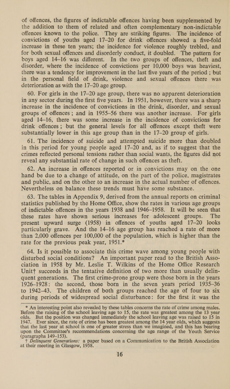 of offences, the figures of indictable offences having been supplemented by the addition to them of related and often complementary non-indictable offences known to the police. They are striking figures. The incidence of convictions of youths aged 17-20 for drink offences showed a five-fold increase in these ten years; the incidence for violence roughly trebled, and for both sexual offences and disorderly conduct, it doubled. The pattern for boys aged 14-16 was different. In the two groups of offences, theft and disorder, where the incidence of convictions per 10,000 boys was heaviest, there was a tendency for improvement in the last five years of the period ; but in the personal field of drink, violence and sexual offences there was deterioration as with the 17—20 age group. 60. For girls in the 17-20 age group, there was no apparent deterioration in any sector during the first five years. In 1951, however, there was a sharp increase in the incidence of convictions in the drink, disorder, and sexual groups of offences ; and in 1955-56 there was another increase. For girls aged 14-16, there was some increase in the incidence of convictions for drink offences; but the general levels for all offences except theft were substantially lower in this age group than in the 17-20 group of girls. 61. The incidence of suicide and attempted suicide more than doubled in this period for young people aged 17-20 and, as if to suggest that the crimes reflected personal tensions rather than social wants, the figures did not reveal any substantial rate of change in such offences as theft. 62. An increase in offences reported or in convictions may on the one hand be due to a change of attitude, on the part of the police, magistrates and public, and on the other to an increase in the actual number of offences. Nevertheless on balance these trends must have some substance. 63. The tables in Appendix 9, derived from the annual reports on criminal statistics published by the Home Office, show the rates in various age groups of indictable offences in the years 1938 and 1946-1958. It will be seen that these rates have shown serious increases for adolescent groups. The present upward surge (1958) in offences of youths aged 17-20 looks particularly grave. And the 14-16 age group has reached a rate of more than 2,000 offences per 100,000 of the population, which is higher than the tate for the previous peak year, 1951.* 64. Is it possible to associate this crime wave among young people with disturbed social conditions? An important paper read to the British Asso- ciation in 1958 by Mr. Leslie T. Wilkins of the Home Office Research Unitt succeeds in the tentative definition of two more than usually delin- quent generations. The first crime-prone group were those born in the years 1926-1928: ithe second, those born in the seven years period 1935-36 to 1942-43. The children of both groups reached the age of four to six during periods of widespread social disturbance: for the first it was the * An interesting point also revealed by these tables concerns the rate of crime among males. Before the raising of the school leaving age to 15, the rate was greatest among the 13 year olds. But the position was changed immediately the school leaving age was raised to 15 in 1947. Ever since, the rate of crime has been greatest among the 14 year olds, which suggests that the last year at school is one of greater stress than we imagined, and this has bearing upon the Committee’s recommendations concerning the age range of the Youth Service (paragraphs 149-153). + Delinquent Generations: a paper based on a Communication to the British Association at their meeting in Glasgow, 1958.