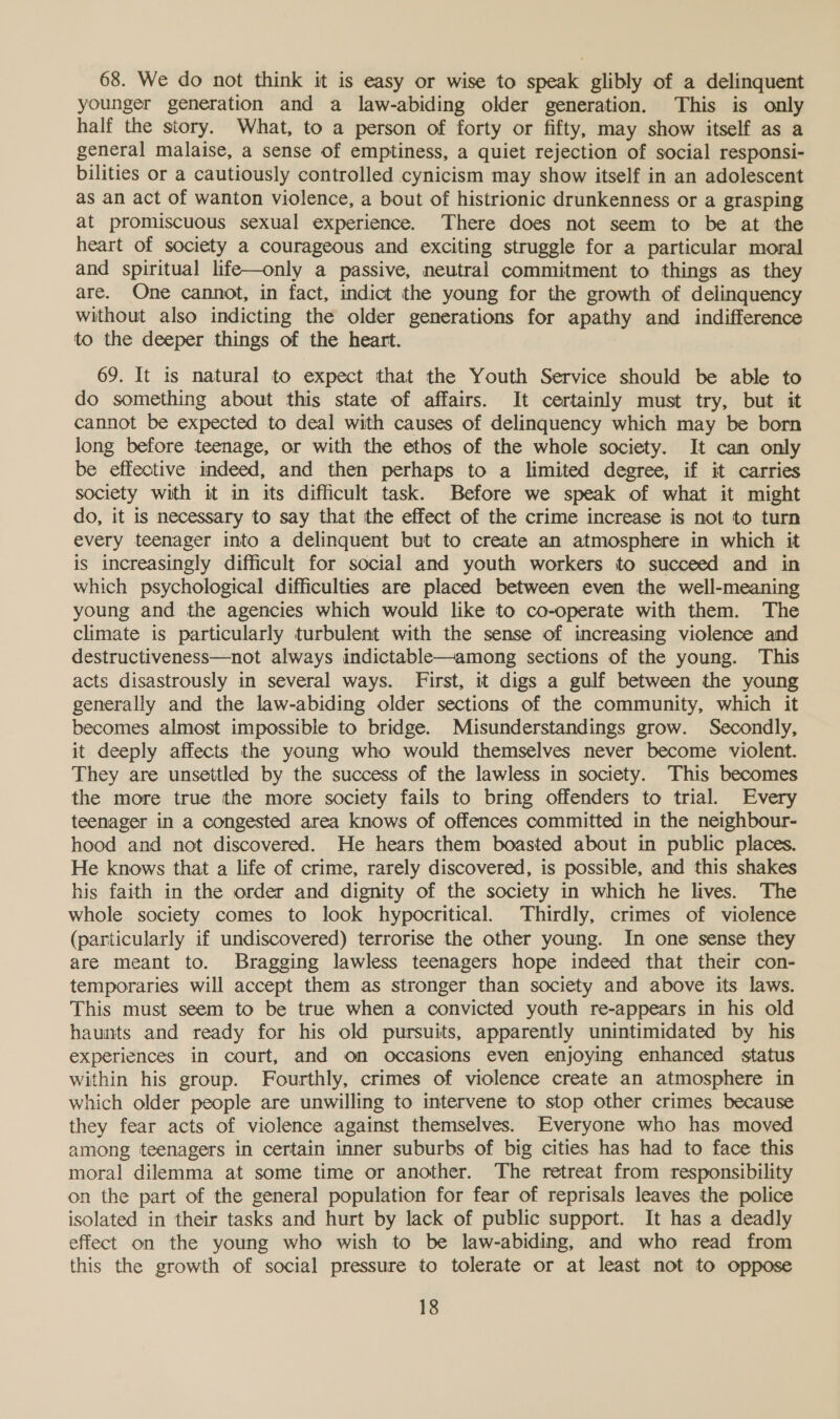 68. We do not think it is easy or wise to speak glibly of a delinquent younger generation and a law-abiding older generation. This is only half the story. What, to a person of forty or fifty, may show itself as a general malaise, a sense of emptiness, a quiet rejection of social responsi- bilities or a cautiously controlled cynicism may show itself in an adolescent as an act of wanton violence, a bout of histrionic drunkenness or a grasping at promiscuous sexual experience. There does not seem to be at the heart of society a courageous and exciting struggle for a particular moral and spiritual life—only a passive, neutral commitment to things as they are. One cannot, in fact, indict the young for the growth of delinquency without also indicting the older generations for apathy and indifference to the deeper things of the heart. 69. It is natural to expect that the Youth Service should be able to do something about this state of affairs. It certainly must try, but it cannot be expected to deal with causes of delinquency which may be born long before teenage, or with the ethos of the whole society. It can only be effective indeed, and then perhaps to a limited degree, if it carries society with it in its difficult task. Before we speak of what it might do, it is necessary to say that the effect of the crime increase is not to turn every teenager into a delinquent but to create an atmosphere in which it is increasingly difficult for social and youth workers to succeed and in which psychological difficulties are placed between even the well-meaning young and the agencies which would like to co-operate with them. The climate is particularly turbulent with the sense of increasing violence and destructiveness—not always indictable—among sections of the young. This acts disastrously in several ways. First, it digs a gulf between the young generally and the law-abiding older sections of the community, which it becomes almost impossible to bridge. Misunderstandings grow. Secondly, it deeply affects the young who would themselves never become violent. They are unsettled by the success of the lawless in society. This becomes the more true the more society fails to bring offenders to trial. Every teenager in a congested area knows of offences committed in the neighbour- hood and not discovered. He hears them boasted about in public places. He knows that a life of crime, rarely discovered, is possible, and this shakes his faith in the order and dignity of the society in which he lives. The whole society comes to look hypocritical. Thirdly, crimes of violence (particularly if undiscovered) terrorise the other young. In one sense they are meant to. Bragging lawless teenagers hope indeed that their con- temporaries will accept them as stronger than society and above its laws. This must seem to be true when a convicted youth re-appears in his old haunts and ready for his old pursuits, apparently unintimidated by his experiences in court, and on occasions even enjoying enhanced status within his group. Fourthly, crimes of violence create an atmosphere in which older people are unwilling to intervene to stop other crimes because they fear acts of violence against themselves. Everyone who has moved among teenagers in certain inner suburbs of big cities has had to face this moral dilemma at some time or another. The retreat from responsibility on the part of the general population for fear of reprisals leaves the police isolated in their tasks and hurt by lack of public support. It has a deadly effect on the young who wish to be law-abiding, and who read from this the growth of social pressure to tolerate or at least not to oppose