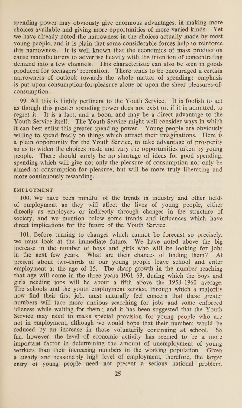 spending power may obviously give enormous advantages, in making more choices available and giving more opportunities of more varied kinds. Yet we have already noted the narrowness in the choices actually made by most young people, and it is plain that some considerable forces help to reinforce this narrowness. It is well known that the economics of mass production cause manufacturers to advertise heavily with the intention of concentrating demand into a few channels. This characteristic can also be seen in goods produced for teenagers’ recreation. There tends to be encouraged a certain narrowness of outlook towards the whole matter of spending: emphasis is put upon consumption-for-pleasure alone or upon the sheer pleasures-of- consumption. | 99. Ail this is highly pertinent to the Youth Service. It is foolish to act as though this greater spending power does not exist or, if it is admitted, to regret it. It is a fact, and a boon, and may be a direct advantage to the Youth Service itself. The Youth Service might well consider ways in which it can best enlist this greater spending power. Young people are obviously willing to spend freely on things which attract their imaginations. Here is a plain opportunity for the Youth Service, to take advantage of prosperity so as to widen the choices made and vary the opportunities taken by young people. There should surely be no shortage of ideas for good spending, spending which will give not only the pleasure of consumption nor only be aimed at consumption for pleasure, but will be more truly liberating and more continuously rewarding. EMPLOYMENT 100. We have been mindful of the trends in industry and other fields of employment as they will affect the lives of young people, either directly as employees or indirectly through changes in the structure of society, and we mention below some trends and influences which have direct implications for the future of the Youth Service. 101. Before turning to changes which cannot be forecast so precisely, we must look at the immediate future. We have noted above the big increase in the number of boys and girls who will be looking for jobs in the next few years. What are their chances of finding them? At present about two-thirds of our young people leave school and enter employment at the age of 15. The sharp growth in the number reaching that age will come in the three years 1961-63, during which the boys and girls needing jobs will be about a fifth above the 1958-1960 average. The schools and the youth employment service, through which a majority now find their first job, must naturally feel concern that these greater numbers will face more anxious searching for jobs and some enforced idleness while waiting for them; and it has been suggested that the Youth Service may need to make special provision for young people who are not in employment, although we would hope that their numbers would be reduced by an increase in those voluntarily continuing at school. So far, however, the level of economic activity has seemed to be a more important factor in determining the amount of unemployment of young workers than their increasing numbers in the working population. Given a steady and reasonably high level of employment, therefore, the larger entry of young people need not present a serious national problem.